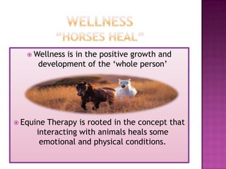  Wellnessis in the positive growth and
      development of the „whole person‟




 EquineTherapy is rooted in the concept that
     interacting with animals heals some
      emotional and physical conditions.
 