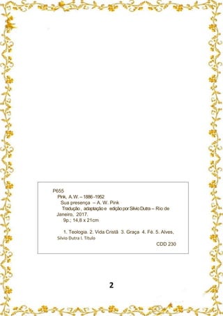 2
P655
Pink, A.W.–1886 -1952
Sua presença – A. W. Pink
Tradução, adaptaçãoe ediçãoporSilvioDutra – Rio de
Janeiro, 2017.
9p.; 14,8 x 21cm
1. Teologia. 2. Vida Cristã 3. Graça 4. Fé. 5. Alves,
Silvio Dutra I. Título
CDD 230
 