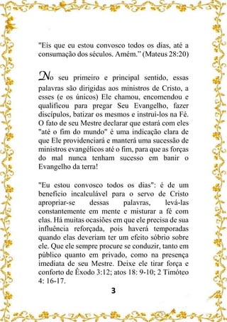 3
"Eis que eu estou convosco todos os dias, até a
consumação dos séculos. Amém.” (Mateus 28:20)
No seu primeiro e principal sentido, essas
palavras são dirigidas aos ministros de Cristo, a
esses (e os únicos) Ele chamou, encomendou e
qualificou para pregar Seu Evangelho, fazer
discípulos, batizar os mesmos e instruí-los na Fé.
O fato de seu Mestre declarar que estará com eles
"até o fim do mundo" é uma indicação clara de
que Ele providenciará e manterá uma sucessão de
ministros evangélicos até o fim, para que as forças
do mal nunca tenham sucesso em banir o
Evangelho da terra!
"Eu estou convosco todos os dias": é de um
benefício incalculável para o servo de Cristo
apropriar-se dessas palavras, levá-las
constantemente em mente e misturar a fé com
elas. Há muitas ocasiões em que ele precisa de sua
influência reforçada, pois haverá temporadas
quando elas deveriam ter um efeito sóbrio sobre
ele. Que ele sempre procure se conduzir, tanto em
público quanto em privado, como na presença
imediata de seu Mestre. Deixe ele tirar força e
conforto de Êxodo 3:12; atos 18: 9-10; 2 Timóteo
4: 16-17.
 