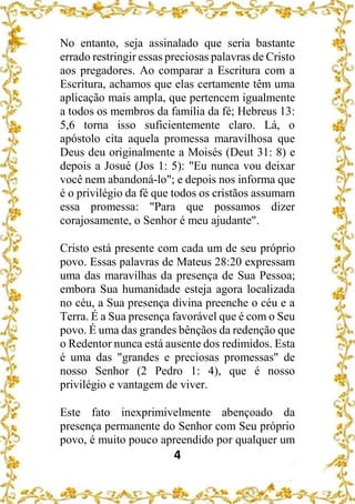 4
No entanto, seja assinalado que seria bastante
errado restringir essas preciosas palavras de Cristo
aos pregadores. Ao comparar a Escritura com a
Escritura, achamos que elas certamente têm uma
aplicação mais ampla, que pertencem igualmente
a todos os membros da família da fé; Hebreus 13:
5,6 torna isso suficientemente claro. Lá, o
apóstolo cita aquela promessa maravilhosa que
Deus deu originalmente a Moisés (Deut 31: 8) e
depois a Josué (Jos 1: 5): "Eu nunca vou deixar
você nem abandoná-lo"; e depois nos informa que
é o privilégio da fé que todos os cristãos assumam
essa promessa: "Para que possamos dizer
corajosamente, o Senhor é meu ajudante".
Cristo está presente com cada um de seu próprio
povo. Essas palavras de Mateus 28:20 expressam
uma das maravilhas da presença de Sua Pessoa;
embora Sua humanidade esteja agora localizada
no céu, a Sua presença divina preenche o céu e a
Terra. É a Sua presença favorável que é com o Seu
povo. É uma das grandes bênçãos da redenção que
o Redentor nunca está ausente dos redimidos. Esta
é uma das "grandes e preciosas promessas" de
nosso Senhor (2 Pedro 1: 4), que é nosso
privilégio e vantagem de viver.
Este fato inexprimivelmente abençoado da
presença permanente do Senhor com Seu próprio
povo, é muito pouco apreendido por qualquer um
 