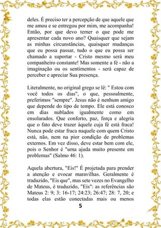 5
deles. É preciso ter a percepção de que aquele que
me amou e se entregou por mim, me acompanha!
Então, por que devo temer o que pode me
apresentar cada novo ano? Quaisquer que sejam
as minhas circunstâncias, quaisquer mudanças
que eu possa passar, tudo o que eu possa ser
chamado a suportar - Cristo mesmo será meu
companheiro constante! Mas somente a fé - não a
imaginação ou os sentimentos - será capaz de
perceber e apreciar Sua presença.
Literalmente, no original grego se lê: " Estou com
você todos os dias", o que, pessoalmente,
preferimos "sempre". Jesus não é nenhum amigo
que depende do tipo de tempo. Ele está conosco
em dias nublados igualmente como em
ensolarados. Que conforto, paz, força e alegria
que o fato deve trazer àquele cuja fé está fraca!
Nunca pode estar fraca naquele com quem Cristo
está, não, nem na pior condição de problemas
externos. Em vez disso, deve estar bem com ele,
pois o Senhor é "uma ajuda muito presente em
problemas" (Salmo 46: 1).
Aquela abertura, "Eis!" É projetada para prender
a atenção e evocar maravilhas. Geralmente é
traduzido, "Eis que", mas sete vezes no Evangelho
de Mateus, é traduzido, "Eis": as referências são
Mateus 2: 9; 3: 16-17; 24:23; 26:47; 28: 7, 20; e
todas elas estão conectadas mais ou menos
 