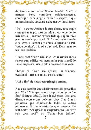 6
diretamente com nosso Senhor bendito. "Eis!" -
marque bem, considere cuidadosamente,
contemple com alegria. "Olá!" - espere, fique
impressionado, descanse neste maravilhoso fato!
"Eu" - o eterno Amante de suas almas, aquele que
carregou seus pecados em Meu próprio corpo no
madeiro, o Redentor ressuscitado que agora vive
para interceder por você. "Eu" - o Criador do céu
e da terra, o Senhor dos anjos, o Amado do Pai,
"estou contigo": não só à direita de Deus, mas ao
teu lado também.
"Estou com você": não só eu comissionei meus
servos para edificá-lo, meus anjos para atendê-lo
- mas eu pessoalmente estou presente com você.
"Todos os dias": não apenas um visitante
ocasional - mas um amigo permanente!
"Até o fim" de nossa peregrinação terrena.
Não é de admirar que tal afirmação seja precedida
por "Eis!" "Eis que estou sempre contigo, até o
fim" (Mateus 28:20). Isso inclui tudo. Isso está
dizendo tudo o que pode ser dito. Essa é uma
promessa que compreende todas as outras
promessas. É muito mais do que, embora Ele
tenha dito: "Seus pecados são perdoados", ou "Paz
seja com você", ou "Tenha bom ânimo".
 