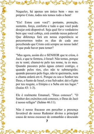 7
Naqueles, há apenas um único bem - mas no
próprio Cristo, todos nós temos todo o bem!
"Eis! Estou com você": portanto, proteção,
sustento, força, conforto e tudo o que você pode
desejar está disponível. Seja qual for o verdadeiro
bem que você cobiça, está contido nessa palavra!
Que diferença fará em nossa experiência se
percorrermos todos os dias de cada ano
percebendo que Cristo está sempre ao nosso lado!
O que pode haver para temer?
"Mas agora, assim diz o SENHOR que te criou, ó
Jacó, e que te formou, ó Israel: Não temas, porque
eu te remi; chamei-te pelo teu nome, tu és meu.
Quando passares pelas águas estarei contigo, e
quando pelos rios, eles não te submergirão;
quando passares pelo fogo, não te queimarás, nem
a chama arderá em ti. Porque eu sou o Senhor teu
Deus, o Santo de Israel, o teu Salvador; dei o Egito
por teu resgate, a Etiópia e a Seba em teu lugar."
(Isaías 43: 1-3).
Ele é realmente Emanuel, "Deus conosco". "O
Senhor dos exércitos está conosco, o Deus de Jacó
é nosso refúgio" (Salmo 46:11).
Não é nosso fracasso em perceber a presença
favorável do nosso Redentor divino a principal
causa de nossa escassez de comunhão e descuido
 