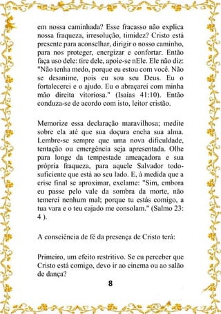 8
em nossa caminhada? Esse fracasso não explica
nossa fraqueza, irresolução, timidez? Cristo está
presente para aconselhar, dirigir o nosso caminho,
para nos proteger, energizar e confortar. Então
faça uso dele: tire dele, apoie-se nEle. Ele não diz:
"Não tenha medo, porque eu estou com você. Não
se desanime, pois eu sou seu Deus. Eu o
fortalecerei e o ajudo. Eu o abraçarei com minha
mão direita vitoriosa." (Isaías 41:10). Então
conduza-se de acordo com isto, leitor cristão.
Memorize essa declaração maravilhosa; medite
sobre ela até que sua doçura encha sua alma.
Lembre-se sempre que uma nova dificuldade,
tentação ou emergência seja apresentada. Olhe
para longe da tempestade ameaçadora e sua
própria fraqueza, para aquele Salvador todo-
suficiente que está ao seu lado. E, à medida que a
crise final se aproximar, exclame: "Sim, embora
eu passe pelo vale da sombra da morte, não
temerei nenhum mal; porque tu estás comigo, a
tua vara e o teu cajado me consolam." (Salmo 23:
4 ).
A consciência de fé da presença de Cristo terá:
Primeiro, um efeito restritivo. Se eu perceber que
Cristo está comigo, devo ir ao cinema ou ao salão
de dança?
 
