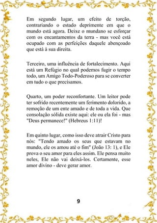 9
Em segundo lugar, um efeito de torção,
contrariando o estado deprimente em que o
mundo está agora. Deixe o mundano se esforçar
com os encantamentos da terra - mas você está
ocupado com as perfeições daquele abençoado
que está à sua direita.
Terceiro, uma influência de fortalecimento. Aqui
está um Refúgio no qual podemos fugir o tempo
todo, um Amigo Todo-Poderoso para se converter
em tudo o que precisamos.
Quarto, um poder reconfortante. Um leitor pode
ter sofrido recentemente um ferimento dolorido, a
remoção de um ente amado e de toda a vida. Que
consolação sólida existe aqui: ele ou ela foi - mas
"Deus permanece!" (Hebreus 1:11)!
Em quinto lugar, como isso deve atrair Cristo para
nós: "Tendo amado os seus que estavam no
mundo, ele os amou até o fim" (João 13: 1), e Ele
prova o seu amor para eles assim. Ele pensa muito
neles, Ele não vai deixá-los. Certamente, esse
amor divino - deve gerar amor.
 