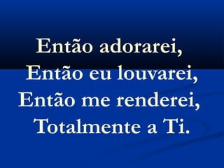 Então adorarei,
Então eu louvarei,
Então me renderei,
 Totalmente a Ti.
 