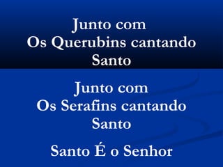 Junto com
Os Querubins cantando
       Santo
      Junto com
 Os Serafins cantando
        Santo
  Santo É o Senhor
 