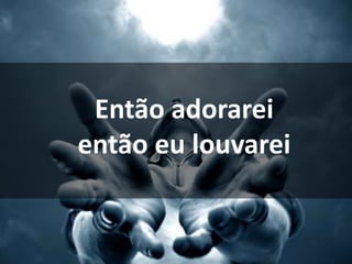 Então adorarei
então eu louvarei
 