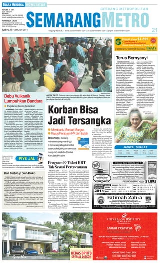 SABTU, 15 FEBRUARI 2014

Terus Bernyanyi

SM/Irawan Aryanto

Debu Vulkanik
Lumpuhkan Bandara
● Perjalanan Kereta Terlambat
SEMARANG - Debu vulkanik letusan Gunung Kelud
yang sampai ke Semarang,
melumpuhkan aktivitas penerbangan di Bandara Ahmad
Yani. Untuk sementara waktu
bandara ditutup mulai pukul
11.15 sampai waktu yang
belum ditentukan.
“Kami tidak mau ambil risiko
jatuhnya korban jiwa bila
pesawat tetap terbang,” kata
General Manager PT Angkasa
Pura I, Priyo Jatmiko, kemarin.
Meski sebaran debu vulkanik tidak mengganggu jarak
pandang pilot, pihak Angkasa
Pura mengkhawatirkan mempengaruhi kerja mesin pesawat yang terkena debu. Bila
dipaksa terbang, tidak menjamin keselamatan. “Untuk jarak pandang pilot masih memadai. Justru yang dikha-

watirkan masuknya abu vulkanik ke mesin,” ujarnya.
Angkasa Pura terus berkoordinasi dengan Badan Meteorologi, Klimatologi dan
Geofisika (BMKG) untuk
memastikan kondisi cuaca
aman bagi penerbangan. Jika
cuaca kembali membaik, bandara akan segera dibuka kembali. “Kami akan pantau cuaca
bersama dengan BMKG sampai Sabtu (15/2) pukul 07.00,”
katanya.
Saat ini sebanyak 38 penerbangan rute dari Semarang ke
Jakarta, Singapura, Surabaya,
Denpasar, Pangkalan Bun,
Ketapang, dibatalkan. Angkasa Pura telah meminta maskapai penerbangan agar menyampaikan keputusan tersebut.

(Bersambung hlm 24 kol 5)

Anda punya keluhan,
kritik atau saran seputar pelayanan
publik di Kota
Semarang dan sekitarnya? Kirim pesan anda dengan bahasa santun, tidak memfitnah, dan dapat
dipertanggungjawabkan. Ketik smg (spasi) pesan Anda. Kirim ke 085641600500

Kali Tertutup oleh Ruko
KALI di Klipang banyak yang tertutup oleh ruko, sehingga air
dari jalan tidak bisa masuk saluran, jalan jadi rusak. Siapa yang
harus tanggung jawab? (081805986185)
PIYE jal, yang nambal jalan, tolong seluruh jalan yang
berlubang ditambal karena sering bikin jatuh ,termasuk di bawah
jembatan Citarum, Barito. (081575909414)
PAK Wali, tolong sepanjang Jalan Ariloka Kelurahan
Krobokan, jalan sudah berlubang, apalagi musim hujan sangat
membahayakan. (08989752182)
YTH Pak Hendi jika banjir tolong akses ke Tawang segera
diatasi. Prioritaskan dukungan pemkot pada transportasi publik.
(085641281769)
PAK Wali, mohon jalan raya Trangkil - Sukorejo arah Unnes
segera diperbaiki, naik mobil dan motor jadi seperti naik kapal
saja. (081325771771)
YTH Dirut Pertamina, tolong atasi persediaan elpiji 3 kg hilang
di pasaran Mangkang dan sekitarnya. (085727137680)

(Bersambung hlm 24 kol 2)

ANTRE TIKET: Ratusan calon penumpang KA antre tiket di Stasiun Tawang, Jumat
(14/2). Banyaknya penumpang mencari tiket KA tujuan Jakarta merupakan imbas dari
penutupan Bandara A Yani. (39)

Korban Bisa
Jadi Tersangka
● Membantu Mencari Mangsa
● Kasus Penipuan IPK dan Ijazah
SEMARANG - Seorang
mahasiswa perguruan tinggi
di Semarang diduga ikut terlibat
dalam praktik penipuan bermodus
mengubah nilai Indek Prestasi
Komulatif (IPK) akhir.

Program E-Ticket BRT
Tak Sesuai Perencanaan
SEMARANG - Setelah
dikeluhkan masyarakat terkait
penggunaan tiket elektronik (eticket) BRT yang ngadat, pelaksanaan program ini juga disoroti
kalangan
DPRD
Kota
Semarang.
Sorotan itu lebih pada regulasi dan perencanaan yang tertuang di Perda APBD Kota
Semarang 2014. Realisasi program e-ticket yang diluncurkan
11 Februari ini, dinilai melenceng dari perencanaan dan regulasi yang telah disepakati
antara eksekutif dan legislatif.
Itu tertuang dalam Perda APBD
Kota.
Pelaksana Tugas (Plt) Wakil
Ketua DPRD Kota, Wachid
Nurmiyanto, Jumat (14/2) men-

gatakan, dalam pengajuan
anggaran Dishubkominfo Kota
pada akhir 2013 lalu, program
e-ticket diajukan untuk koridor
IV (Cangkiran-Bandara Ahmad
Yani) dan Koridor III (belum
terealisasi). Anggaran yang diajukan cukup besar, Rp 580 juta,
dengan rincian untuk pembelian 29 unit mesin e-ticket BRT
(@Rp 20 juta).
Akan tetapi oleh Komisi C
DPRD Kota, hanya disetujui
sembilan unit mesin e-ticket
untuk proyek percontohan di
koridor IV. Anggarannya Rp
180 juta (sembilan alat) dan
pengadaan kartu e-ticket 10 ribu
lembar total Rp 100 juta.
(Bersambung hlm 24 kol 2)

Awalnya, dia adalah korban
tersangka Yuli Hendra Puspita
Ratna (30), warga asal Wiradesa, Pekalongan.
Mahasiswa yang ikut mencarikan korban itu berinisal Yan
(26). Dia adalah korban pertama
Yuli yang akan diubah IPK-nya
dan membuat ijazah palsu. Setelah menjadi korban, dalam
perkembangannya, dia juga ikut
mencari mangsa. Tersangka mengiming-imingi rekannya itu
dengan imbalan agar mencarikan mahasiswa lain.
(Bersambung hlm 24 kol 2)

KESIBUKANNYA di dunia
studi, khususnya menghadapi
sidang skripsi tak membuat
Nia Sukma berhenti untuk
bernyanyi. Penyanyi dangdut
jebolan Kontes Dangdut
Indonesia (KDI) I kelahiran
Semarang, 17 Maret 1988 itu
saat ini sedang mempromosikan lagu barunya
“Cowok Gegabah”.
Pemilik nama asli Kurnia
Sukmawati itu mengatakan,
saat ini kosentrasinya
memang sedang terbagi,
yakni bekerja, menyelesaikan
skripsi, dan promosi lagu baru
yang diciptakan rekannya,
Doni Andirra.
“Di sela kesibukan kuliah,
saya masih sering menyanyi
di berbagai acara. Kesempatan manggung ini juga saya
manfaatkan untuk promosi
lagu baru saya, ‘Cowok
Gegabah’,” kata mahasiswi
semester akhir Fakultas
Ekonomi Universitas
Semarang tersebut.
Nia, sapaan
akrab gadis yang
tinggal di Gunung-

pati ini mengatakan, 2014
merupakan tahun sibuk
baginya. Tawaran manggung
setelah rilis lagu baru juga
banyak. Bahkan dalam satu
hari, dia bisa manggung di
dua tempat. Tak hanya di Kota
Semarang, tawaran menyanyi
juga datang dari berbagai
daerah, seperti Kendal dan
Grobogan.
“Harus pandai membagi
waktu. Saya juga tak ingin
pendidikan terbengkalai. Jadi
harus tetap fokus pada skripsi,” ujar wanita yang juga
berprofesi sebagai penyiar di
Radio POP FM dan TVRI
Jateng tersebut.
Terkait karier di dunia dangdut, Nia mengatakan, sejak
kecil memang sudah gemar
menyanyi. Bahkan kelas II
SD, dirinya sudah aktif manggung, baik di lomba maupun
di acara yang khusus mendatangkan para penyanyi
dangdut.

(Bersambung
hlm 24 kol 5)

SM/Irawan A

Zuhur

Asar

Magrib

Isya

Subuh

11.55

15.08

18.05

19.16

04.23

Untuk Semarang dan Sekitarnya

Sumber: Kementerian Agama

 