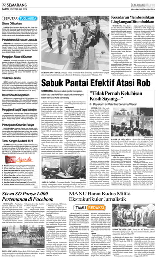 SABTU, 15 FEBRUARI 2014

Kesadaran Membersihkan
Lingkungan Ditumbuhkan

Siswa Diliburkan
KARENA Kota Semarang dilanda hujan abu, Dinas Pendidikan Kota Semarang menginstruksikan kepada semua kepala TK,SD,SMP,SMA,SMK, dan kepala UPTD agar meliburkan siswanya pada Sabtu (15/2). Selanjutnya siswa diminta
belajar di rumah. Keputusan itu, menurut Kepala Dinas Pendidikan Kota Bunyamin, demi kebaikan para siswa. (D7-87)

Pendaftaran S3 Hukum Unissula
PRGRAMstrata 3 (doktor) Ilmu Hukum FH Unissula masih
membuka pendaftaran mahasiswa baru angkatan IV 2014.
Ketua Program Prof Dr Gunarto SH MHum menginformasikan, pihaknya melakukan seleksi tiap hari, dengan masa
studi tiga tahun. Gelombang I ditutup 28 Februari. Informasi
Ikrom 085865753006. (C10-87)

Pengajian Akbar di Kauman
PONDOK Pesantren Raudhatul Qur’an Kauman mengadakan Khataman Al Qur’an (Bilghoib & Binnadhor) dan
Maulid Nabi Muhammad SAW serta Khaul KH Turmudsi
Taslim AH. Acara berlangsung Sabtu (15/2), pukul 18.00 di
sepanjang Jalan Kauman Semarang. Tauksiyah akan diisi
oleh KH Achmad Asnawi (Kudus) dan Al- Habib Umar
Munthohas (Semarang). Informasi hubungi sekretariat, Jl
Kauman Glondong 352 telepon: 024-3552650, fax: 0243559431. (H31-87)

Trial Class Gratis
GMC AnandaBest Semarang kembali mengadakan Trial
Clas Gratis untuk anak usia 5-18 tahun pada Sabtu dan Minggu (15-16/2). Untuk meningkatkan konsentrasi belajar, memperkuat memori dan daya paham serta kreativitas. Info
pendaftaran di Jalan MT Haryono 1014-1016 (Kolam Renang
Metro) atau telepon 024-8319664/087833427176. (fri-87)

Rover Scout Competition
ROVER Scout Competition (ROSCOMP) se-Jateng 2014
akan diadakan pada Sabtu (15/2), pukul 08.00 di Lapangan
Gedung Utama IKIP PGRI Semarang. Kegiatan di bidang
kepramukaan tersebut bagi anggota Pramuka golongan
Penegak. (fri-87)

Pengajian di Masjid Taqwa Muhajirin
TAKMIR Masjid Taqwa Muhajirin Perumnas Sampangan
menyelenggarakan pengajian Ahad (16/2), pukul 09.0011.00. Penceramah Jauharatul Faridha dengan topik ‘’Peran
Wanita sebagai Tiang Agama, Keluarga, dan Negara.’’ (D787)

Pertunjukan Kesenian Rakyat
PERTUNJUKAN Kesenian Rakyat Jawa Tengah (PKRJT) kembali hadir, Sabtu (15/2) malam ini. Acara tersebut
menampilkan seni tradisi barongsai, soreng, dan lengger
lanang. Pentas akan dilangsungkan di Taman KB, mulai pukul
19.00. PKRJT digelar Dinas Kebudayaan dan Pariwisata
Jateng, didukung oleh Dewan Kesenian Semarang. (H35-87)

Temu Kangen Akubank 1978
ALUMNIAkubank Mugas 1978, kakak dan adik kelas yang
pernah bergabung atau akrab dengan angkatan itu, bisa hadir
di acara temu kangen di RM Nglaras Roso Jl MH Thamrin
126, Sabtu (1/3) pukul 09.30-15.00. Informasi Sri Maryati
08122911515, Suyamto 08157616957/082221121957,
Wibowo 08122882960, Fariyanto 0817292125. (D7-87)

SM/Afri Rismoko

BERSIHKAN SAMPAH : Petugas Dinas Kebersihan Kota Semarang membersihkan sampah
dan mengeruk sedimentasi pada saluran air di Simpang Lima, Jumat (14/2) pagi. (87)

SEMARANG - Konsep sabuk pantai merupakan
salah satu cara efektif dan cepat untuk menangani
banjir dan rob di Kota Semarang.
Sabuk bisa dibuat menyusuri
garis pantai di Kota Semarang.
Menurut Ketua Ikatan Alumni
Teknik Sipil (Ikateksi) Undip—MR
Priyanto, sabuk pantai tersebut juga
bisa dimanfaatkan untuk yang lain
seperti jalan raya, pariwisata, dan
lainnya.
“Penyebab utama banjir dan rob
adalah penurunan tanah. Selain itu
juga penggunaan air bawah tanah
yang tak terkendali dan juga jenis
tanah di Semarang bagian bawah
yang lunak,” ujar Priyanto saat bersama para pengurus Ikateksi Undip
bertemu Gubernur Ganjar Pranowo,
Jumat (14/2), di ruang kerja gubernur.
Dikatakan, beberapa keuntungan
sabuk pantai, seperti dana yang relatif lebih murah dibanding infrastruktur lainnya, ekologis, dan juga
sesuai dengan aturan yang sudah
ada.
Prof Eko Budihardjo yang memimpin rombongan Ikateksi menuturkan, persoalan di Semarang selalu
menjadi perhatian Undip. Banjir dan
rob termasuk salah satu yang

memanggil akademisi Undip untuk
membantu pemerintah mencari
solusi.
Tak Ditangani
Salah satu anggota Ikateksi
Undip, Nelwan mengatakan, penurunan tanah sebenarnya sudah dideteksi sejak 1980-an. Bahkan menurutnya, semua Gubernur Jateng,
sejak Ismail, sudah dilapori.
“Sayangnya, belum ada tindakan
nyata yang dilakukan untuk menangani, sehingga akibatnya seperti
sekarang ini,” tutur Nelwan.
Ganjar pada pertemuan itu menegaskan keinginannya untuk membebaskan Kota Semarang dan sekitarnya dari banjir dan rob. Karena itu,
pihaknya terbuka terhadap semua
pihak yang ingin membantu mencari
solusi.
Dulu pihaknya pernah menerima
rombongan yang mengusulkan
pembangunan giant sea wall. Dia
menyambut baik, lontaran itu mendapat sambutan dari Ikateksi. Dia
ingin mendapat masukan yang banyak sebelum memutuskan langkah
yang tepat. (H35,H71-87)

■ X-Pool, Kelud Raya: Majesty Band, sexy dancer (22.00)
■ Sonar Cafe, Gajah Raya 128: Goyang Dangdut (21.00)
■ Vegas, Plampitan 64: Andre & Wiwik, DJ Iwan(22.00)
■ X-Point, Tanah Mas: Live Band, Alexis Dancer (22.00)
■ Rendezvous, Jagalan 40: DJ Andi Zyber (22.00)
■ Blue Moon, Singosari Raya 10: Vlieg Band (22.00)

SM/Adhitia A

■ Club 123, Novotel: Andromeda Band, DJ Phiovie (22.00)
(D18-87)

SABUK PANTAI : Pengurus Ikateksi Undip memaparkan
konsep sabuk pantai untuk menangani banjir dan rob di
Semarang pada Gubernur Ganjar Pranowo, kemarin. (87)

Siswa SD Punya 1.000
Pertemanan di Facebook
SEMARANG - Popularitas
Facebook tidak hanya di kalangan remaja dan dewasa, anakanak pun juga memiliki akun
jejaring sosial ini. Hal itulah yang
terlihat antara lain dari kunjungan
siswa SD Lab School Unnes ke
kantor redaksi Suara Merdeka di
Jalan Raya Kaligawe Km 5.
Kunjungan diterima Kepala
Desk Solo Metro Suara Merdeka

ciptakan agar Kota Semarang menjadi bersih dan indah, dengan begitu menuturnya secara tidak langsung akan mempengaruhi kesan
wisatawan yang berkunjung.
‘’Ini juga sesuai dengan Tugas,
pokok dan fungsi (Tupoksi) untuk
mewujudkan Kota Semarang menjadi indah. Saya berharap juga
masyarakat kooperatif dan sadar
pentingnya kebersihan lingkungan, utamanya jangan membuang
sampah sembarangan,’’ katanya.
Dirinya berharap agar pola hidup
bersih ditanamkan sejak dini mulai
sekolah-sekolah, maka para pelajar
akan memiliki kesadaran menjaga
kebersihan dengan cara tersebut
dinilai lebih efektif. Dia juga mengajak beberapa organisasi untuk
ambil bagian dalam kegiatan tersebut.
Dia menerangkan, pihaknya
dalam waktu dekat akan memasang papan peringatan di beberapa
titik-titik tengah kota untuk
menyadarkan masyarakat tentang
pentingnya kebersihan. (fri-87)

Sabuk Pantai Efektif Atasi Rob

■ Wonderia: “Dangdut Goyang Senggol” OM Resiva (20.00)

■ New Side Pocket, Sri Ratu Peterongan: DJ Frame (22.00)

SEMARANG - Dinas Kebersihan dan Pertamanan (DKP) Kota
Semarang mengerahkan seluruh
petugas kebersihan untuk membersihkan sampah di Area Simpang
Lima, Jum’at (14/2) pagi.
Kegiatan tersebut merupakan
agenda rutin untuk menumbuhkan
kesadaran masyarakat tentang
kebersihan lingkungan yang sampai sekarang dinilai kurang.
Kepala Bidang Operasional
DKP Patar Simanjutak mengatakan, pihaknya menginginkan
agar masyarakat sadar akan pentingnya kebersihan.
Menurutnya sampah sangat
berbahaya bagi lingkungan dan
manusia. Selain menyebabkan
banjir juga berbagai peyakit.
‘’Sampah merupakan salah satu
penyebab banjir di Simpang Lima
beberapa waktu lalu. Kami membersihkan pendestrian saluran air
dan mengeruk endapan sedimen,’’
ujarnya ketika ditemui di area Simpang Lima, kemarin.
Selain itu pihaknya ingin men-

Sri Syamsiyah LS dan Redaktur
Foto Noviar Yudho P.
‘’Siapa yang memiliki facebook? ‘’ tanya Noviar. Semua
siswa pun mengacungkan tangan
dan mengatakan ‘’Saya...’’.
‘’Mulai kelas berapa?’’ lanjutnya. ‘’Kelas 2... kelas 3 ..kelas 1,’’
teriak siswa. Dan saat Noviar
melanjutkan bertanya berapa
jumlah teman di akun tersebut,

SM/Hari Prabowo

FOTO BERSAMA : Siswa Kelas 5 SD Lab School Unnes
yang mengadakan fieldtrip ke Suara Merdeka berfoto
bersama di depan mesin cetak, kemarin. (87)

riuh siswa berteriak...”200 teman,
1.100 teman,’’ ujar mereka.
Pertemanan yang banyak itu
didapatkan dari teman games
yang menjadi favorit siswa saat
membuka Facebook.
Interaksi
Interaksi itu mengantarkan mereka sebelum mendapat penjelasan tentang sejarah Suara Merdeka, Pemimpin, serta proses membuat surat kabar. Pertanyaanpertanyaan spontan aktif terlontar
dari para siswa.
Sebelumnya Rifan Fajrin dan
Sari Mahfiroh yang memimpin
51 siswa kelas lima itu menjelaskan kunjungan itu merupakan
field trip yang tahun ini bertema
kegemaran membaca dan
menulis.
Karena itu saat Syamsiyah
meminta salah seorang siswa
menulis puisi, Shafira Dewi maju
ke depan dan membacakan puisi
yang dibuatnya secara dadakan.
Sedang siswa lain Alexander Vio
dan Azza maju ke depan untuk
bernyanyi. (F11-87)

’’Tidak Pernah Kehabisan
Kasih Sayang...’’
● Rayakan Hari Valentine Bersama Veteran
SEMARANG - Hari kasih
sayang atau lebih akrab disebut
hari Valentine memang bukan
milik sepasang kekasih saja.
Siswa TK-SD Karangturi
Semarang punya cara sendiri
dalam berbagi kasih sayang
kepada pejuang veteran
kemerdekaan dan mantan guru
yang pernah mengajar di sekolah
tersebut, Jumat (14/2).
Ya dengan suasana kemeriahan Valentine, para siswa
memakai pakaian merah jambu
dan merah. Mereka memadati
aula sekolah untuk merayakan
hari kasing sayang itu dengan
menyaksikan berbagai hiburan.
Salah satu hiburan yaitu pentas drama “Sampek Engtay”
yang diperankan oleh para guru
TK-SD Karangturi. Drama
tersebut menceritakan tentang
romantika sepasang kekasih
yang saling mencintai tetapi terhalang restu orang tua. Walau
hanya berlatih dua minggu, 20
guru mampu berlakon dengan
apik.
Selain itu, pada acara tersebut
juga hadir 10 orang pejuang veteran kemerdekaan dan tujuh
mantan guru yang pernah
mengabdi di TK-SD Karangturi.
Antara siswa dengan para
pahlawan tersebut terjadi interaksi yang saling menguntungkan. Para veteran membagi
pengalaman saat berjuang membela negara. Begitu pun mantan
guru yang pernah mengajar,
memberikan motivasi kepada
siswa, sehingga perayaan hari

SM/Anggun Puspita

RAYAKAN VALENTINE : Siswa TK-SD Karangturi
Semarang merayakan Valentine’s Day atau Hari Kasih
Sayang dengan berbagi kepada para pejuang veteran
dan mantan guru di sekolah tersebut, Jumat (14/2).(75)
kasih sayang itu menjadi penuh
makna dan cinta antara dua generasi tersebut.
Tetap Diperhatikan
Salah satu mantan guru yang
pernah mengajar di SD Karangturi, Suratmi (70) menuturkan,
selama mengajar 18 tahun di
Karangturi dan berkumpul
dengan siswa, tidak ada dukanya.
’’Saya selalu senang dan
bahagia, apalagi hingga sekarang mereka tetap ingat dan
memperhatikan. Jadi, saya merasa tidak pernah kehabisan cinta
dan kasih sayang,’’ tuturnya.
Motivasi dari veteran kemerdekaan juga disampaikan
oleh Hartono (83). Pejuang yang

turut memerdekakan bangsa
Indonesia itu bercerita tentang
pengalamannya dan berpesan
agar para siswa memiliki semangat. ’’Tidak cukup semangat,
tapi juga harus punya rasa cinta
tanah air,’’ katanya.
Sementara, Wakasek Kesiswaan SD Karangturi, Samuel
Yulianto mengatakan, kegiatan
ini tidak hanya sebuah perayaan
hari kasih sayang dan Imlek,
tetapi bagian dari program pendidikan karakter.
’’Melalui kegiatan ini ada
empat pilar yang ditekankan
kepada siswa, antara lain hidup
hemat, ayo berkawan, berinternet sehat dan bijak, serta saling
toleransi,’’ tandasnya. (K3-75)

MA NU Banat Kudus Miliki
Ekstrakurikuler Jurnalistik
SEMARANG - Para siswa
Madrasah Aliyah (MA) Nahdlatul
Ulama (NU) Banat, Kudus yang
menjadi peserta ektrakurikuler jurnalistik, kini telah memiliki beberapa media untuk menuangkan
hasil liputan tersebut.
Para peserta ekstrakurikuler
tersebut dipilih dari para siswa
yang memiliki minat dan bakat di
bidang tersebut.
Penjelasan itu disampaikan,
pembina OSIS sekolah tersebut, S
Nafisatun ketika mendampingi 51
siswa dan sejumlah guru ketika
berkunjung ke kantor Suara
Merdeka, di Jalan Raya Kaligawe
KM 5 Semarang, Jumat (14/2).
Kedatangan mereka diterima
anggota Desk banyumas Purwoko
Adi Seno, dan Dyah Anggarini
dari staf personalia redaksi.
Nafisatun menjelaskan, di MA
NU Banat, Kudus memiliki beber-

apa media, yaitu buletin yang terbit tiga kali dalam setahun,
majalah yang terbit setiap tahun,
dan website. Sebagian siswa juga
menuangkan hasil tulisan di blog
yang mereka miliki. Media-media
tersebut, merupakan wadah bagi
siswa, terutama peserta ekstra kurikuler jurnalistik, untuk mengembangkan keterampilan mereka.
Liputan
Sekolah khusus perempuan
yang berdiri pada 1974 itu, kini
telah memiliki 973 siswa. Dari
jumlah itu, sebanyak 51 orang
mengikuti Ekstrakurikuler Jurnalistik. MA NU Banat berada di bawah pengelolaan yayasan Badan
Pelaksana Pendidikan Maarif NU
(BPPMNU) Banat Kudus.
Selain MA, yayasan itu juga
menaungi raudhatul athfal (RA)
dengan siswa 350 orang, Madra-

SM/Hari Prabowo

SIMAK PENJELASAN : Siswa MA NU Banat, Kudus,
menyimak penjelasan staf personalia redaksi, Dyah
Anggarini, Jumat (14/2). (87)
sah Ibtidaiyah (MI) dengan siswa
800 anak, Madrasah Tsanawiyah
(MTs) 998 anak, dan SMK 180
anak.
Dalam kunjungan kemarin,
beberapa siswa juga melontarkan
berbagai persoalan seputar jurnalistik. Seperti pertanyaan dariYolan
Riskia Febrianti, tentang liputan
investigasi.
Pertanyaan lain dilontarkan

Melati Ismaila, yang menjabat
sebagai Pemred buletin EL Syauki
di sekolah tersebut. Dia menanyakan tentang liputan investigasi,
termasuk perencanaan anggaran.
Usai mendapat penjelasan itu,
mereka menyaksikan berbagai
peralatan dan proses produksi
surat kabar, mulai dari keredaksian, lay out, pembuatan plate,
hingga cetak. (G6-87)

 