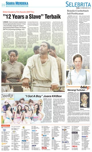 RABU, 19 FEBRUARI 2014

Benedict Cumberbatch
Jadi Pembicaraan

British Academy Film Awards (BAFTAs)

”12 Years a Slave” Terbaik
LONDON - Drama mencekam yang bernarasi
tentang tragedi perbudakan berjudul 12 Years
a Slave dinobatkan sebagai film terbaik di
ajang bergengsi British Academy Film Awards
(BAFTAs) yang berlangsung Minggu (16/2).
Kemenangan itu sekaligus
dijadikan penanda bahwa
film tersebut akan menjadi
kandidat terdepan dalam
gelaran Academy Award
bulan depan.
Meski demikian, thriller
berlatar kehidupan luar angkasa berjudul Gravity juga tidak bisa dipandang sebelah
mata, mengingat film itu juga
mendapatkan penghargaan
yang tidak sedikit.
Film 12 Years a Slave yang
diarahkan sutradara asal Ing-

gris, Steve McQueen dan diproduseri aktor Hollywood
Brad Pitt itu juga menggondol
gelar bergengsi lainnya, yaitu
Best Actor yang diraih Chiwetel Ejiofor.
Dalam film itu dia berlakon
sebagai korban salah culik
yang kemudian dieksploitasi
sebagai seorang budak dengan tidak manusiawi pada
masa sebelum perang suadara
di AS.
Seperti dilansir Reuters, Senin (17/2), Gravity yang dila-

koni Sandra Bullock dan George Clooney berhasil menggondol enam penghargaan dari
11 nominasi yang didapatkannya.
Di antaranya kategori Best
Director untuk sutradara asal
Meksiko, Alfonso Cuaron dan
penghargaan kategori Cinematography dan Outstanding
British Film.
Menakutkan
Mengomentari film garapannya, 12 Years a Slave, McQueen (44) menyatakan sangat menakutkan pada saat ini
masih ada 21 juta orang yang
hidup dalam perbudakan model baru di seluruh dunia.
”Saya harap dalam hitungan
150 tahun dari
sekarang,
sudah tidak
ada lagi film

maker yang membuat film tentang perbudakan,” ujarnya di
London's Royal Opera House.
Hal senada juga dikatakan
Pitt yang hadir bersama pasangannya, Angelina Jolie. Pitt
mengaku bangga atas film produksinya yang diangkat dari
kisah nyata perjalanan hidup
Solomon Northup.
”Ini adalah kisah yang ingin
mengatakan bahwa kita semua
sebenarnya sama. Kemerdekaan dan martabat manusia
adalah segalanya. Itulah yang
ingin kita perjuangkan,” ujar
Pitt dalam sesi jumpa wartawan.

Selain Pitt dan Jolie, sejumlah pasangan pesohor Hollywood juga hadir di London
untuk meramaikan gelaran
BAFTAs yang digelar dua
minggu sebelum gelaran
Academy Awards serta diklaim sebagai indikator kesuksesan dalam meraih piala
Oscar.
Di sesi red carpet hadir sejumlah bintang benderang di
gelaran film yang juga diklaim paling mendapat perhatian setelah Academy
Award di AS, termasuk Leonardo DiCaprio, Oprah Winfrey, Tom Hanks, dan Britons
Judi Dench serta Emma
Thompson yang membaur
bersama sejumlah fans.
(G20-60)

JAKARTA - Karier aktor
asal Inggris, Benedict Cumberbatch (Sherlock, The Hobbit
trilogy, Star Trek: Into The
Darkness), melesat dalam empat tahun belakangan. Dia pun
menjadi bahan pembicaraan di
seluruh dunia, setelah tampil
memukau dalam perannya sebagai detektif Sherlock Holmes dalam serial Sherlock. Serial itu kini memasuki musim
terbaru dan dapat disaksikan di
Asia di AXN tiap Kamis pukul
21.00 mulai 27 Februari.
Aktor bernama lengkap Benedict Timothy Carlton Cumberbatch ini lahir dari pasangan
aktor Timothy Carlton dan
aktris Wanda Ventham. Sebenarnya orang tuanya menginginkan Cumberbath memiliki karier normal dan lebih mapan. Namun tanpa sengaja,
Cumberbath kecil menemukan
momen awal ketertarikannya
di dunia peran.
”Saat kecil, aku mengunjungi
nenek di Stratford dan dia membiarkanku naik ke panggung.
Sorotan lampu ke tengah panggung bukannya mengganggu,
malah membuat aku merasa
semangat sekali. Orang tuaku
langsung memandang satu
sama lain dan berkata ’Ya
Tuhan, dia akan
menjadi aktor
seperti kita’.
Sampai sekarang pun aku
masih geli
sendiri kalau
dibayar untuk
berakting,”
ujarnya.
Sejak
itu,
Cumberbath mulai
menggali kemampuannya ber-

akting. ”Aku anak yang tidak
fokus dalam belajar. Namun
saat aku berlatih drama aku
bisa fokus. Jadi, guru pun mendorongku untuk mendalami
bidang ini,” kenangnya.
Dari Teater
Selepas SMA, dia melanjutkan kuliah di University of
Manchester dan mempelajari
akting lebih serius dengan
mengambil jurusan drama.
Dari situlah dia makin yakin
dengan bakatnya dalam seni
peran dan makin mengasah
kemampuannya sebagai aktor
profesional di London Academy of Music and Dramatic
Art.
Dia memulai karier dalam
berbagai pertunjukan teater
yang karena kehebatan aktingnya, dia dipercaya untuk
memainkan berbagai peran
dalam berbagai serial televisi
dan film.
Sebelum bergabung dalam
Sherlock, berperan sebagai
detektif eksentrik dan meraih
sukses besar melalui serial ini,
dia adalah aktor berpenampilan aneh yang sepertinya biasabiasa saja. Kini, dia telah menjadi aktor sukses di Inggris
Raya dan pantas diperhitungkan di kancah film internasional dengan segudang
pengalaman.
Cumberbath
pun mengakui,
kesuksesannya
tak lepas dari keterlibatannya dalam serial Sherlock selama tiga
musim sejak 2010.
Dari serial itulah
aktingnya mulai dilirik dunia internasional. (tn-60)

SM/dok

Menangi Tuntutan
SM/dok

”I Got A Boy” Juara KKBox
JAKARTA - Menjelang
kemunculannya kembali dengan album
mini terbaru, album
lama SNSD bertajuk I
Got A Boy masih perkasa di tangga lagu
Taiwan. Baru-baru
ini, lagu yang dirilis
tepat pada 1 Januari
2013 itu menjadi juara
di chart KKBox.
KKBox adalah tangga
lagu bergengsi di Taiwan yang setiap tahun merilis lagu-lagu KPop yang paling laris. Diumumkan pada 17 Februari lalu, SNSD tampak
eksis di peringkat pertama chart periode 2013.
Yoona cs berhasil mengalahkan nama-nama ter-

kenal lain seperti CNBlue, Lee
Hi, bahkan Psy. Mereka juga
unggul dari solois yang ada di
bawah manajemen SM, yaitu
Henry Lau. Demikian dilansir
Enews World, Selasa (18/2).
Gabungan
Kemenangan SNSD merupakan hasil gabungan dari jumlah
download dan streaming yang
dilakukan pelanggan KKBox
sepanjang tahun 2013. Tak
hanya itu, single ”I Got A Boy”
juga jadi lagu yang paling banyak
dibeli secara online, baik album
maupun single-nya.
Sebelum ini, SNSD juga menerima banyak penghargaan
dari lagu tersebut. Salah satunya
penghargaan YouTube Video
Music Awards. Selain itu, single
tersebut juga masuk dalam 10
lagu terbaik 2013 versi majalah
Time.(dtc-60)

BEBERAPA waktu lalu,
Rihanna melayangkan tuntutan
atas kebangkrutan yang dideritanya lantaran sang akuntan
dinilai tak menjalankan tugasnya dengan baik. Akhirnya,
kedua belah pihak setuju untuk
berdamai dengan membayar
denda 10 juta dolar AS kepada
Rihanna.
Seperti dilansir dari DailyMail,
Selasa (18/2) Rihanna menuntut Peter Gounis dari Berdon
LLP sebanyak 35 juta dolar AS
atau sekitar Rp 411,3 miliar.
Peter dituduh sebagai penyeSM/dok
bab kebangkrutan yang diderita
Rihanna
mantan kekasih Chris Brown itu
lantaran tak sanggup memberikan saran yang baik terhadap
keuangannya.
Setelah menempuh kesepakatan, akhirnya kedua belah
pihak setuju untuk menyelesaikan masalah di luar pengadilan dengan 10 juta dolar AS atau sekitar Rp 117,6 miliar rupiah.
Dalam tuntutannya, Rihanna menyatakan pada Januari
2009 dia hanya memiliki uang 11 juta dolar AS. Namun sang
akuntan menyarankannya untuk membeli sebuah rumah di
Beverly Hills seharga 7,5 juta dolar AS atau Rp 88,3 untuk
investasi. Padahal, saat itu sang akuntan tahu Rihanna
sedang kesulitan uang. (dtc-60)

SM/dok

ACARA TV
Rabu, 19 Februari 2014
TVKU
15.30 - Kabar Jawa Tengah
16.30 - Marsupilami
17.30 - Pororo The Little
Penguin
18.00 - Timmy Time Series
18.30 - Cocomong
19.00 - Tumblies
19.30 - Doong Doong
20.00 - Kera Sakti
21.00 - Suami Istri 1 Bos
22.00 - Lelaki
23.00 - Sport Zone
23.30 - Bincang Bola
PROTV
16.00 - Ori Home Shopping
17.00 - Lintas Raya RTMC
Polda Jateng
17.30 - Jateng Hari Ini
18.00 - Gitaran Sore-sore
19.00 - Bongkar Perkara

20.00 - Zamrud Khatulistiwa
II
20.30 - Ragam Indonesia
21.00 - Best Buy
22.00 - Di Balik Kasus
22.30 - Rono Rene
23.00 - Nikita 1: Echoes
SEMARANG TV
13.00 - Langen Budaya
14.00 - Clip 'n Chat
14.30 - Pasar Krempyeng
15.05 - VIKA
15.35 - Nyumbang Salam
18.05 - Langen Laras
18.30 - Seputar Jawa
Tengah
17.00 - Menggagas Revolusi
19.05 - Lirikan Alikan
19.30 - Pawartos Jawi
Tengah
20.00 - Lintas Mancanegara
20.35 - Nyumbang
Salam/Oriental
Song
22.35 - Junggle Run
23.35 - Langen Budaya

TVB
14.00 - Stand Up Comedy
Indonesia
14.30 - Etalase
15.00 - Sang Kandidat
16.30 - Deadly 60: Meksiko
18.30 - Suka-suka
19.00 - Smart Face
19.30 - Kepo
20.00 - 100 Hari Keliling
Indonesia
22.00 - Soccer Zone: Liverpool
TVRI
09.00 - Yuuk Hidup Sehat
10.30 - Kuliner
11.30 - Indonesia Membangun
12.00 - Indonesia Siang
15.00 - Animalia Natura
17.00 - Ayo Bernyanyi
18.00 - English News Service
19.00 - Indonesia Malam

20.00 - KIBM
21.00 - Negeri 4 Pilar
22.00 - Berantas Korupsi
23.00 - Musik
MNCTV
09.00 - Pose
09.30 - Layar Unggulan
11.00 - Di Antara Kita
11.30 - Lintas Siang
12.00 - Layar Kemilau
14.00 - Tuntas
14.30 - Lintas Petang
15.00 - Animasi Spesial
18.00 - Tendangan Si
Madun Returns
19.00 - Putri Duyung
20.30 - Raden Kian Santang
22.00 - Suka-suka Uya
23.30 - Lintas Malam
RCTI
11.00 - Silet
12.00 - Seputar Indonesia
12.30 - Buka-bukaan
14.00 - Mading Sejuta Cinta

16.00 - Cek & Ricek
16.30 - Seputar Indonesia
17.00 - Semua Sayang
Eneng
18.15 - Cinta Anak Cucu
Adam
19.30 - Anak-anak Manusia
21.00 - Tukang Bubur Naik
Haji
22.30 - The Two Towers
SCTV
12.00 - Liputan 6 Siang
12.30 - Dua Konglomerat
Jatuh Cinta
14.30 - Eat Bulaga Indonesia
16.30 - Liputan 6 Petang
17.00 - Get Married The
Series 2
18.15 - Diam-diam Suka
19.45 - Tiba-tiba Cinta
21.00 - Emak Ijah Pengen
ke Mekah
23.00 - Indonesia Baru
ANTV
13.25 - The New Adventure

of Tom & Jerry
13.55 - Chhota Bheem aka
Bima Sakti
14.25 - Little Khrisna
14.55 - Bernard Bear
15.25 - Curious George
15.55 - Gon
16.25 - Masha & the Bear
16.55 - Pesbukers
18.55 - Super Deal
20.25 - Campur-campur
21.55 - Taman Lawang
23.55 - Cakrawala
INDOSIAR
10.30 - Kiss
11.30 - Patroli
12.00 - Sinema Pintu Taubat
14.00 - Hot Kiss
15.00 - Fokus
15.30 - Trending Topics
16.30 - Brani Nekat
17.00 - New Famili 100
18.00 - Konser Nominasi
D'Academy
20.30 - Bara Bere
21.30 - Maulana Hasanudin
Banten

22.30 - Sinema Indonesia
Unggulan
00.00 - Uya Emang Kuya
METRO TV
12.00 - Metro Siang
13.00 - Wideshot
17.00 - Metro Hari Ini
18.00 - Prime Time News
19.30 - Lebih Dekat
20.05 - Mata Najwa
21.30 - Otoblitz
22.00 - Top News
22.30 - Stand Up Comedy
Show
23.05 - Realitas
23.30 - Metro Sports
TRANS TV
09.30 - Sinema Indonesia
Pagi
11.00 - Insert
12.00 - Bioskop Indonesia
Premiere
14.00 - Sketsa
14.45 - Insert Investigasi
15.15 - Show Imah

16.45 - Reportase Sore
17.30 - Oh Ternyata
18.30 - Slide Show
19.30 - YKS
22.30 - Pistol Whipped
00.30 - Harta Tahta Wanita
TRANS7
14.15 - Tau Gak Sih
14.45 - Mancing Mania
15.15 - Jejak Petualang
15.45 - Orang Pinggiran
16.15 - Redaksi Sore
17.00 - Opera Van Java
18.30 - Hitam Putih
19.30 - On The Spot
20.30 - CCTV
21.15 - ILK
22.15 - Bukan Empat Mata
23.30 - Dua Dunia
00.00 - Komunitas Unik
01.30 - The Foot Fist Way
TVONE
11.30 - Kabar Siang
13.30 - Ruang Kita
14.30 - Kabar Pasar

15.00 - Indonesia Terkini
15.30 - Kabar Pemilu
16.30 - Sorotan Kasus
17.00 - Kabar Petang
19.00 - Meja Bundar
20.00 - Apa Kabar Indonesia Malam
21.00 - Kabar Malam
22.00 - Menyingkap Tabir 2
22.30 - Kabar Arena
23.00 - Kabar Hari Ini
GLOBAL TV
09.00 - Sketsa Tawa
09.30 - Hot Spot
10.00 - Obsesi
11.00 - Buletin Indonesia
12.00 - 4S (Siang Seru
Sama Sule)
14.00 - Seleb on Cam
14.30 - Fokus Selebriti
15.00 - Lawan Tawa
16.30 - Ada-ada Aja
17.30 - Spongebob
Squarepants
19.00 - TMNT
21.00 - Planet of The Apes
23.30 - D-Tox

 