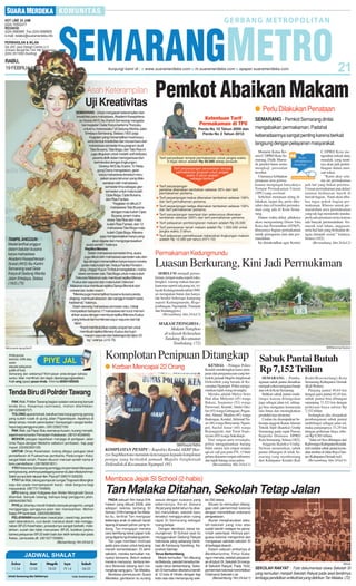 RABU,
19 FEBRUARI 2014

Asah Keterampilan

Uji Kreativitas
SEMARANG - Untuk mengasah keterampilan dan
kreativitas para mahasiswa, Akademi Kesejahteraan Sosial (AKS) Ibu Kartini Semarang mengadakan kegiatan Gelar Karya bertema ''Karyaku
untukmu Indonesiaku'' di Gedung Wanita Jalan
Sriwijaya Semarang, Selasa (18/2) pagi.
Kegiatan yang menampilkan hasil karya
serta bentuk kreativitas dan inovasi baru dari
mahasiswa semester lima program studi
Tata Busana, Tata Boga, dan Tata Rias ini
juga ditujukan untuk melatih soft skill para
peserta didik dalam berorganisasi dan
berinteraksi dengan lingkungan.
Direktur AKS Ibu Kartini, Tri Rettagung Diana mengatakan, gelar
karya mahasiswa tersebut merupakan acara tahunan yang dilaksanakan oleh mahasiswa
semester lima sebagai ujian
semester untuk mata kuliah
Cipta Boga, Cipta Busana,
dan Rias Fantasi.
''Kegiatan ini diikuti 21
mahasiswa Tata Busana
dengan mata kuliah Cipta
Busana, enam mahasiswa Tata Rias dari mata
kuliah Rias Fantasi, dan 12
mahasiswa Tata Boga mata
kuliah Cipta Boga. Mereka
juga mempersiapkan karya yang
akan digelar dan mengorganisasikan
acara sendiri,'' katanya.
Replika Menara
Selain mahasiswa semester lima, acara
juga diikuti oleh mahasiswa semester satu dan
tiga dengan menampilkan karya-karya mereka
pada mata kuliah lain. Ketua Panitia Pendamping, Unggul Yuyun Tri Astuti mengatakan, mahasiswa semester satu Tata Boga untuk mata kuliah
Dekorasi Makanan satu membuat replika Menara
Kudus dari sayuran dan mata kuliah Dekorasi
Makanan dua membuat replika Gereja Blenduk dari
cokelat dan butter cream.
''Mereka juga menampilkan busana-busana pesta,
draping, membuat aksesori, dan sanggul modern serta
tradisional,'' katanya.
Salah seorang mahasiswa semester satu, Ustiaji
menyatakan bersama 17 mahasiswa lain turut memeriahkan acara dengan membuat replika Menara Kudus
yang terbuat dari kombinasi sayur-sayuran dan bijibijian.
''Kami membutuhkan waktu empat hari untuk
membuat replika Menara Kudus dari tujuh
macam sayuran dan beberapa biji-bijian 20
kg,'' urainya. (J12-75)

TAMPILANGGUN :
Model terlihat anggun
dalam balutan busana
karya mahasiswa
Akademi Kesejahteraan
Sosial (AKS) Ibu Kartini
Semarang saat Gelar
Karya di Gedung Wanita
Jalan Sriwijaya, Selasa
(18/2).(75)

Pemkot Abaikan Makam
● Perlu Dilakukan Penataan
SEMARANG - Pemkot Semarang dinilai
mengabaikan permakaman. Padahal
keberadaannya sangat penting karena berkait
langsung dengan pelayanan masyarakat.
Menurut Ketua Komisi C DPRD Kota Semarang, Didik Marsudi, pemkot harus serius
mengkaji persoalan
tersebut.
Utamanya kebijakan
penataan area permakaman mengingat banyaknya
Tempat Permakaman Umum
(TPU) yang overload.
Sebelum menataan ulang dilakukan, lanjut dia, perlu diketahui data riil kondisi permakaman yang ada di Kota Semarang.
Dalam waktu dekat, pihaknya
akan mengundang Dinas Tata
Kota dan Perumahan (DTKP),
khususnya bagian permakaman
untuk pemaparan data dan permasalahan.
Ini dimaksudkan agar Komisi

C DPRD Kota mengetahui terkait data,
masalah, yang nantinya akan jadi pertimbangan dalam mencari solusi.
”Kami akui selama ini permakaman
jadi hal yang bukan prioritas.
Urusan permakaman pun dalam
tatanan kedinasan masih di
bawah bagian. Nanti akan dibahas tugas pokok bagian permakaman. Khusus untuk permasalahan area permakaman
yang tak lagi memenuhi standar,
perlu ada penataan serius karena
ada banyak permasalahan. Termasuk soal lahan, anggaran,
serta hal lain yang berkaitan dengan dampak sosial,” katanya,
Selasa (18/2).
(Bersambung hlm 24 kol 2)

Permakaman Kedungmundu

Luasan Berkurang, Kini Jadi Permukiman
SEBELUM menjadi permukiman, tempat usaha seperti toko,
bengkel, warung makan dan perkantoran seperti sekarang ini, wilayah Kedungmundu tahun1900an merupakan hutan dan hanyalah berdiri beberapa kampung
seperti Kedungmundu, Rogojembangan, Ngemplak, Tlumpak
dan Sendangguwo.
(Bersambung hlm 24 kol 5)

MAKAM TIONGHOA:
Makam Tionghoa
di wilayah Kelurahan
Tandang, Kecamatan
Tembalang. (72)
SM/Muhammad Syukron

SM/Leonardo Agung Budi P

Anda punya
keluhan, kritik atau
saran
seputar pelayanan
publik di Kota
Semarang dan sekitarnya? Kirim pesan anda dengan bahasa
santun, tidak memfitnah, dan dapat dipertanggungjawabkan.
Ketik smg (spasi) pesan Anda. Kirim ke 085641600500

Komplotan Penipuan Ditangkap Sabuk Pantai Butuh
● Korban Mencapai 22 Orang

Tenda Biru di Polrder Tawang
PAK Wali, Polder Tawang bagian selatan sekarang banyak
tenda biru. Kesannya semrawut, mohon ditertibkan.
(081325699727)
TOLONG aparat terkait, betulkan besi tutup gorong-gorong
yang sudah rusak di ujung Jalan Papandayan, tepatnya di
dekat lampu merah perempatan Sampangan sangat berbahaya bagi pengguna jalan. (08122822159)
PAK Wali, cat Pasar Bulu warnanya kusam, kurang menarik,
seperti warna kantor Pemadam Kebakaran. (081914534849)
MOHON petugas kepolisian menjaga di pertigaan Jalan
Unta Raya dengan Medoho sebelum jembatan, tiap pagi
macet .(02450393109)
UNTUK Dinas Kesehatan, tolong ditegur petugas loket
pendaftaran di Puskesmas pembantu Pedurungan Kidul,
sangat tidak ramah. Pasien disuruh mencari sendiri nama di
buku pendaftaran. (08156591831)
YTH Pertamina Semarang seminggu ini pom besin Manyaran
sering kosong, anehnya pedagang eceran di JalanAbdulrahman
Saleh punya stok ratusan liter. Piye jal? (085741345230)
YTH Pak Wali, tolong pompa air sungai Tlogosari dibongkar
saja dari pada memperparah banjir, tidak berguna bagi
masyarakat. (087731764899)
DPU tolong Jalan Kaligawe dan Wolter Monginsidi Genuk
ditambal, banyak lubang, bahaya bagi pengguna jalan.
(085640266762)
PIYE jal, di lampu merah Kaliwiru banyak pengemis, sangat
mengganggu pengguna jalan dan meresahkan. Mohon
Satpo PP bertindak. (085350086066)
PELAYANAN kesehatan (rawat jalan, rawat inap, pemeriksaan laboratorium, cuci darah, transfusi darah dsb menggunakan BPJS Kesehatan, prosedurnya sangat berbelit, melelahkan, susah dan tidak manusiawi. BPJS, buktikan janjimu
bahwa pelayanan BPJS lebih baik dan lebih tertata dari pada
Askes, Jamsostek,dll. (081327155666)
(Bersambung hlm 24 kol 3)

Zuhur
11.54

Asar
15.05

Magrib
18.03

Untuk Semarang dan Sekitarnya

Isya
19.14

Subuh
04.23
Sumber: Kementerian Agama

SM/Rosyid Ridho

KOMPLOTAN PENIPU : Kapolres Kendal AKBP Harryo Sugihhartono meminta keterangan kepada komplotan
penipu yang berkedok jamaah Majelis Istighotsah
Dzikrulloh di Kecamatan Ngampel. (91)

KENDAL - Petugas Polres
Kendal membongkar kasus penipuan dan penganiayaan yang berkedok jamaah Majelis Istighotsah
Dzikrulloh yang berada di Kecamatan Ngampel. Polisi mengamankan tujuh orang tersangka.
Mereka adalah Mulyo Setio
Hati alias Mulyono (45) warga
Bekasi, Soeparno (52) warga
Purwosari, Kendal, Abdul Ghofur (45) warga Gubugsari, Pegandon, Ahmad Mualim (45) warga
Badengan, Kendal, Akhmad Nasir (46) warga Banyuurip, Ngampel, Saeful Amar (40) warga
Bojonggede, dan Turut Soponyono (65) warga Sukoharjo.
Dari tangan para tersangka,
polisi mengamankan barang
bukti antara lain empat senjata
api air soft gun jenis FN, 13 butir
peluru diameter empat milimeter,
dan tujuh batang emas palsu.
(Bersambung hlm 24 kol 1)

Rp 7,152 Triliun
SEMARANG - Pembangunan sabuk pantai diusulkan
menjadi solusi mengatasi banjir
dan rob di Kota Semarang.
Bahkan sabuk pantai multifungsi karena difungsikan
juga sebagai jalan tol, sehingga bisa mengatasi kemacetan
lalu lintas dan meningkatkan
produktivitas ekonomi.
Usulan itu disampaikan beberapa anggota Ikatan Alumni
Teknik Sipil (Ikateksi) Undip
Semarang pada rapat Pansus
Raperda Drainase DPRD
Kota Semarang, Selasa (18/2).
Anggota Ikateksi Undip,
Nelwan menuturkan, sabuk
pantai dibangun di teluk Semarang yang membentang
dari Kabupaten Kendal (Kali

Bodri/Korowelang)-Kota
Semarang-Kabupaten Demak
(Kali Wulan).
Panjang pantai 40,64 km
dengan garis pantai 82,45 km,
sabuk pantai bisa dibangun
sepanjang 71,523 km dengan
perkiraan biaya sekitar Rp
7,152 triliun.
Sedangkan jika disepakati
pembangunan sabuk pantai
multifungsi sebagai jalan tol,
maka panjangnya 33,29 km
dengan perkiraan biaya sebesar Rp 9,501 triliun.
”Jalan tol bisa dibangun dari
Kaliwungu (Kabupaten Kendalred) melalui sabuk pantai kemudian tembus di Jalan Raya Guntur (Kabupaten Demak-red).
(Bersambung hlm 24 kol 4)

Membaca Jejak SI School (2-habis)

Tan Malaka Ditahan, Sekolah Tetap Jalan
PADA sebuah film karya Erik
Irawan yang dibuat 2008, ada
adegan sekilas tentang SI
School. Di film bertajuk Tan Malaka itu, terlihat Tan mengajar
beberapa anak di sebuah tanah
lapang di bawah pohon yang rindang. Tan mengajari mereka
cara berhitung lewat papan tulis
yang digantung di batang pohon.
Tan juga memberi motivasi
pada para siswa untuk berjuang
meraih kemerdekaan. Di akhir
sekolah, mereka kemudian menyanyi bersama. Belum selesai
mereka menyanyi, tentara-tentara Belanda datang dan menangkap sang guru, Tan Malaka.
Berdasar penelusuran Suara
Merdeka, gambaran itu kurang

sesuai dengan suasana yang
sebenarnya. Koran Soeara
Ra’jat yang terbit tahun itu disebut menuliskan, sekolah baru
tersebut menggunakan ruang
rapat SI Semarang sebagai
ruang belajar.
Dengan demikian, besar kemungkinan SI School saat itu
menggunakan Gedung Rakyat
Indonesia yang sekarang berlokasi di Kampung Gendong, Kelurahan Sarirejo.
Terus Berkembang
Meski kemudian Tan dibuang
ke Belanda, sekolah tersebut ternyata terus berkembang. Sekolah SI kemudian diketahui berdiri
di 12 kota di Hindia dengan tiap
kota rata-rata menampung seki-

tar 250 siswa.
Situasi itu kemudian ditanggapi oleh pemerintah kolonial
dengan menerbitkan ordonansi
pengawasan.
Aturan mengharuskan sekolah-sekolah yang mau atau
sudah berdiri melapor ke pemerintah setempat. Artinya penguasa kolonial mengontrol dan
mengawasi sekolah-sekolah SI
di berbagai daerah.
Dalam sebuah artikelnya di
Berdikarionline, Timur Subangun menulis, setelah perpecahan di tubuh SI, Sekolah SI menjadi Sekolah Rakyat. Pada 1932,
pemerintah kolonial menerbitkan
Ordonansi Sekolah Liar.
(Bersambung hlm 24 kol 1)

SM/dok

SEKOLAH RAKYAT : Foto dokumentasi siswa Sekolah SI
yang kemudian menjadi Sekolah Rakyat pada awal berdirinya
lembaga pendidikan antikolinial yang didirikan Tan Malaka. (72)

 