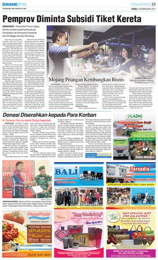 RABU, 19 FEBRUARI 2014

Pemprov Diminta Subsidi Tiket Kereta
SEMARANG - Pemerintah Provinsi Jateng
diminta memberi subsidi tarif kereta api
Kamandaka rute Semarang-Purwokerto
dan KAKalijaga rute Solo-Semarang.
Harga tiket yang tinggi dikhawatirkan tidak bisa menarik
animo masyarakat untuk menggunakan moda tansportasi kereta api.
”Paling tidak ada subsidi 50%
untuk rakyat. Jadi harga tiket KA
Kalijaga bisa Rp 10.000 dan
Kamandaka Rp 30.000,” kata
Ketua Forum Perkeretaapian Masyarakat Transportasi Indonesia
(MTI), Djoko Setijowarno dalam
Seminar Nasional Peran Kereta
Api Terhadap Pengembangan
Jateng, kemarin.
Selama ini, kereta api selalu
diharapkan dapat mengurangi
beban transportasi di jalan raya.
Sayangnya, komitmen pemerintah untuk mendukung pengembangan perkeretaapian masih
kurang. ”Belum ada komitmen
dari gubernur untuk memajukan
perkeretaapian,” ujarnya.
Harga tiket yang murah diharapkan dapat membuat moda transportasi kereta api bersaing dengan
transportasi darat lain, seperti bus
dan travel. Saat ini, harga tiket KA
Kamandaka berkisar Rp 20.000
sampai Rp 70.000. Sementara
harga tiket KAKalijaga Rp 25.000.
Lebih Cepat
”Jika KA Kalijaga yang
menghubungkan Semarang dengan Solo bisa ramai, multiplier
effect-nya akan luar biasa bagi
warga yang bermukim di sepanjang jalur tersebut, terutama di
sekitar stasiun,” paparnya.

Direktur Komersial PTKereta
Api Indonesia (Persero) Sulistyo
Wimbo Hardjito menargetkan
tingkat okupansi KAKalijaga dan
KAKamandaka pada bulan pertama pengoperasian mencapai
50%. Diharapkan tingkat okupansi seperti KA Pangrango rute
Bogor-Sukabumi, yang bisa mencapai 70%-80% di hari biasa dan
100% pada akhir pekan.
”PT KAI memang tidak menjual harga murah. Namun kami
memberikan kepastian waktu
tempuh yang lebih cepat, yakni
2,5 jam untuk Semarang-Solo dan
Semarang-Purwokerto, lima
jam,” tutur Wimbo.
Menurut dia, reaktivasi empat
rute perjalanan kereta api di Jawa
Tengah dan DIY pada kuartal I 2014 diharapkan dapat meningkatkan jumlah penumpang hingga
50% dibandingkan dengan tahun
lalu. Selain Kamandaka dan Kalijaga, ada KA Sidomukti Yogyakarta-Solo dan KAAjisaka Kutoarjo-Yogyakarta.
Reaktivasi rute tersebut diharapkan akan meningkatkan jumlah penumpang KAI Daop IV
Semarang, Daop 5 Purwokerto,
dan Daop 6 DIY. Berdasarkan data
KAI, pada 2013 lalu jumlah penumpang tiga Daop tersebut berturut-turut 2,84 juta orang, 2,01 juta
orang, dan 4,52 juta orang. ”Kami
berharap permintaan masyarakat
besar,” tandas Wimbo. (J8-75)

SM/Leonardo Agung Budi P

Mojang Priangan Kembangkan Bisnis
SEMARANG - Untuk memberikan pelayanan lebih kepada pelanggan setia, Rumah Makan Mojang
Priangan di Jalan Ade Irma Suryani No
8 (Taman Beringin) Semarang yang
terkenal dengan sajian masakan khas
Sunda, mulai mengembangkan bisnis
dengan membuka MP Beer.
Rumah makan yang memiliki konsep resto keluarga Sunda modern
dengan masakan andalan nasi liwet dan
karedok ini juga menyuguhkan berbagai
macam minuman beer, baik lokal
maupun impor di MP Beer yang berada

di bagian belakang Mojang Priangan.
Manager MP Beer, Vera Agustina
mengatakan, MP Beer merupakan
bagian dari Mojang Priangan yang
memiliki konsep beer house dengan
outlet semi outdoor yang memiliki
suasana santai dan menyenangkan. Selain menyediakan aneka jenis beer, di
outlet juga dilengkapi dengan slide
proyektor, sehingga pelanggan bisa
menonton bersama pertandingan bola
atau lainnya.
Musik Solo Organ
”Kami mempunyai spesial beer

yakni lychee beer, straberry beer, fruit
beer, dan long beer. Bagi pelanggan
yang ingin makan, kami juga menyediakan menu western steak dan pasta
seperti sirloin dan tenderloin steak,
spaghetti, barbeque ribs serta nasi
goreng seafood,” kata Vera.
Frisca Octavia yang juga manager
MP Beer mengungkapkan, para
penggemar beer bisa menikmati aneka
jenis beer dengan harga terjangkau dari
beer lokal hingga impor seperti
Heineken, Bintang, Hoegaarden, Diablo
hingga Grolsch. Sambil menikmati

Donasi Diserahkan kepada Para Korban
● Pameran Foto Jurnalistik Ditutup Kapendam
SEMARANG - Pameran Tunggal
Foto Jurnalistik karya pewarta foto
Harian Suara Merdeka Maulana M
Fahmi di Mal Ciputra, Selasa (18/2)
resmi ditutup oleh Kepala Penerangan
Kodam IV/Diponegoro Kolonel Arh
Ramses L Tobing.
Sebelumnya, pelaksanaan pameran menurut rencana berlangsung dari 1
Februari-14 Februari lalu, namun karena permintaan dan apresiasi Pangdam
diperpanjang hingga Selasa (18/2).
Maulana M Fahmi mengatakan,
kegiatan itu tidak hanya sekedar hanya
memamerkan karya semata, tetapi
sekaligus menyalurkan donasi ke korban bencana alam banjir dan tanah
longsor.
”Kalau tidak dimulai dari diri sendiri

yang membantu mereka siapa lagi.
Saya ingin menjual sebanyak-banyaknya karya ini agar bisa membantu
saudara-saudara kita yang membutuhkan,” katanya.
Pemimpin Redaksi Suara Merdeka.com, Setiawan Hendra Kelana saat
memberikan sambutan mengatakan,
pihaknya mengapresiasi pameran
tersebut.
Apalagi semua hasilnya juga digunakan untuk membantu korban banjir
dan tanah longsor di Semarang dan
kota-kota lainnya di wilayah Jawa
Tengah.
Luar Biasa
”13 tahun yang lalu Fahmi bukan
apa-apa, namun saat sekarang ini telah
mampu menyelenggarakan pameran

SM/Muhammad Syukron

SERAHKAN DONASI : Maulana M Fahmi menyerahkan donasi bantuan
korban bencana banjir dan tanah longsor kepada Kepala Penerangan
Kodam IV/Diponegoro Kolonel Arh Ramses L Tobing, kemarin.(75)

tunggal di sebuah mal, ini sesuatu yang
luar biasa,” katanya.
Ditambahkan, awal dari sebuah perjalanan mungkin banyak yang belum
tahu sosok seorang Maulana M Fahmi.
Kemungkinan karena tidak mau dipublikasikan. Padahal rata-rata setiap
bulan Maulana M Fahmi menyabet
juara 1 atau juara 2 lomba foto tingkat
Nasional.
Ramses L Tobing mengatakan nilai
seorang manusia adalah dari karyanya.
Melalui karya itu banyak sekali yang
didapat dari pameran.
”Termasuk memotivasi orang karena menginspirasi banyak orang, dan
banyak sesuatu yang kita lupakan diingatkan kembali,” kata dia.
Wakil Pemimpin Redaksi Suara
Merdeka, Gunawan Permadi berharap,
kegiatan yang dilakukan Maulana men-

jadi inspirasi bagi para pewarta foto baik
yang ada di Kota Semarang maupun
Jawa Tengah.
Karya foto yang laku diantaranya
berjudul Tuwaga Jepret dibeli oleh
Senior Manajer Museum Rekor Dunia
Indonesia (Muri) Paulus Pangka,
Membatik Masa Depan yang dibeli oleh
Ketua Persatuan Angkat Berat dan
Angkat Besi Seluruh Indonesia (PABBSI) Jateng Agus S Winarto dan Parade
Budaya serta Terpelanting dibeli oleh
pemilik Toko Roti Virgin, Suteja.
”Seluruh keuntungan penjualan
langsung kita donasikan kepada korban
bencana banjir dan tanah longsor yang
ada di Kota Semarang dan sekitarnya,”
imbuh Maulana. (H84-91)

SAJIKAN MINUMAN :
Bartender menyajikan minuman
di MP Beer, kemarin. (75)
minuman, para tamu juga akan dihibur
dengan sajian musik solo organ yang
akan digelar dua kali dalam seminggu.
”Untuk menjaga rasa minuman,
kami mempunyai bartender berpengalaman dalam meracik minuman bagi
para tamu yang hadir di bar,” katanya.
Dia mengungkapkan, MP Beer merupakan salah satu alternatif pilihan bagi
para penggemar beer yang ingin santai
dengan jam operasional mulai pukul
17.00-01.00. (J12-75)

 