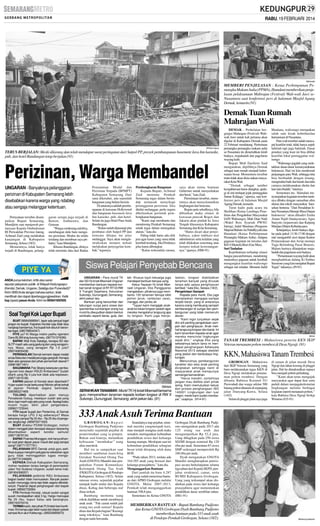 RABU, 19 FEBRUARI 2014

SM/Hartatik

MEMBERI PENJELASAN : Ketua Perhimpunan Pemangku Makam Aulia (PPMA), Hamdani memberikan penjelasan pelaksanaan Mahrajan (Festival) Wali-wali Jawi seNusantara saat konferensi pers di halaman Masjid Agung
Demak, kemarin.(91)

Demak Tuan Rumah
Mahrajan Wali

SM/Ranin Agung

TERUS BERJALAN: Meski dilarang dan telah mendapat surat peringatan dari Satpol PP, proyek pembangunan basement Java Inn karaoke,
pub, dan hotel Bandungan tetap berjalan.(91)

Perizinan, Warga Membandel
UNGARAN - Banyaknya pelanggaran
perizinan di Kabupaten Semarang lebih
disebabkan karena warga yang ndableg
atau sengaja melanggar ketentuan.
Pernyataan tersebut disampaikan Bupati Semarang,
Mundjirin saat menjawab pertanyaan Kepala Ombudsman
RI Perwakilan Provinsi Jateng,
Achmad Zaid yang melakukan
kunjungan di Kabupaten
Semarang, Selasa (18/2).
Menurutnya, tidak hanya
terjadi di Bandungan, pelang-

garan serupa juga terjadi di
Bawen, Ambarawa, dan
Getasan.
“Warga cenderung ndableg,
membangun dulu baru mengurus perizinan. Modus itu selalu
terulang dan membuat saya prihatin,” kata Mundjirin.
Khusus Bandungan, dirinya
telah meminta data dari Badan

Penanaman Modal dan
Perizinan Terpadu (BPMPT)
Kabupaten Semarang. Dari
sana diketahui, ada sejumlah
bangunan yang belum berizin.
Di antaranya adalah pembangunan di kawasan Hollywood
dan bangunan basement Java
Inn karaoke, pub, dan hotel.
Selain itu juga Hotel Pura Anda
Bandungan.
“Kalau sudah dipasangi pita
pembatas oleh Satpol PP dan
ternyata dilepas itu jelas
melanggar. Saya akan menginstruksikan instansi terkait
melakukan penyegelan kembali,” tegasnya.

Pembongkaran Bangunan
Kepada Bupati, Achmad
Zaid meminta Pemkab
Semarang tegas dalam bertindak termasuk menyikapi
pelanggaran perizinan. Jika
dinilai melanggar, perlu segera
dikeluarkan perintah pembongkaran bangunan.
“Kami siap membantu dan
mendorong Pemkab Semarang
untuk tegas dalam menegakan
aturan,’’kata dia.
Paling tidak harus ada efek
jera agar kasus yang sama tidak
kembali terulang. Jika Perdanya
jelas harus dibongkar.
“Kalau terkendala sarana,

saya akan minta bantuan
Gubernur untuk menyediakan
alat berat,” kata Zaid.
Permintaan tersebut, menurutnya akan menyelamatkan
lingkungan dari bencana.
Begitu pula sebaliknya, bila
dibiarkan maka situasi di
kawasan puncak Bogor dan
Jakarta akan pindah ke Jawa
Tengah khususnya Kabupaten
Semarang dan Kota Semarang.
“Harus dicari akar penyebabnya, yakni indikasi mal
administrasi serta kelalian yang
telah dilakukan seseorang atau
instansi terkait kewenangannya,” ujarnya. (H86-91)

Siswa Pelajari Penyebab Bencana
ANDA punya keluhan, kritik atau saran
seputar pelayanan publik di Wilayah Kedungsapur
(Kendal, Demak, Ungaran, Salatiga dan Purwodadi)?
Kirim SMS Anda dengan bahasa santun, tidak
menfitnah dan dapat dipertanggungjawabkan. Ketik
ksp (spasi) pesan Anda. Kirim ke 085641600500.

Soal Togel Kok Lapor Bupati
BUAT 085640686941, lapor ada penjual togel
jangan ke bupati. Kapolres Kendal saja tidak bisa
nangkap bandarnya, lha bupati kok disuruh berantas togel. (085799634347)
PIYE ya? Ki Warga miskin padha ngenteni
Dana BLSM sing durung metu. (087731374099)
BAPAK Wali Kota Salatiga, kenapa SD dan
SLTP masih ada uang gedung dan uang seragamnya. Masa, uang seragam Rp 1,5 juta?
(085740635438)
PERWAKILAN Demak kemarin dapat medali
emas fisika dan medali perunggu geografi. Kenapa
tidak ada apresiasi dari pihak pemerintah daerah?
(089618871491)
BAGAIMANA Pak Sibang kelanjutan pembangunan kios depan RSUD Ambarawa? Sudah
ditarik uang Rp 4 juta kok tidak ada kejelasan.
(085713915196)
KAPAN jalanan di Kendal akan diperbaiki?
Hujan sudah mulai berkurang! Mohon pihak terkait
di jajaran Pemkab segera bertindak.
(085385227469)
TOLONG diperhatikan jalan menuju
Penadarab Gubug, meskipun sudah ada yang
dicor, tapi masih saja ada yang rusak. Apalagi kalau
musim hujan, bikin jatuh pengendara.
(089621723044)
YTH bapak bupati dan Pertamina, di Demak
berapa harga LPG 3 kg sebenarya? Masa
sekarang sampai Rp 20 ribu - Rp 25 ribu di pengecer, langka lagi. (085875571833)
BUAT direktur PDAM Grobogan, mohon
dalam menggali jalan beraspal ataupun berpaving
dikembalikan seperti kondisi semula!
(085713878134)
BAPAK Polantas Mranggen, kok hanya di kantor saat jalan depan pasar macet dari pagi sampai
siang? (087717077761)
PELAYANAN BPD Demak untuk guru sertifikasi supaya mengirim petugas ke sekolahan agar
guru tidak meninggalkan tugas mengajar.(087731246665)
KEPADA Dishub Kabupaten Semarang,
mohon nyalakan lampu bangjo di perempatan
Jalan Yos Sudarso Ungaran, sudah lama mati.
(081904396057)
PELAYANAN poliklinik RSU Ambarawa
bagian bedah tidak memuaskan. Banyak pasien
sudah menunggu lama tapi tidak segera ditindaklanjuti. Padahal dapat penghargaan dari bapak
bupati. (08562733284)
YTH Pemkab Kendal, rakyat sudah sangat
susah mendapatkan elpiji 3 kg. Harga mencapai
Rp 25 ribu, itupun kalau ada barangnya.
(085740376316)
TERIMAkasih, dari pihak PLN telah beri konfirmasi. Kini lampu pijar telah nyala dari depan polsek
sampai Alun-alun Kaliwungu. (085226685870)

UNGARAN - Para murid TK
dan SD Hj Isriati Moenadi Ungaran
memberikan bantuan kepada korban tanah longsor di RT RT 03 RW
X Trangkil Sejahtera, Kelurahan
Sukorejo, Gunungpati, Semarang,
akhir pekan lalu.
Bantuan yang bersumber dari
tabungan surga para siswa dan
spontanitas sumbangan orang tua
murid itu diwujudkan dalam bentuk
sembako seperti beras, gula, dan

teh. Khusus tujuh keluarga juga
mendapat bantuan berupa uang.
Ketua Yayasan Hj Isriati Moenadi Ungaran, Eko Panggyarso
mengatakan, pihaknya juga membantu 100 tanaman berupa bibit
pohon jeruk, rambutan (ace),
mangga, dan jambu air.
’’Tujuan kami mengajak anakanak ke lokasi longsor adalah agar
mereka mengetahui langsung apa
itu longsor. Kami juga menje-

SM/dok

SERAHKAN TANAMAN : Murid TK Hj Isriati Moenadi bersama
guru menyerahkan tanaman kepada korban longsor di RW X
Sukorejo, Gunungpati, Semarang, akhir pekan lalu. (91)

laskan, longsor diakibatkan
tanaman banyak yang dirusak
tanpa ada upaya penghijauan
kembali,’’ kata Eko, Selasa (18/2).
Pengelolaan Sampah
Kepada para murid, Eko juga
menjelaskan mengapa sampai
terjadi banjir, yang di antaranya
karena orang membuang sampah
sembarangan di sungai dan pembangunan yang tidak memenuhi
aturan.
’’Kami ingin tunjukkan sejak
dini arti penting pengelolaan sampah dan penghijauan. Anak melihat langsung longsor dan banjir. Ini
kami tanamkan kepada anak agar
mereka mencintai lingkungan
sejak dini,’’ ungkap Eko yang
sekolahnya belum lama ini mendapat penghargaan Adiwiyata
Nasional 2013 sebagai skeolah
yang peduli dan berbudaya lingkungan.
Menurutnya, pembangunan
karakter dan etos anak penting
diciptakan sehingga nanti di
masyarakat anak mempunyai
semangat kemandirian.
’’Harus mandiri, contohnya
jangan mau didikte oleh pihak
asing. Kami memutuskan keluar
dari proses penghargaan ISO
140001 Lingkungan dari luar
negeri, meski kami sudah membayar,’’ ucapnya. (H14-91)

DEMAK - Perhelatan bergengsi Mahrajan (Festival) Waliwali Jawi untuk kali pertama akan
digelar di Kabupaten Demak pada
22 Februari mendatang. Pertemuan
pemangku-pemangku makam aulia
se-Nusantara itu dimeriahkan kirab
budaya, mujahadah dan pagelaran
wayang kulit.
Bupati Moh Dachirin Said
mengatakan, dipilihnya Demak
sebagai tuan rumah menjadi kehormatan besar. Momentum tersebut
tentu tidak akan disia-siakan masyarakat Kota Wali.
’’Demak sebagai sumber
kesejahteraan harus diangkat, apalagi di sini terdapat jejak peninggalan
Sunan Kalijaga,’’ ujarnya, saat konferensi pers di halaman Masjid
Agung Demak, kemarin.
Turut hadir pada acara itu
Sholihan (Ketua Lembaga Penelitian dan Pengabdian Masyarakat
IAIN Walisongo), Muh Dian Nafií
(Wakil Rois Syuriah PWNU
Jateng), Jadul Maulana (Pengurus
Majmaí Buhuts An Nahdliyyah) dan
Hamdani (Ketua Perhimpunan
Pemangku Makam Aulia). Adapun
gagasan kegiatan ini tercetus dari
KH AMustofa Bisri (Gus Mus).
Suri Tauladan
Keprihatinan terhadap situasi
bangsa pascareformasi, mendorong
munculnya gagasan untuk kembali
mengangkat kearifan walisongo
sebagai suri teladan. Menurut Jadul

Maulana, walisongo merupakan
salah satu kisah keberhasilan
humanisasi di Nusantara.
Para wali tersebut sudah mencapai kearifan total, tidak hanya aspek
lahiriah tapi juga batiniah. Dasar
pondasi yang kuat ini bisa dilihat
kearifan lokal peninggalan walisongo.
’’Walisongo jugalah yang meletakkan dasar-dasar kemasyarakatan
Indonesia. Hari ini kita menikmati
perjuangan para Wali, sehingga kita
bisa beribadah dengan tenang,
mengetahui baik dan buruk dan tahu
caranya melaksanakan sholat dan
lain-lain ibadah,’’tuturnya
Sementara itu, Hamdani menyampaikan kegiatan tersebut nantinya dibuka dengan sarasehan alim
ulama dan tokoh masyarakat. Sarasehan bertema ’’Dari Peradaban Islam Nusantara Menuju Masa Depan
Indonesia’’ akan dihadiri Emha
Ainun Najib (budayawan), Agus
Sunyoto (sejarawan) dan Katjung
Marijan (Dirjen Kebudayaan).
Selanjutnya, kirab budaya digelar pada pukul 13.30-17.00 dengan
rute mengambil start depan Kantor
Perpustakaan dan Arsip menuju
Tugu Belimbing Pasar Bintoro.
Malam harinya dilanjutkan mujahadah dan pagelaran seni budaya.
’’Pementasan wayang kulit akan
menghadirkan dalang Ki Enthus
Susmono yang kini menjabat Bupati
Tegal,’’tukasnya. (J9-91)

SM/dok

TANAM TREMBESI : Mahasiswa peserta KKN IKIP
Veteran menanam pohon trembesi di Desa Ngraji. (91)

KKN, Mahasiswa Tanam Trembesi
GROBOGAN - Mahasiswa
dari IKIP Veteran Semarang yang
baru melaksanakan tugas KKN di
Desa Ngraji melakukan penanaman pohon trembesi. Dengan
dibantu Babinsa Koramil 01/
Purwodadi dan warga sekitar 500
batang pohon ditanam di sepanjang
jalan Danyang-Kuwu, Selasa
(14/2).
Selain di pinggir jalan raya juga

di tanam di jalan masuk Desa
Ngraji dan lahan kosong di pinggir
jalan. Hal itu dimaksudkan supaya
bisa menjadi pohon pelindung.
’’Kami akan terus mengajak
masyarakat agar dapat ikut serta
peduli dalam menjagakelestarian
lingkungan melalui berbagai
kegiatan seperti menanam pohon,’’
kata Babinsa Desa Ngraji Serkja
Winarno.(G5-91)

333 Anak Asuh Terima Bantuan
GROBOGAN-Bupati
Grobogan Bambang Pudjiono
menyindir sejumlah pejabat di
pemerintahan yang ia pimpin.
Bukan soal kinerja, melainkan
kebiasaan ’’membakar’’ uang
alias merokok.
Hal itu ia sampaikan saat
memberi sambutan launching
Gerakan Nasional Orang Tua
Asuh (GNOTA) Mandiri dan pengukuhan Forum Komunikasi
Kelompok Orang Tua Asuh
(FKKOTA) Grobogan di Pendopo
Kabupaten, Selasa (18/2). Selain
ratusan siswa, sejumlah pejabat
nampak hadir mulai dari Kepala
dinas, Kabag dan beberapa staf
dinas terkait.
Bambang meminta uang
rokok dialihkan untuk membiayai
anak asuh. ’’Pak camat sudah jadi
orang tua asuh semua? Kepala
dinas dan Kepala bagian? Kurangi
uang rokoknya,’’ kata Bambang
dengan nada bercanda.

Seandainya tiap pejabat, minimal mereka yangmenjadi kasi,
mau menjadi orangtua asuh maka
semakin meringankan kebutuhan
pendidikan siswa dari keluarga
kurang mampu. Meskipun saat ini
kebutuhan pendidikan sebagian
besar telah ditopang oleh dana
BOS.
“Pada tahun 2013, terdata ada
164.585 anak yang berasal dari
keluarga prasejahtera,’’ kata dia.
Menganggarkan Bantuan
Dari jumlah itu baru 4.287
anak yang sudah menerima bantuan dari APBD Grobogan melalui
GNOTA. Mulai 2007-2013,
Pemkab telah menganggarkan
bantuan 708,8 juta.
Sementara itu Ketua GNOTA

Grobogan Dyah Bambang Pudjiono mengatakan pada 2013 ada
125 orang tua asuh dan
mengumpulkan Rp 52,4 juta.
Uang dibagikan pada 250 siswa
SD/MI dengan nominal Rp 120
ribu per anak. Sementara 83 siswa
SMP sederajad memperoleh Rp
240 ribu per anak.
Dyah mengatakan GNOTA
Mandiri mengharapkan partisipasi secara berkelanjutan selama
tiga tahun dari Kepala SKPD, penjabat struktural, camat, serta
BUMD Kabupaten Grobogan.
Uang yang terkumpul akan disalurkan pada siswa dari keluarga
prasejahtera agar menuntaskan
pendidikan dasar sembilan tahun.
(H81-91)

MEMBERIKAN BANTUAN : Bupati Bambang Pudjiono
dan Ketua GNOTA Grobogan Dyah Bambang Pudjiono
memberikan bantuan pada 333 anak asuh
di Pendopo Pemkab Grobogan, Selasa (18/2).

SM/Hanung Soekendro

 