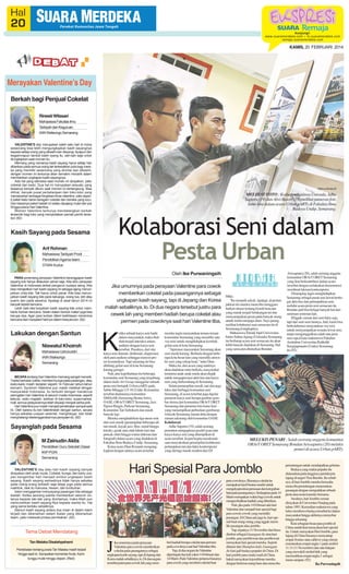 KAMIS, 20 FEBRUARI 2014

Merayakan Valentine’s Day
Berkah bagi Penjual Cokelat
Rinesti Witasari
Mahasiswa Fakultas Ilmu
Tarbiyah dan Keguruan
IAIN Walisongo Semarang
VALENTINE'S day merupakan salah satu hari di mana
seseorang bisa lebih mengungkapkan kasih sayangnya
kepada setiap orang yang dikasihi dan disyangi. Apapun dan
begaimnapun bentuk kasih syang itu, sah-sah saja untuk
diungkapkan saat momen itu.
Memang yang namanya kasih sayang harus setiap hari
diberikan pada semua orang tak terlewatkan pula bagi mereka yang memiliki seseorang yang dicintai dan dikasihi,
dengan momen ini tentunya akan semakin menarik dalam
memberikan ungkapan kasih sayangnya.
Ada hal yang istimewa saat momen ini dirayakan, yaitu
cokelat dan kado. Dua hal ini merupakan sesuatu yang
biasanya banyak diburu saat momen ini berlangsung. Bisa
dilihat, banyak pusat perbelanjaan dan toko-toko yang
menawarkan berbagai bingkisan khas valentine, yaitu seperti paket kado berisi beragam cokelat dan boneka yang lucu.
Dan biasanya paket hadiah ini selalu dipajang mulai dari pra
hingga pasca Hari Valentine.
Momen Valentine tentunya mendatangkan berkah
tersendiri bagi toko yang menyediakan pernak pernik tersebut. (92)

SM/Irma Mutiara M

MELIHAT FOTO : Kedua mahasiswa Unissula, Adhe
Saputra (19) dan Alwi Basori (19) melihat pameran foto
kuno-kini dalam acara Urban pARTy di Fakultas Ilmu
Budaya Undip, Semarang.

Kolaborasi Seni dalam
Pesta Urban

Kasih Sayang pada Sesama
Arif Rohman
Mahasiswa Tarbiyah Prodi
Pendidikan Agama Islam
STAIN Kudus

Oleh Ike Purwaningsih
PARA penentang perayaan Valentine beranggapan kasih
sayang kok hanya dilakukan sehari saja. Kita tahu perayaan
Valentine di Indonesia akibat pengaruh budaya asing. Kita
bisa menjadikan hari kasih sayang ini sebagai ajang menunjukkan cinta kita. Tak harus untuk pacar. Kita bisa menunjukkan kasih sayang kita pada keluarga, orang tua, istri atau
suami dan pada sesama. Apalagi di awal tahun 2014 ini
banyak terjadi bencana.
Lebih baik kita tunjukkan kasih sayang kita untuk membantu korban bencana. Selain dalam bentuk materi juga bisa
berupa doa. Agar para korban diberi keikhlasan menerima
bencana dan menjalani harinya dalam kesyukuran. (92)

Lakukan dengan Santun
Niswatul Khoiroh
Mahasiswa Ushuluddin
IAIN Walisongo
Semarang

BICARA tentang Hari Valentine memang sangat menarik.
Tradisi bertukar coklat, memberi bunga pada pasangan, atau
kado-kado masih berjalan seperti 14 Februari tahun-tahun
kemarin. Syndrom Valentine pun masih melekat dengan
masyarakat Indonesia, itu terbukti dengan maraknya
peringatan hari Valentine di seluruh media Indonesia, seperti
televisi, radio majalah, bahkan di toko-toko, supermarket,
mall, semua pelayanannya telah disulap menjadi serba pink.
Hari Valentine pun masih menjadi perdebatan sampai saat
ini. Oleh karena itu ber-Valentinelah dengan santun, secara
hanya sebatas ucapan selamat, menghargai, dan tidak
menghalangi diselenggarakannya perayaan itu. (92)

Sayanglah pada Sesama
M Zainudin Aklis
Pendidikan Guru Sekolah Dasar
IKIP PGRI
Semarang

Jika umumnya pada perayaan Valentine para cowok
memberikan cokelat pada pasangannya sebagai
ungkapan kasih sayang, tapi di Jepang dan Korea
malah sebaliknya, lo. Di dua negara tersebut justru para
cewek lah yang memberi hadiah berupa cokelat atau
permen pada cowoknya saat hari Valentine tiba.
etika sebuah karya seni hadir
dalam masyarakat, maka disitulah terjadi interaksi antara
audiens dengan karya seni
tersebut. Pasalnya, dari situ
karya seni diamati, dinikmati, diapresiasi
oleh para audiens sehingga muncul proses komunikasi. Tapi sekarang ini bisa
dibilang geliat seni di kota Semarang
kurang gereget.
Nah, atas keprihatinan itu beberapa
komunitas seni Semarang yang tergabung
dalam Indie Art Group menggelar sebuah
pesta seni bertajuk Urban pARTy pada
Sabtu-Minggu (15-16/2) lalu. Komunitas
tersebut diantaranya komunitas
SM(h)AR (Semarang Henna Artis),
OASE, ORArT ORET Semarang, Jazz
Ngisor Ringin, Parkour Semarang,
Komunitas Tari Sobokarti dan masih
banyak lagi.
Mereka menghadirkan tiga unsur seni
dari seni musik (penampilan beberapa aliran musik, kayak jazz, blus, metal hingga
klasik), gerak atau olah tubuh (tari dan
pencak silat) hingga warna (lukisan dan
fotografi) dalam acara yang diadakan di
Fakultas Ilmu Budaya Undip, Semarang.
Ketua acara Dian Rosianti mengungkapkan dengan adanya acara tersebut

K

mereka ingin menyatukan teman-teman
komunitas Semarang yang memiliki satu
visi misi untuk menghidupkan kembali
geliat seni di kota Semarang.
”Apresiasi masyarakat Semarang akan
seni masih kurang. Berbeda dengan beberapa kota besar lain yang memiliki atmosfer seni yang cukup kuat,” tutur Dian.
Maka itu, dari acara yang nantinya
akan diadakan rutin berkala, masyarakat
terutama anak-anak muda akan diajak
untuk mengapresiasi aktivitas dan karya
seni yang berkembang di Semarang.
Selain penampilan musik, tari dan juga
lukis dari berbagai komunitas seni
Semarang, di acara tersebut juga digelar
pameran karya seni berupa gambar-gambar sketsa dari komunitas ORArT ORET
Semarang dan pameran foto kuno-kini
yang menampilkan perbedaan gambaran
wilayah Semarang zaman dulu dengan
zaman sekarang oleh komunitas OASE.
Kolaborasi
Adhe Saputra (19), salah seorang
penonton mengapreasi positif acara dan
karya-karya seni yang ditampilkan di
acara tersebut. Ia pun begitu menikmati
saat menyaksikan penampilan kolaborasi
pertunjukan tari dan lukis kontemporer
yang diiringi musik modern dari DJ

Tema Debat Mendatang

Perdebatan tentang posisi Tan Malaka masih terjadi
hingga saat ini. Sampaikan komentar Anda. Kami
tunggu mulai minggu depan. (Red)

Mike.
”Itu menarik sekali. Apalagi, di pertunjukkan itu mereka mencoba menggambarkan situasi tentang kisruh bencana
yang marak terjadi belakangan ini dan
menyampaikan pesan pada banyak orang
untuk mulai menjaga alam. Saya jarang
melihat kolaborasi seni semacam itu di
Semarang,íí ungkapnya.
Mahasiswa Teknik Sipil Universitas
Islam Sultan Agung (Unissula) Semarang
itu berharap acara seni semacam itu akan
lebih banyak diadakan di Semarang. Hal
yang sama pun dituturkan Bondan

MELUKIS PENARI : Salah seorang anggota komunitas
ORArT ORET Semarang Bondan Arissaputra (20) melukis
penari di acara Urban pARTy.

Hari Spesial Para Jomblo

VALENTINE'S day atau hari kasih sayang banyak
dirayakan oleh anak muda. Cokelat, bunga, dan kartu ucapan bergambar hati menjadi simbol ungkapan kasih
sayang. Kasih sayang semestinya tidak hanya sebatas
pada orang-orang terkasih saja tetapi juga pada semua
makhluk, baik itu manusia, hewan, dan tumbuhan.
Islam mengajarkan menyayangi pasangan kita sebagai
ibadah. Ketika seorang wanita memberikan seluruh cintanya kepada laki-laki yang dicintainya, maka Allah pun
mencurahkan kasih sayang-Nya kepada wanita itu. Hal
yang sama berlaku sebaliknya.
Namun kasih sayang antara dua insan di dalam Islam
terjadi dan dibenarkan dalam ikatan yang dibenarkan
Islam, yaitu melewati proses pernikahan. (92)

Tan Malaka Disalahpahami

KIPRAH

J

ika umumnya pada perayaan
Valentine para cowok memberikan
cokelat pada pasangannya sebagai
ungkapan kasih sayang, tapi di Jepang dan
Korea malah sebaliknya, lo. Di dua negara
tersebut justru para cewek lah yang mem-

beri hadiah berupa cokelat atau permen
pada cowoknya saat hari Valentine tiba.
Yap, di dua negara itu Valentine
diperingati dua kali yakni 14 Februari dan
14 Maret. Pada Valentine pertama biasanya
para cewek yang memberi cokelat buat

Arissaputra (20), salah seorang anggota
komunitas ORArT ORET Semarang
yang ikut berkontribusi dalam acara
tersebut dengan melakukan demonstrasi
membuat lukisan kontemporer.
Disamping ingin menghidupkan
Semarang sebagai pusat seni lewat berbagai aktivitas dan pertunjukkan seni,
melalui acara pesta seni semacam itu
Bondan jadi bisa belajar banyak hal dari
seniman-seniman lain.
ííNggak cuman dari seni lukis saja,
tapi dari seni-seni lainnya. Jadi, kami bisa
berkolaborasi menyatukan visi misi
untuk menyampaikan sesuatu lewat seni,
tanpa mengunggulkan salah satu jenis
seni saja,íí kata mahasiswa Fakultas
Arsitektur Universitas Katholik
Soegijapranata (Unika) Semarang
itu.(92)

para cowoknya. Biasanya cokelat itu
merupakan hasil buatan sendiri untuk
mengekspresikan perasaan dan keteguhan
hati pada pasangannya. Sedangkan pada 14
Maret merupakan waktu bagi cowok untuk
mengembalikan hadiah yang diberikan.
Nah, jika pada 14 Februari ada hari
Valentine dan menjadi hari spesial bagi
para cewek cowok yang memiliki
pasangan. Di China ada juga lo, hari spesial buat orang-orang yang nggak memiliki pasangan alias jomblo.
Yap, tepatnya 11 November dan biasa
disebut sebagai Guanggun Jie atau hari
jomblo, para jomblowan dan jomblowati
merayakan hari spesial mereka. Seperti
dilansir dari Shanghai daily, Guanggun
Jie kini jadi budaya populer di China. Di
hari jomblo para muda mudi di China
bakal merayakan kejombloan mereka
dengan bertemu orang baru dan mencoba

peruntungan untuk mendapatkan gebetan.
Budaya yang makin populer itu
didasarkan pada tingginya jumlah pria
lajang di negeri Tirai Bambu. Itu sebabnya, di hari Jomblo mereka berusaha
mencoba peruntungan menemukan
pasangan dengan mengadakan sebuah
pesta atau acara karaoke bersama.
Awalnya, hari Jomblo cuman
dirayakan di Universitas Nanjing pada
tahun 1993. Kemudian mahasiswa yang
lulus membawa budaya tersebut ke dalam
masyarakat hingga akhirnya menyebar
hingga sekarang.
Kini sebagian besar para jomblo di
China sudah ikut merayakan hari spesial
itu. Untuk merayakan Hari Jomblo, para
lajang di China biasanya menyantap
empat Youtiao atau cahkwe yang merepresentasikan empat angka 1 pada simbol
11.11 (11 November) dan satu bakpao
yang mewakili simbol titik yang
memisahkan empat angka 1 sebagai
menu sarapan. (92)
Ike Purwaningsih

 