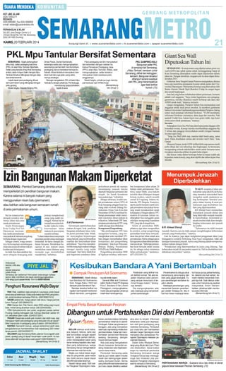 KAMIS, 20 FEBRUARI 2014

PKL Mpu Tantular Bersifat Sementara
SEMARANG - Sejak pertengahan
tahun lalu, selter pedagang kaki lima
(PKL) di Jalan Mpu Tantular diperbaiki.
Selter yang berada di tepi Kali Semarang
antara Jalan H Agus Salim dengan Mpu
Tantular tersebut dilengkapi dengan atap
dan lantai keramik.
Lapak-lapak para pedagang dibuat
semi permanen yang dilengkapi dengan
pintu gulung.
Meski begitu, Kepala Bidang PKL

Dinas Pasar, Daniel Sandanafu
beberapa waktu lalu mengungkapkan,
seandainya pemerintah membutuhkan,
pedagang harus merelakan tempat itu.
Sebab, lokasi tersebut merupakan bantaran kali dan juga jalan yang sebenarnya strategis.
Dia juga mengatakan, PKLdi Jalan Mpu
Tantular itu binaan pihaknya. Pemkot juga
mendukung upaya perbaikan
lapak di sana.

Para pedagang sendiri menyatakan
tak keberatan dengan catatan itu.
Ketua Persatuan Pedagang Jasa
(PPJ) Jalan Mpu Tantular, Walijo, saat
mengungkapkan, selter tersebut
merupakan hasil swadaya para
anggotanya.
Meski begitu, pihaknya juga mendapat bantuan dari APBD Kota.
(Bersambung
hlm 24 kol 1)

PKL SAMPING KALI:
Bangunan selter PKL
di samping Kali Semarang,
Jl Mpu Tantular, kawasan Johar
Semarang, dilihat dari ketinggian,
kemarin. Bangunan tersebut
dibangun secara swadaya
oleh PKL yang menempatinya
agar tidak terlihat
kumuh. (72)

Giant Sea Wall
Diputuskan Tahun Ini
SEMARANG - Konsep mana yang dipakai antara giant sea
wall (GSW) dan sabuk pantai untuk menanggulangi banjir di
Kota Semarang diharapkan sudah dapat diputuskan dalam
tahun ini. Dengan demikian, megaproyek itu akan dapat dimulai tahun 2015.
Gubernur Jawa Tengah Ganjar Pranowo mengatakan, dirinya
baru saja menerima pemaparan konsep sabuk pantai dari Universitas Diponegoro. Menurutnya konsep yang ditawarkan oleh
Ikatan Alumni Teknik Sipil (Ikateksi) Undip itu sangat bagus
dan ramah lingkungan.
Satu hal yang belum terbahaskan dalam pertemuan, kemarin
adalah soal anggaran. ”Saya minta bagaimana cara penganggarannnya, mereka (Ikateksi) masih berharap ada dana dari
APBD untuk studi,” katanya, kemarin.
Ganjar mengatakan, Pemprov belum bisa memutuskan soal
anggaran untuk studi proye tersebut. Ia memberi gambaran
bahwa Universitas Gajahmada juga membantu Pemprov Jateng
untuk studi penataan reformasi birokrasi. ”UGM membantu
reformasi birokrasi semuanya, dana juga dari mereka. Nah
apakah Undip bisa, bukan kami mau gratis tidak, tapi kami
minta saran untuk pendanaan,” katanya.
Investor
Sedangkan Giant Sea Wall atau dam lepas pantai digagas oleh
konsultan swasta. Konsep mereka membutuhkan anggaran Rp
5 triliun dan sanggup menyediakan sendiri dengan bantuan
investor asal China.
”Yang Sea Wall lebih siap, mereka tidak butuh uang, cuma
surat. Dana disediakan semua dari investor asal China,” kata
Ganjar.
Menurut Ganjar, meski GSWterlihat lebih siap namun masih
perlu dikaji dari sisi teknologi dan lingkungan. Ia berencana
mengundang seluruh stakeholders untuk untuk bersama-sama
mengkaji antara dua pilihan itu pada bulan depan.
Jika lancar, maka dalam beberapa bulan ke depan sudah ada
kepastian mana konsep yang akan dipilih dan tahun depan bisa
dimulai.
(Bersambung hlm 24 kol 3)

SM/Maulana M Fahmi

Izin Bangunan Makam Diperketat
SEMARANG - Pemkot Semarang diminta untuk
memperketat izin pendirian bangunan makam.
Karena selama ini banyak makam yang
menggunakan nisan batu (permanen)
atau bahkan ada bangunan semacam rumah
di area permakaman umum.
Hal ini tentunya berdampak semakin minimnya lahan atau area
untuk permakaman.
Analis Perancangan
Kota Undip Prof Edi
Darmawan menyatakan, tradisi permakaman
masyarakat di Indonesia tergolong
berbeda dengan negara lain.
Sebagai contoh, warga umumnya berkeinginan membangun
nisan atau pusara di sekitar makam
kerabat atau keluarganya.
Ini tidak bisa dipersalahkan lantaran sebagian berpegang pada

prinsip menghormati
orang yang sudah meninggal. Namun hal ini
menjadi persoalan ketika dari waktu ke waktu
ketersediaan lahan
makam di area tertentu
semakin terbatas.
”Lahan makam terus menyempit
sementara jumlah orang meninggal
bertambah. Ini harus menjadi perhatian bersama. Mendirikan bangunan di atas makam tanpa
memikirkan sistem drainase yang
memadai juga menimbulkan
masalah baru,” imbuhnya.

Anda punya
keluhan, kritik atau
saran
seputar pelayanan
publik di Kota
Semarang dan sekitarnya? Kirim pesan anda dengan bahasa
santun, tidak memfitnah, dan dapat dipertanggungjawabkan.
Ketik smg (spasi) pesan Anda. Kirim ke 085641600500

Penghuni Rusunawa Wajib Bayar
PAK Wali, wajibkan saja penghuni rusunawa untuk bayar
sewa sesuai ketentuan. Kalau ada reaksi dari PNS yang berulah, ambil tindakan terhadap PNS itu. (085799827410)
NASIB petani lele, harga pakan naik terus, harga jual lele
turun. Piye jal? (08156694210)
PAK Ganjar dan Pak Hendi, Jalan BSB setiap pagi macet
total, minta tolong dicarikan solusi. (081225425006)
YTH Sishubkominfo dan polisi, angkutan padas sekitar
Pucang Gading ketinggian bak truknya ditambah sekitar 40
cm, akibatkan jalan rusak. (02450373291)
PASAR Rasamala sudah jadi modern dan lebih luas, tapi
mengapa masih ada pedagang yang berjualan di luar pasar?
Bikin macet dan iri pedagang yang di dalam. (08164249341)
BAPAK Danramil Genuk, warga berterima kasih atas
pengabdiannya membersihkan kali sepanjang 200 meter
tanpa pamrih. (081542555217)
SELAMAT pagi Semarang Metro, jalanan Gunungpati rusak
parah, apalagi yang di depan kecamatan rusak parah. Itu kan
akses alternatif, kenapa bisa rusak parah? (085740900911)
(Bersambung hlm 24 kol 3)

Zuhur

Asar

Magrib

Isya

Subuh

11.54

15.04

18.03

19.14

04.24

Untuk Semarang dan Sekitarnya

Sumber: Kementerian Agama

SM/ Hari Santoso

Edi Darmawan
Edi merujuk seperti kebanyakan
makam di negeri Arab, pendirian
bangunan pekuburan harus melalui proses perizinan ketat. Sebab,
ini menyangkut kepentingan
orang banyak yang membutuhkan
manfaat dari ketersediaan lahan
perkuburan. ”Saya bisa memaklumi bila orang ingin makam sebagai
tetenger mereka yang sudah
meninggal. Tapi harus dipikirkan
pula bagaimana seandainya lahan

perkuburan penuh tak mampu
menampung jenazah karena
dipenuhi bangunan permanen dan
megah. Ini butuh kesadaran
masyarakat juga,” imbuhnya.
Sebagai informasi, kondisi tempat permakaman umum (TPU) di
Kota Semarang sebagian besar memang telah overload. Bidang Permakaman Dinas Tata Kota dan
Perumahan (DTKP) membuat beberapa perencanaan untuk menyiasati minimnya lahan makam di
wilayah ini. Selain butuh TPU baru,
penataan permakaman di TPU yang
sudah ada juga akan dilakukan.
Kompensasi Pengembang
”Jika pembangunan TPU baru
mengalami kendala, yang memungkinkan tentu membuat TPU
baru dengan memanfaatkan lahan
kompensasi dari pengembang
perumahan,” kata Kasi Pelayanan
Makam Bidang Pemakaman
DTKPKota, Didik Budijono.
Pengembang perumahan BSB
di Ngaliyan misalnya, telah mem-

beri kompensasi lahan seluas 20
hektare untuk permakaman. Nantinya, lanjut Didik, area makam
tersebut akan dibangun dengan
konsep modern, seperti mounth
carmel di Ungarang. Selama ini,
kata dia, TPU Bergota, Trunojoyo,
dan Kesambi Sompok masih menjadi primadona masyarakat Semarang untuk memakamkan sanak
keluarganya. Dengan adanya TPU
modern di kawasan Jatisari ini,
diharapkan bisa mengganti peran
sekaligus mengurangi kepadatan
TPU yang ada di tengah kota.
Selain di perumahan BSB,
pihaknya juga akan mengusulkan
ke pemkot, setiap pengembang
perumahan besar harus menyediakan dua persen lahan untuk area
permakaman. Hal itu sebagai upaya
lain agar penyediaan lahan pemakaman tercukupi. ”Beberapa perumahan besar bersedia untuk wacana
itu. Ini sebagai solusi minimnya
lahan permakaman,” tandasnya.
(H71,H35,H41-72)

Menumpuk Jenazah
Diperbolehkan
MAKIN sempitnya lahan permakaman yang ada di Kota Semarang memaksa masyarakat harus
mengubur sanak saudaranya saling berhimpitan. Semakin sempitnya lahan kosong di areal permakaman juga disebabkan makam yang dipermanenkan.
KH Ahmad Fauzi menuturkan,
menumpuk jenazah dalam satu
liang lahat tidak menjadi masalah.
Ia menyebutkan, menumpuk jenazah tersebut tidak akan menghilangkan kehormatan dari jenazah
SM/M Syukron
itu sendiri.
KH Ahmad Daroji
”Sebenarnya itu tidak menjadi
masalah. Karena cara itu tidak sampai menghilangkan kehormatan
jenazah yang dimakamkan,” katanya.
Cara itu, katanya, juga dapat menghemat penggunaan lahan yang
dianggapnya semakin berkurang. Kiai Fauzi mengatakan, tidak ada
larangan menumpuk jenazah. Justru yang dilarang adalah mempermanenkan makam dengan beton.
”Pemakaman yang dipermanenkan itu justru yang dilarang. Tapi
kebanyakan terjadi di masyarakat seperti itu. Hal itu disebabkan ketidaktahuan masyarakat,” ujarnya.
(Bersambung hlm 24 kol 2)

Kesibukan Bandara A Yani Bertambah
● Dampak Penutupan Adi Soemarmo
SEMARANG - Masih ditutupnya Bandara Adi Soemarmo,
Solo, hingga Rabu (19/2) berdampak pada Bandara AYani.
Bandara tersebut terlihat mengalami peningkatan kesibukan.
Meski demikian, peningkatan-

nya tak terlalu tajam.
General Affair and Communication Section Head PTAngkasa
Pura I, Bandara A Yani, Anom
Fitranggono, mengungkapkan,
meski ada peningkatan pihaknya
masih bisa menanganinya.

”Kesibukan yang terlihat masih terlihat normal. Tak ada kejadian misalnya calon penumpang sampai menumpuk di terminal hingga malam,” terangnya, kemarin .
Dia mengungkapkan, ada
satu maskapai yang menambah
jumlah penerbangan.

Penambahan itu diduga untuk
menampung penumpang dari
Solo yang gagal berangkat. Tujuan penerbangan tambahan itu
yakni Jakarta.
Maskapai penerbangan yang
menambah layanan penerbangan adalah Sriwijaya Air. Jika di
hari-hari biasa maskapai terse-

but hanya punya jadwal terbang
ke Jakarta dua kali sehari, kemarin mereka menambah menjadi tiga kali. Saat ditanya antisipasi untuk menampung aspirasi
masyarakat, Anom menambahkan, pihaknya telah membuka posko informasi.
(Bersambung hlm 24 kol 1)

Empat Pintu Besar Kawasan Pecinan

Dibangun untuk Pertahankan Diri dari Pemberontak
BELUM adanya surat kabar,
pos, telepon, televisi, radio dan
alat komunikasi canggih seperti
saat ini, pada zaman dahulu,
untuk mendapatkan kabar yang
benar tentang kejadian atau kejadian yang sebenarnya, warga
Semarang hanya mengandalkan
informasi dari mulut ke mulut.
Begitu pun kabar-kabar angin
atau isu yang tersiar, pada massa
lalu tidak secara cepat dapat
dikonfirmasi kebenarannya.
Seperti halnya pada 1825 ketika Pangeran Diponegoro mela-

kukan pemberontakan terhadap
pemerintahan Belanda di daerah
Grobogan. Kabar yang tersiar pun
beragam, ada yang menyiarkan
salah satu raja sedang melakukan
pemberontakan. Kabar lain memberitakan pemerintah Belanda
sedang berperang dengan
musuh dari luar negeri.
Ada pula yang mengabarkan
ribuan kawanan berandal sedang melakukan aksi kejahatannya di mana-mana.
Penduduk Semarang pada
saat itu pun selalu dalam kondisi
resah dan kebingungan dalam
waktu berbulan-bulan. Berita
yang terkonfirmasi kebenarannya
pun baru dapat diketahui setelah

aksi-aksi itu terjadi. Informasi
kebenaran cerita pun disampaikan oleh para pedagang yang
melintasi Semarang. Penduduk
pun mulai tahu dan memberikan
sebutan Geger Diponegoro untuk
menyebut aksi perlawanan Pangeran Diponegoro melawan pemerintah Belanda.
Dalam buku Riwayat Semarang yang ditulis oleh Liem Thian
Joe disebutkan, kabar-kabar
angin itu membuat penduduk
Semarang termasuk warga
Tionghoa hanya bisa mendugaduga dan khawatir jika perlawanan Pangeran Diponegoro
saat itu sampai di Semarang.
(Bersambung hlm 24 kol 2)

SM/Muhammad Syukron

PERTAHANAN WARGA : Suasana arus lalu lintas di dekat
gapura besar kawasan Pecinan Semarang. (72)

 