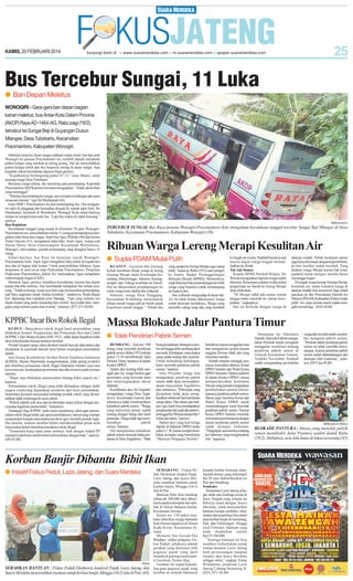 KAMIS, 20 FEBRUARI 2014

Bus Tercebur Sungai, 11 Luka
● Ban Depan Meletus
WONOGIRI - Gara-gara ban depan bagian
kanan meletus, bus Antar-Kota Dalam Provinsi
(AKDP) Raya AD-1464-AG, Rabu pagi (19/2),
tercebur ke Sungai Beji di Guyangan Dusun
Mlangse, Desa Tubokarto, Kecamatan
Pracimantoro, Kabupaten Wonogiri.
Sebelum terjun ke dasar sungai sedalam empat meter, bus dari arah
Wonogiri ke jurusan Pracimantoro itu, terlebih dahulu menabrak
pohon kelapa yang tumbuh di tebing jurang. Hal itu menyebabkan
pohon kelapa roboh dan bus berposisi miring di dasar sungai. Saat
kejadian, lokasi kecelakaan diguyur hujan gerimis.
”Kejadiannya berlangsung pukul 07.15,” tutur Manto, salah
seorang warga Desa Tubokarto.
Bersama warga sekitar, dia menolong para penumpang. Kapolsek
Pracimantoro AKPKasimin bersama mengatakan: ”Tidak ada korban
yang meninggal.”
”Sebelum kecemplung ke sungai, saya sempat mendengar ada suara
semacam letusan,” ujar Sri Mardiastuti (44).
Guru SMP 1 Pracimantoro itu ikut menumpang bus. Dia mengalami sakit di pinggang dan kemudian dirujuk ke rumah sakit Solo. Sri
Mardiastuti, berumah di Wonokarto, Wonogiri Kota sehari-harinya
melajo ke tempat kerja naik bus. ”Laju bus waktu itu tidak kencang,”
ujarnya.
Ban Roplakan
Kecelakaan tunggal yang terjadi di kilometer 39 jalur WonogiriPracimantoro ini, menyebabkan sekitar 11 orang penumpangnya mengalami luka berat dan ringan. Sopir bus Agus Widodo (40) dan kernet
Yanto Oncom (41), mengalami luka-luka. Sopir Agus, warga asal
Dusun Dawe, Desa Gumiwanglor, Kecamatan Wuryantoro,
Wonogiri, menyatakan, jumlah penumpang yang diangkut hanya 15
orang.
Sehari-harinya, bus Raya ini melayani trayek WonogiriPracimantoro-Solo. Sopir Agus mengalami luka sobek di kepala kiri
atas dan di bagian kaki kanan. Untuk penyembuhan lukanya, Agus
diopname di unit rawat inap Puskesmas Pracimantoro. Pimpinan
Puskesmas Pracimantoro, dokter Ari, menyatakan, Agus mengalami
cedera kepala ringan (CKR).
Menurut Agus, pemicu terjadinya kecelakaan, karena ban depan
kanan tiba-tiba meletus. Dia membantah melajukan bus terlalu kencang. ”Tidak kencang, wong saya baru saja menurunkan penumpang,
jadi baru angkatan untuk melaju kembali,” tandasnya. Roda depan
kiri, dipasangi ban roplakan jenis 'bandag'. ”Tapi yang meletus sisi
depan kanan yang justru terpasang ban orisinil. Saya tidak tahu, mengapa yang meletus justru ban orisinil,” tuturnya. (P27,J11-50,88)

KPPBC Incar Bos Rokok Ilegal
KUDUS - Banyaknya rokok ilegal hasil penindakan yang
dilakukan Kantor Pengawasan dan Pelayanan Bea dan Cukai
(KPPBC) Tipe Madya Kudus (SM, 19/2), tidak dapat dijadikan tolak
ukur keberhasilan kinerja institusi tersebut.
Produk hisapan tanpa cukai diyakini masih banyak diproduksi dan
diedarkan di sejumlah daerah serta belum terjangkau penindakan
aparat.
Juru bicara Konfederasi Serikat Buruh Sejahtera Indonesia
(KSBSI), Slamet Machmudi mengemukakan, tidak jarang produksi
dan distribusi pemasaran rokok illegal dilakukan melalui cara-cara
konvensional, berdasarkan permintaan dan dikomsumsi pada momen
tertentu.
”Wajar saja dilakukan pemusnahan barang bukti seperti itu,”
katanya.
Pemusnahan rokok illegal yang telah ditetapkan sebagai milik
negara cenderung dipandang seremoni dari hasil penindakan.
Sementara persepsi masyarakat terhadap produk rokok yang dimusnahkan tidak berpengaruh sama sekali.
”Rokok adalah soal rasa dan kenikmatan tanpa terkait dengan persyaratan legalisasi pemerintah,” imbuhnya.
Tantangan bagi KPPBC pada masa mendatang yakni agar pemusnahan rokok illegal tidak saja upaya pembakaran, namun juga mampu
menjelaskan kepada masyarakat perokok agar memilih produk legal.
Dia menilai, institusi tersebut belum memaksimalkan peran serta
masyarakat dalam menekan peredaran rokok illegal.
”Sementara kerja sama antar institusi, baik dengan Satpol PP
maupun kepolisian masih belum terkoordinasi dengan baik,” ujarnya.
(H8-45,88)

SM/Bambang Pur

TERCEBUR SUNGAI: Bus Raya jurusan Wonogiri-Pracimantoro-Solo mengalami kecelakaan tunggal tercebur Sungai Beji Mlangse di Desa
Tubokarto, Kecamatan Pracimantoro, Kabupaten Wonogiri.(50)

Ribuan Warga Lereng Merapi Kesulitan Air
● Suplai PDAM Mulai Pulih
KLATEN - Guyuran abu Gunung
Kelud membuat ribuan warga di lereng
Gunung Merapi mulai Kecamatan Kemalang, Manisrenggo, Jatinom, Karangnongko dan Tulung kesulitan air bersih.
Hal itu dikarenakan penampungan air
milik warga kotor akibat abu vulkanik.
Suharno, warga Desa Panggang,
Kecamatan Kemalang menjelaskan
ribuan rumah warga sulit air bersih untuk
keperluan rumah tangga. ” Sebab abu

yang sampai ke lereng Merapi juga cukup
tebal,” katanya, Rabu (19/2) saat melapor
ke kantor Badan Penanggulangan
Bencana Daerah (BPBD). Menurutnya,
sejak lima hari bak penampungan air milik
warga yang biasanya untuk menampung
air hujan kotor.
Abu vulkanik mengendap di dasar bak.
Air itu tidak berani dikonsumsi warga
sebab khawatir berbahaya. Warga yang
memiliki cukup uang ada yang membeli

ke tangki air swasta. Padahal biasanya saat
musim hujan warga tinggal memanfaatkan air di bak.
Tak Ada Sumur
Kepala BPBD Pemkab Klaten, Sri
Winoto mengatakan laporan warga sudah
diterima. Rencananya dalam waktu dekat
pengiriman air bersih ke lereng Merapi
akan dilakukan.
”Di Merapi tidak ada sumur rumah
tangga maka masalah air cukup merepotkan,” ungkapnya.
Hal itu berbeda dengan warga di

dataran rendah. Sebab meskipun sumur
juga kena abu tetapi dengan hujan beberapa hari kondisi sudah berubah. Yang
dialami warga Merapi karena bak kotor
padahal untuk mengisi mereka harus
menunggu hujan.
Di tengah warga lereng Gunung Merapi
kesulitan air, mulai kemarin warga di
dataran rendah bisa tersenyum lega sebab
pasokan air dari Perusahaan Daerah Air
Minum (PDAM) Kabupaten Klaten mulai
pulih. Air yang semula macet sudah mengalir normal lagi. (H34-50,88)

Massa Blokade Jalur Pantura Timur
● Tolak Pendirian Pabrik Semen
REMBANG - Sekitar 500
orang yang menolak pendirian
pabrik semen, Rabu (19/2) sekitar
pukul 15:30 memblokade Jalur
Pantura Timur, tepatnya di depan
Kantor DPRD.
Dalam aksi kurang lebih setengah jam itu, warga berdoa agar
pemimpin yang merusak alam
dan menyengsarakan rakyat
dilaknat.
Koordinator aksi Ali Nugroho
mengatakan, warga Desa Tegaldowo, Kecamatan Gunem dan
sekitarnya tidak membutuhkan
kehadiran pabrik semen. ”Warga
yang mayoritas petani sudah
senang dengan hidup dari hasil
pertanian. Warga tidak lagi membutuhkan
pabrik
semen,”katanya.
Dia menjelaskan kehadiran
pabrik semen merusak lahan pertanian di Desa Tegaldowo. ”Baik

bising kendaraan, hilangnya sumber air hingga debu tambang akan
merusak kehidupan masyarakat
yang sudah tenang dan nyaman.
Untuk melindungi kehidupan,
kami menolak pendirian pabrik
semen,” katanya.
Joko Priyanto warga lain
mengatakan, pendirian pabrik
semen tidak akan mensejahterakaan masyarakat Tegaldowo
dan sekitarnya. ”Pekerjaan yang
dijanjikan tidak akan menghasilkan sebanyak hasil pertanian
setiap tahun. Dari lahan satu hektare saja, kami bisa mendapatkan
penghasilan dari padi dan palawija hingga Rp 500 juta sampai Rp 1
miliar per tahun,”ujarnya.
Dalam aksi yang kali ketiga
digelar di halaman DPRD mulai
pukul 11:30, massa sempat membakar keranda yang bertuliskan
”Matinya Penguasa Dzolim”.

Setelah itu massa menggelar orasi
dan mengancam golput karena
anggota Dewan tidak ada yang
menemui mereka.
Setelah tertahan setengah jam,
massa kemudian ditemui Ketua
DPRD Sunarto dan Wakil Ketua
DPRD Suwanto. Dalam audiensi
di depan Kantor DPRD, massa
mempertanyakan komitmen
Dewan yang pernah menjanjikan
pembentukan panitia khusus
(pansus) pendirian pabrik semen.
Massa juga meminta Ketua dan
Wakil Ketua DPRD untuk
menandatangani surat menolak
pendirian pabrik semen. Namun
Ketua DPRD Sunarto menolak
memenuhi permintaan itu dengan
alasan pendirian pabrik semen
sudah disetujui Gubernur.
”Pengunjuk rasa mestinya datang
ke Gubernur yang mengeluarkan
izin,” tegasnya.

Korban Banjir Dibantu Bibit Ikan
● Inisiatif Fiskus Peduli, Lazis Jateng, dan Suara Merdeka

SM/dok

SERAHKAN BANTUAN : Fiskus Peduli Direktorat Jenderal Pajak, Lazis Jateng, dan
Suara Merdeka menyerahkan bantuan untuk korban banjir, Minggu (16/2) lalu di Pati. (45)

SEMARANG - Fiskus Peduli Direktorat Jendral Pajak,
Lazis Jateng, dan Suara Merdeka serahkan bantuan untuk
korban banjir, Minggu (16/2)
lalu di Pati.
Bantuan bibit ikan bandeng
sebanyak 200.000 ekor diberikan kepada kelompok tani tambak di Dusun Bakaran Kulon,
Kecamatan Juwana.
Selain itu, 150 paket sembako diberikan warga bantaran
Kali Juwana tepatnya di Dusun
Kudu Keras, Kecamatan Juwana.
Menurut Nur Azizah Eka
Wardani, selaku pengurus Fiskus Peduli, pihaknya adalah
gerakan yang diinisiasi oleh
pegawai pajak yang aktif
menulis di jejaring sosial seperti Facebook, Twitter, blog.
Gerakan itu wujud kepedulian para pegawai pajak yang
tersebar di seluruh Indonesia

kepada korban bencana alam.
Jumlah donasi yang terkumpul
Rp 28 juta didistribusikan ke
Pati dan Sinabung.
Sembako
Sementara Lazis Jateng sebagai salah satu lembaga sosial di
Jawa Tengah yang selama ini
bekerja sama dengan Suara
Merdeka, telah menyalurkan
bantuan berupa sembako, obatobatan dan keperluan lain untuk
para korban banjir di Semarang,
Pati, dan Pekalongan. Hingga
awal Februari, bantuan yang
telah disalurkan senilai
Rp119.184.600.
”Semoga bantuan ini bisa
memberi keberkahan untuk
semua donatur Lazis Jateng
baik perseorangan maupun
instansi dan Suara Merdeka
sebagai mitra,” ungkap Trisno
Widiantoro, pimpinan Lazis
Jateng Cabang Semarang II.
(H35, H71-45,88)

Sementara itu, Sekretaris
Daerah, Hamzah Fathoni mengatakan Pemkab sudah seringkali
menggelar sosialisasi tentang
pendirian pabrik semen di
wilayah Kecamatan Gunem.
Terakhir November, Pemkab
sudah mengundang perwakilan

warga dan tim ahli untuk membahas mengenai pabrik semen.
”Pemkab dalam pendirian pabrik
semen ini tidak memiliki kewenangan. Karena pendirian pabrik
semen sudah ditandatangani dan
disetujui oleh Gubernur,” jelasnya. (H19, lee-45,88)

SM/Mulyanto Ari Wibowo

BLOKADE PANTURA : Massa yang menolak pabrik
semen memblokir Jalur Pantura sambil duduk Rabu
(19/2). Akibatnya, arus lalu lintas di lokasi tersendat.(45)

 