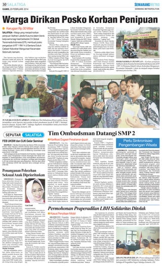 KAMIS, 20 FEBRUARI 2014

Warga Dirikan Posko Korban Penipuan
● Kerugian Rp 30 Miliar
SALATIGA - Warga yang menjadi korban
penipuan Vadhian Laksita Kusuma dalam bisnis
kerja sama bagi hasil berkedok CV Global
Transmedia Indonesia (GTI), membuat posko
pengaduan di RT 1 RW 14 Jl Sentana Dukuh
Cabean Kelurahan Mangunsari Kecamatan
Sidomukti, kemarin.
Dari laporan yang diterima,
diketahui sudah ada sekitar 40
warga yang menjadi korban
penipuan.
Para korban diketahui pula tertipu dengan kedok bisnis Vadhian
Laksita lainnya, yakni C VHavara
Indonesia. Diperoleh informasi,

bila Vadhian juga melakukan
berbagai aktivitas bisnis fiktif yang
sengaja dibuat untuk mengelabui
para korbannya. Mulai dari bisnis
pembuatan paving, jual beli tanah,
minimarket, pengadaan komputer,
perumahan, dan lainnya. Kerugian
korbannya diperkirakan mencapai

Rp 30 miliar.
’’Saya diajak kerja sama dengan
menjaminkan dua sertifikat tanah
dan dipekerjakan di unit usaha
pembuatan paving yang baru dibuat,’’kata Bejo Santoso (38), warga
RT 2 RW 2 Jateng Gedangan
Kecamatan Tuntang Kabupaten
Semarang.
Menurut Bejo, usaha paving
yang baru didirikan Vadhian itu
tidak jelas dan sepertinya merupakan akal-akalan. Tujuannya
tidak lain untuk mendapatkan dua
sertifikat milik Bejo. Sertifikat
Bejo masing-masing 600m2 dan
2.000m2 tergadai di Bank Mega
Syariah Karanggede dan KPS
Utama Karya Bawen.
’’Saya bingung tidak bisa berbuat apalagi untuk mengambil sertifikat itu. Saya merasa tertipu,’’kata
Bejo.
Heriyati (56) warga RT2 RW14

Cabean Kelurahan Mangunsari,
Kecamatan Sidomukti Salatiga,
dibuat tidak berkutik ketika empat
sertifikat tanah seluas 300m2,
240m2, 1.500m2, dan 3.000 m2
telah tergadaikan di Syariah
Mandiri Salatiga dan BRI Cabang
Ungaran. Salah satu sertifikat telah
dilelang BRI Cabang Ungaran.
Dibalik Nama
’’Saya kaget karena salah satu
sertifikat saya sudah dibalik nama
atas nama orang lain. Padahal, saya
tidak pernah merasa menjualnya.
Proses itu melibatkan notaris,’’
ungkap Heriyati.
Yusuf Zumanto (44), koordinator para korban yang juga ketua RT
1 RW 14 Cabean Kelurahan
Mangunsari
Kecamatan
Sidomukti Salatiga mengungkapkan, para korban sepakat
mendirikan posko pengaduan.
Ada informasi bila puluhan warga

di Kelurahan Kumpulrejo
Kecamatan Argomulyo juga menjadi korban Vadhian Laksita.
’’Kami sedang mengeceknya dan
menginventarisir korban dan
modus
penipuan
yang
dialaminya,’’ungkap Yusuf.
Sementara itu, dosen Fakultas
Hukum UKSW, Maya Indah
Susilowati yang ikut memantau
perkembangan kasus itu menjelaskan, polisi harus cepat bertindak.
Kaburnya pelaku dalam bisnis
itu, bisa juga menjadi indikasi
adanya perbuatan melanggar
hukum.
Kasatreskrim Polres Salatiga
AKP Andie Prasetyo melalui
Kaurbinops Iptu Sulistyono
mengatakan, pihaknya masih
mendalami kasus tersebut, apakah
masuk ranah perdata atau pidana.
(H2,H32,H54-39)

SM/Surya Yuli P

POSKO KORBAN PENIPUAN : Korban penipuan
Vadhian Laksita Kusuma berinisiatif mendirikan posko di RT
1 RW 14 Jl Sentana Dukuh Cabean, Kelurahan Mangunsari,
Kecamatan Sidomukti. Lokasi itu menjadi tempat bertukar
informasi para korban. (39)

SM/Moch Kundori

TUNJUKKAN SURAT LAPORAN :M Rifki dari Tim Ombudsman RI perwakilan Jateng
menujukkan surat laporan masyarakat terkait penahanan ijazah di SMP 2 Salatiga,
kemarin (kanan). Kepala SMP 2 Salatiga Sugiharto menunjukkan tanda penerimaan
ijazah di SMP2 Salatiga, kemarin. (39)
SM/Moch Kundori

Tim Ombudsman Datangi SMP2
FEB UKSW dan OJK Gelar Seminar
SIDOREJO - Fakultas Ekonomika dan Bisnis (FEB) Universitas
Kristen Satya Wacana (UKSW) bekerja sama dengan Otoritas
Jasa Keuangan (OJK) akan menyelenggarakan Seminar OJK dan
Literasi Keuangan, Kamis (20/2) di Balairung Universitas mulai
pukul 09.00-13.00 WIB.
Hadir sebagai pembicara Kristianto Andi Handoko, Kepala Divisi
Tindak Lanjut Pengawasan Industri Keuangan Non Bank OJK.
Kegiatan ini diselenggarakan untuk meningkatkan pemahaman
masyarakat dan konsumen mengenai Lembaga jasa Keuangan
(LJK) dan produk atau jasa yang ditawarkan. Seminar akan diikuti
oleh mahasiswa UKSW dan sejumlah tamu undangan lainnya.
(H54-39)

Penanganan Pelecehan
Seksual Anak Diprioritaskan
SIDOMUKTI - Penanganan
kasus pelecehan seksual terhadap anak masih menjadi prioritas Badan Pemberdayaan
Masyarakat, Perempuan, KB
dan Ketahanan Pangan
(Bapermasper KB dan KP) Kota
Salatiga pada tahun ini.
Awal tahun ini, Bapermasper
KB dan KP telah menerima satu
kasus pelecehan seksual dengan
korban di bawah umur untuk
ditangani.
“Awal Februari ini kami mendapat laporan satu kasus pelecehan seksual. Kami akan mengawal terus kasusnya hingga
kepolisian,” kata Kepala Bapermasper KB dan KP Kota
Salatiga, Gati Setiti, kemarin.
Dia mengatakan, dalam penenangan kasus pelecehan seksual
terhadap anak, pihaknya selalu
berkoordinasi dengan pihak
kepolisian dan organisasi
kemasyarakatan.
Gati menambahkan, penanganan yang dilakukan pihaknya terfokus pada anak korban
kekerasan.
Adapun penanganan terhadap
pelaku kejahatan diserahkan ke
pihak kepolisian. Pada 2013
lalu, pihaknya menangani lima
kasus yang seluruhnya telah
sampai ke meja pengadilan.
Mudah Terbujuk
Dia juga mengatakan, penyebab utama kasus-kasus ini
adalah masalah ekonomi dan
pendidikan yang rendah.
Dicontohkan, anak perempuan
yang masih SMP mudah terbujuk iming-iming uang dengan

●Klarifikasi Dugaan Penahanan Ijazah
SIDOMUKTI - Tim Ombudsman RI perwakilan Jateng
mendatangi SMP 2 Salatiga
untuk mengklarifikasi laporan
masyarakat terkait dugaan penahanan ijazah siswa sekolah tersebut. Tim yang terdiri atas M Rifki
dan Ansori tersebut diterima
kepala SMP2 Sugiharto di ruang
kepala sekolah, Rabu (19/2).
M Rifki mengatakan, kedatangan tim Ombudsman ke Salatiga
ini dalam rangka menghimpun
informasi terkait laporan masyarakat. Dalam hal ini orang tua
siswa SMP 2, Gurusinga, melaporkan ke Ombudsman karena
ijazah anaknya ditahan pihak
sekolah.
Tim Ombudsman pun bergerak untuk mencari informasi
kepada pihak terkait. “Saya
tegaskan, ini masih dugaan
adanya laporan penahanan
ijazah. Dari hasil pertemuan
dengan pihak kepala sekolah,
kami belum bisa mengambil kesimpulan,” katanya.
Dia mengatakan, menurut
pelopor, penahanan ijazah itu
karena ada permasalahan administrasi. Meski begitu, karena ini

masih dugaan tentunya apa yang
dilaporkan pelapor itu belum
sepenuhnya benar karena masih
perlu mencari keterangan berbagai pihak.
“Kami akan melakukan analisa dari hasil menghimpun informasi ini dan tentunya kami akan
mengambil kesimpulan. Apakah
nanti pihak sekolah yang salah
karena maladministrasi atau
tidak. Kesimpulan tidak terlalu
lama akan kami ambil,” tuturnya.
Terbukti Bersalah
Mengenai kemungkinan
sanksi bagi sekolah seandainya
terbukti bersalah, Rifki menyatakan itu bukan wewenang dari tim
Ombudsman. Timnya nanti
haknya merekomendasi ke
atasan sekolah yang bersangkutan seandainya benar-benar ditemukan kesalahan.
Rifki menuturkan, laporan
masyarakat itu masuk pada Juli
2013.
Namun baru ditangani saat ini
karena beberapa persyaratan
pelapor yang belum lengkap.
Sebab, dalam undang-undang
menyebutkan jika persyaratan
belum lengkap, tim Ombudsman

tidak boleh bergerak menghimpun keterangan.
Kepala SMP 2 Sugiharto
membantah adanya penahanan
ijazah terhadap siswanya.
Pihaknya tidak ada niat menahan
ijazah semua anak didiknya.
Pihaknya mempertanyakan
laporan Ombudsman sebenarnya pada tahun lalu namun
mengapa baru ditindaklanjuti
sekarang.
“Saya tegaskan kepada
wartawan yang ada di sini mau
pun tim Ombudsman bahwa
tidak ada penahanan ijazah atas
nama Dimas Christian Gurusinga yang lulus pada tahun
2013. Semua sudah kami berikan
sesuai bukti tanda tangan dan
tidak ada yang dipalsukan dalam
tandatangan penerimaan itu,”
katanya.
Menurut Sugiharto, pemberian ijazah siswanya dilakukan 6
September 2013 sesuai jadwal
bagi keseluruhan siswa. Adapun
pelaporan orang tua siswa ke
Ombudsman dilakukan sebelumnya yang berarti belum saatnya pembagian ijazah.
Jadi, menurutnya, tidak ada
penahanan ijazah kepada siswanya. (H32,H54-39)

Perlu Sinkronisasi
Pengembangan Wisata
ARGOMULYO - Keberhasilan
pembangunan pariwisata di
Jateng butuh dukungan banyak
pihak. Dinas Kebudayaan dan
Pariwisata sebagai institusi yang
menangani sektor pariwisata
butuh dukungan instansi lain, seperti Bappeda, Dinas PU, pemkab/pemkot, stakeholder terkait
dan utamanya masyarakat luas.
Saat ini, Pemprov Jateng
melalui Dinas Kebudayaan dan
Pariwisata berencana menciptakan sinergitas program pembangunan kebudayaan dan pariwisata antara pemerintah pusat,
provinsi dan pemkab/pemkot di
Jateng. Selanjutnya, rumusan
strategi tersebut akan menjadi
rujukan rencana kerja perangkat
daerah (RPKD) di bidang kebudayaan dan pariwisata pada 2015
mendatang.
Upaya tersebut coba dirangkai
dalam sebuah forum pertemuan
mulai Rabu (19/2) hingga Kamis
(20/2) di Laras Asri Resort & Spa.
Kegiatan bertajuk “Sinkronisasi
Program/Kegiatan Pembangunan
Kebudayaan dan Pariwisata 2014”
tersebut diikuti oleh sedikitnya sera-

tus peserta dari Dinas Kebudayaan
dan Pariwisata dan Bappeda
Kab/Kota se-Jateng hingga pelaku
pariwisata di Jateng.
“Jawa Tengah memiliki sejumlah objek wisata yang luar biasa.
Yang perlu dilakukan saat ini
adalah kesepahaman bersama
merumuskan program untuk
meningkatkan jumlah kunjungan
wisatawan, baik asing maupun
nusantara,” kata Kepala Dinas
Kebudayaan dan Pariwisata
Jateng, Prasetyo Aribowo dalam
sambutannya, kemarin.
Fenomena yang terjadi di masa
lalu, katanya, setiap kabupaten/kota di Jateng seakan bersaing
mendatangkan wisatawan ke
daerah masing-masing. Kondisi
tersebut terkadang menimbulkan
persaingan tak sehat antardaerah.
“Dengan adanya sinergitas ini,
diharapkan di masa mendatang
akan ada sebuah event kegiatan
wisata bersama yang dilakukan
oleh pemkab/pemkot. Kami siap
memfasilitasi, bahkan kami dapat
mengusahakan bantuan dari
pemerintah pusat,” kata Prasetyo.
(H54,H32-39)

SM/Dian Chandra

Gati Setiti
nominal tertentu.
“Kebanyakan kasus yang terjadi disebabkan oleh faktor
keterbatasan ekonomi dan
kurangnya pengawasan oleh
orang tua,” ucap Gati.
Mengenai langkah antisipatif
yang akan dilakukan, Bapermasper KB dan KP akan terus
melakukan sosialisasi kepada
masyarakat dan menjalin kemitraan yang lebih erat dengan
seluruh stakeholder terkait.
Kabag Humas Pemkot Salatiga Adi Setiarso mengakui,
Pemkot sangat concern terhadap penanganan kasus pelecehan seksual kepada anak. Kasus
yang ada bersumber dari masalah ekonomi.
Karena itu Pemkot menilai
perlu semacam terobosan dalam
peningkatan taraf hidup masyarakat. “Saat ini telah ada tim di
bawah koordinasi Bapermasper
KB dan KP yang intensif turun
ke kelurahan, RW dan RT untuk
membina,” kata Adi. (H54,H3239)

Permohonan Praperadilan LBH Solidaritas Ditolak
● Kasus Penyitaan Mobil
ARGOMULYO - Pengadilan
Negeri (PN) Salatiga menolak
gugatan praperadilan dari Lembaga Bantuan Hukum (LBH)
Solidaritas yang beralamat di Jalan
Soekarno-Hatta KM 31 Harjosari
Bawen, Kabupaten Semarang terhadap Satlantas Polres Salatiga.
Pemohon menuntut mobil
Daihatsu Grandmax yang disita
Satlantas Polres dikembalikan
karena penyitaan itu tidak sesuai
dengan undang-undang.
Hakim tunggal Prasetio Utomo
SH, yang memimpin jalannya persidangan memutuskan menolak
permohonan praperadilan LBH
Solidaritas dalam sidang lanjutan
praperadilan di Pengadilan Negeri
Salatiga, baru-baru ini. Sidang lanjutan mengagendakan pembuktian serta menghadirkan saksi-saksi
dari kedua belah pihak.
Hakim berpendapat, penolakan
ini berdasarkan sejumlah pertim-

bangan hukum di antaranya UU
Nomor 8 Tahun 1981 tentang
KUHAP, UU Nomor 22 Tahun
2009 tentang Lalu Lintas dan
Angkutan Jalan.
Kemudian Peraturan Pemerintah Nomor 80 Tahun 2012 tentang Tata Cara Pemeriksaan Kendaraan Bermotor di Jalan dan Penindakan Pelanggaran Lalu Lintas
Angkutan Jalan serta Keputusan
Menteri Kehakiman RI No
M.14/PW.07.03 Tahun 1983 tentang Tambahan Pedoman Pelaksanaan KUHAP.
Kurang Puas
“Atas dasar itu kami menolak
keseluruhan gugatan dari pemohon. Perihal penyitaan mobil yang
dilakukan petugas Satlantas Polres
Salatiga, itu dibenarkan berdasarkan UU Lalu Lintas Nomor 22
Tahun 2009 Pasal 228 (1) Jo 70 (2),
dimana kepolisian berhak
melakukan penyitaan,” katanya.

Atas keputusan ini, pemohon
yang diwakili empat kuasa hukum
di antaranya Edi Santoso, Endar
Susilo, Mirzan Adli, dan M
Maskur menyatakan akan berkoordinasi dengan tim untuk menentukan langkah berikutnya.
Meski demikian, pihaknya bersikeras bahwa penyitaan mobil itu
tidak sah.
Dalam persidangan kedua itu,
pihak LBH Solidaritas mengajukan dua orang saksi yakni
Suharno, pemilik SIM yang telah
kedaluwarsa dan belum diperpanjang sebagai pengendara mobil
yang disita petugas Satlantas.
Selain Suharno, hadir staf LBH
Solidaritas Endang, yang saat
kejadian ada di dalam mobil hendak menuju Boyolali. Dalam keterangannya, Suharno menyebut tak
mengetahui jika SIM dan STNKnya dalam kondisi “mati”.
Sementara itu, pihak tergugat
yakni Polres Salatiga yang dalam
persidangan kedua diwakili Kom-

pol Harjono dan Kompol Riyono
dari Bidkum Polda Jateng, mendampingi Iptu Harjan Widodo dari
Satlantas Polres Salatiga. Seperti
diketahui, permohonan Pra Peradilan ini, buntut penahanan atau
penyitaan mobil operasional LBH

Solidaritas jenis Daihatsu Grandmax H-8412-VC, di kawasan
Jalan Lingkar Selatan Salatiga
(JLS), Selasa (5/2). Mobil disita
dengan kondisi surat-surat
kendaraan serta SIM pengemudi
yang telah “mati”. (H32,H54-39)

SM/Moch Kundori

SIDANG PRAPERADILAN : Proses sidang praperadilan
dari pemohon LBH Solidaritas terhadap Satlantas Polres
Salatiga di Pengadilan Negeri Salatiga, kemarin. (39)

 