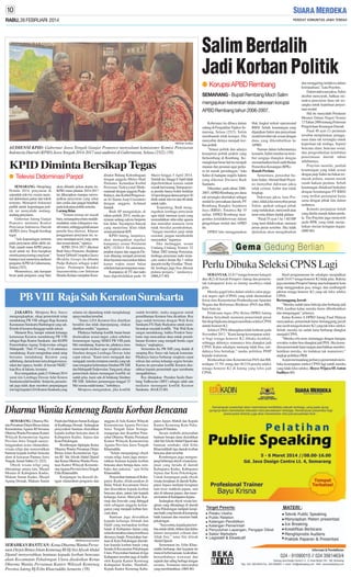 RABU, 26 FEBRUARI 2014

Salim Berdalih
Jadi Korban Politik
● Korupsi APBD Rembang
SEMARANG - Bupati Rembang Moch Salim
mengajukan keberatan atas dakwaan korupsi
APBD Rembang tahun 2006-2007.

SM/Anton Sudibyo

AUDIENSI KPID: Gubernur Jawa Tengah Ganjar Pranowo menyalami komisioner Komisi Penyiaran
Indonesia Daerah (KPID) Jawa Tengah 2014-2017 usai audiensi di Gubernuran, Selasa (25/2). (58)

KPID Diminta Bersikap Tegas
● Televisi Didominasi Parpol
SEMARANG- Menjelang
Pemilu 2014, penyiaran di
sejumlah televisi swasta nasional didominasi partai dan tokoh
tertentu. Monopoli frekuensi
publik untuk kepentingan politik ini menyalahi undangundang penyiaran.
Gubernur Jateng Ganjar
Pranowo meminta Komisi
Penyiaran Indonesia Daerah
(KPID) Jawa Tengah bersikap
tegas.
”Ada kepentingan tertentu
pada penyiaran akhir-akhir ini.
Nah, sejauh mana KPID punya
nyali untuk itu. Kita harapkan
mereka punya taring yang kuat,”
katanya usai menerima audiensi
pengurus KPID di Gubernuran,
Selasa (25/2).
Menurutnya, ada harapan
besar pada pengurus yang baru

akan dilantik pekan depan itu.
KPID masa jabatan 2014-2017
ini diharapkan mampu mewujudkan penyiaran yang sehat
dan cerdas dan jangan berpihak
pada kekuatan politik tertentu.
Larang Iklan
”Teman-teman ini masih
baru, semangatnya baru mudahmudahan mata telinganya masih murni, sehingga pelaksanaan
pemilu bisa diawasi. Khusus
penggunaan penyiaran ini, semua mendapat porsi yang sama
dan sesuai aturan,” ujarnya.
KPID 2014-2017 diketuai
Budi Setyo Purnomo. Redaktur
Senior Tabloid Cempaka (Suara
Merdeka Group) itu dibantu
Pudjo Rahayu sebagai wakil
ketua. Pemimpin Redaksi
Suaramerdeka.com Setiawan
Hendra Kelana menjabat Koor-

dinator Bidang Kelembagaan
dengan anggota Mulyo Hadi
Purnomo. Kemudian Korbid
Perizinan Tazkiyyatul Muthmainnah dengan anggota Pudjo
Rahayu, dan Korbid Pengawasan Isi Siaran Asep Cuwantoro
dengan anggota Achmad
Junaidi.
Budi SP mengatakan, di
tahun politik 2014, media penyiaran sedang euforia berpesta
kue iklan. Sayangnya banyak
yang menerima iklan tidak
sesuai peraturan KPI.
KPID Jateng, lanjutnya,
akan menegakkan regulasi
kampanye sesuai Peraturan
KPU 15/2013. Di antaranya,
pejabat negara dan anggota Dewan dilarang menjadi pemeran
iklan layanan masyarakat dalam
kurun waktu enam bulan
sebelum hari pemungutan suara.
Kampanye di TV dan radio
baru diperbolehkan pada 16

Maret hingga 5 April 2014.
Setelah itu, hingga 8 April tidak
diperbolehkan karena sudah
masuk hari tenang. Setiap peserta pemilu hanya boleh beriklan
10 spot dengan durasi perspot 30
detik untuk televisi dan 60 detik
untuk radio.
Terpenting, Budi mengingatkan lembaga penyiaran
agar tidak memuat acara yang
merendahkan nilai-nilai agama
dan martabat manusia serta
tidak bersifat pembodohan.
”Jangan memberi janji tidak
rasional, jangan membodohi
masyarakat,” tegasnya.
Jika melanggar, sesuai
Undang-Undang Nomor 32
Tahun 2002 tentang Penyiaran,
lembaga penyiaran radio terancam sanksi denda Rp 1 miliar
dan televisi Rp 10 miliar. ”Pemilik lembaga juga bisa dikenai
pidana penjara,” tandasnya.
(H68,J17-80)

PB VIII Raja Sah Keraton Surakarta
JAKARTA- Menpora Roy Suryo
mengungkapkan, sikap pemerintah tetap
mendukung PB VIII sebagai Raja Keraton
Kasunanan Surakarta Hadiningrat yang sah.
Kisruh di keraton dianggap sudah selesai.
Menurut Roy, hampir seluruh keluarga
keturunan Keraton mendukung PB VIII
sebagai Raja Kraton Surakarta dan KGPH
Panembahan Agung Tedjowulan sebagai
Mahapatih. ”Dari 35 orang, 31 di antaranya
mendukung. Kami mengimbau untuk tetap
bersama mendukung Keraton yang
adiluhung, damai lestari serta dengan masyarakat dan rajanya, berdiri di bawah NKRI,”
kata Roy di Jakarta. kemarin.
Roy mengatakan, pada 21 Februari 2014
surat izin Lembaga Dewan Adat Kraton
Surakarta telah berakhir. Selain itu, pemerintah juga tidak akan memberi perpanjangan
izin lagi kepada LDAKraton Surakarta yang

selama ini dipandang telah menghalangi
upaya mediasi tersebut.
”Status LDA Keraton bisa diartikan
berakhir dan tidak diperpanjang, silakan
diartikan sendiri,” tegasnya.
Pihaknya berharap konflik benar-benar
diselesaikan sesuai target, yakni sebelum
Jumenengan Agung SISKS PB VIII pada
Mei mendatang. Karena itu, pihaknya terus
menempuh mediasi agar sengketa antara
Sinuhun dengan Lembaga Dewan Adat
cepat selesai. ”Kami terus mengajak dan
mengajak mereka terutama mereka yang tak
mau mengakui keberadaan Sinuhun PB XIII
dan Mahapatih Tedjowulan.Yang pasti, sikap
pemerintah dalam menangani konflik ini
sudah jelas, kami ada di belakang Sinuhun
PB XIII. Sebelum jumenengan tanggal 25
Mei semua sudah tuntas,” imbuhnya.
Menpora mengatakan, jika konflik

sudah berakhir, maka anggaran untuk
pemeliharaan Keraton bisa dicairkan. Roy
juga sudah bertemu dengan Wali Kota
Surakarta FX Hady Rudyatmo untuk membicarakan masalah konflik. ”Pak Wali Kota
sangat mendukung, bahka Pemkot Surakarta siap mencairkan dana untuk pemeliharaan Keraton yang menjadi benda cagar
budaya,” ungkapnya.
Sementara itu, PB XIII yang duduk di
samping Roy Suryo tak banyak komentar.
Pihaknya hanya berharap sengketa cepat
selesai dan semua keluarga segera bersatu.
Karena itu persoalan konflik Keraton diserahkan kepada pemerintah agar membantu
mengakhirinya.
Roy ditunjukan Presiden Susilo Bambang Yudhoyono (SBY) sebagai salah satu
mediator menangani konflik Keraton
Surakarta. (K4,K32-80)

Dharma Wanita Kemenag Bantu Korban Bencana
SEMARANG- Dharma Wanita Persatuan Dirjen Bimas Islam
Kementerian Agama RI bersama
Dharma Wanita Persatuan Kantor
Wilayah Kementerian Agama
Provinsi Jawa Tengah menyelenggarakan acara silaturahmi,
wisata religi dan menyerahkan
bantuan kepada korban bencana
alam di kawasan Pantura Jawa
Tengah, Jumat-Sabtu (21-22/2).
Obyek wisata religi yang
dikunjungi antara lain, Masjid
Menara di Kabupaten Kudus,
Makam Sunan Kudus, Masjid
Agung Demak, Makam Sunan

Patah dan Makam Sunan Kalijaga
di Kadilangu Demak. Sedangkan
penyerahan bantuan diserahkan
kepada korban bencana alam di
Kabupaten Kudus, Jepara dan
Kota Pekalongan.
Rombongan dipimpin Ketua
Dharma Wanita Persatuan Dirjen
Bimas Islam Kementerian Agama RI Siti Afwah Abdul Djamil
dan Ketua Dharma Wanita Persatuan Kantor Wilayah KementerianAgama Provinsi Jawa Tengah
Erlin Khaeruddin.
Kunjungan itu diawali dengan silaturahmi pengurus dan

SM/Muhammad Syukron

SERAHKAN BANTUAN: Ketua Dharma Wanita Persatuan Dirjen Bimas Islam Kemenag RI Hj Sisi Afwah Abdul
Djamil menyerahkan bantuan kepada korban bencana
alam Kecamatan Pekalongan Utara disaksikan Ketua
Dharma Wanita Persatuan Kantor Wilayah Kemenag
Provinsi Jateng Hj Erlin Khaeruddin, kemarin. (58)

anggota di Aula Kantor Wilayah
Kementerian Agama Provinsi
Jawa Tengah Jalan Sisingamangaraja dan disambut Penasehat Dharma Wanita Persatuan
Kantor Wilayah Kementerian
Agama Provinsi Jawa Tengah
Khaeruddin.
”Selain mengunjungi obyek
wisata religi, kami juga menyerahkan bantuan kepada korban
bencana alam berupa dana, sembako dan pakaian,” ujar Erlin
Khaeruddin.
Penyerahan bantuan di Kabupaten Kudus dilaksanakan di
Balai Nikah Kecamatan Dawe
dan diserahkan kepada korban
bencana alam, antara lain kepada
keluarga Asrori, Mursyidi, Karmuji dan Suwodo yang ditinggal
oleh sebagian anggota keluarganya yang menjadi korban bencana alam.
Bantuan juga diserahkan
kepada keluarga Alimah dan
Djalil yang merupakan korban
banjir di Kabupaten Jepara yang
seluruh rumahnya hanyut terbawa
derasnya banjir. Penyerahan bantuan di Kota Pekalongan diserahkan kepada korban banjir yang
berada di Kecamatan Pekalongan
Utara. Penyerahan bantuan di tiga
Kabupaten tersebut juga di hadiri
oleh Kepala Kantor Kemenag
Kabupaten Kudus, Hambali,
Kepala Kantor Kemenag Kabu-

paten Jepara Muhdi dan Kepala
Kantor Kemenag Kota Pekalongan H Suratno.
Secara simbolis penyerahan
bantuan berupa dana diserahkan
oleh Siti Afwah Abdul Djamil dan
bantuan sembako oleh Erlin
Khaeruddindi tiga daerah korban
bencana alam tersebut.
Rombongan juga mengunjungi beberapa obyek wisata kerajinan yang berada di daerah
Kabupaten Kudus, Kabupaten
Jepara dan Kota Pekalongan.
Untuk kunjungan pada obyek
wisata kerajinan di daerah Kabupaten Jepara meliputi kerajinan
kain troso mahkota jepara, seni
ukir di tahunan jepara, dan museum kartini di Kabupaten Jepara.
Sedangkan obyek wisata kerajinan yang dikunjungi di daerah
Kota Pekalongan meliputi kerajinan batik yang berada di kampung
batik kauman dan museum batik
pekalongan.
”Saya minta, kepada para korban untuk tabah, ikhtiar dan ikhlas
dalam menjalani cobaan dari
Allah Swt,” tutur Siti Afwah
Abdul Djamil.
Sementarat itu, Erlin Khaeruddin berharap, dari kegiatan itu
muncul kebersamaan, keakraban,
bertambahnya wawasan dan
sejarah dan saling berbagi dengan
sesama. Terutama masyarakat
yang membutuhkan. (H84-80)

Keberatan itu dibaca dalam
sidang di Pengadilan Tipikor Semarang, Selasa (25/2). Salim
membantah telah korupsi. Dia
menyebut dirinya menjadi korban politik.
”Situasi politik dan adanya
konspirasi politik praktis yang
berkembang di Rembang. Kemungkinan besar hal itu menjadi
muatan dan pesanan agar perkara ini masuk persidangan,” kata
Salim di hadapan majelis hakim
yang diketuai Dwiarso Budi
Santiarto.
Diketahui, pada tahun 20062007, APBD Rembang pos dana
tak tersangka disertakan sebagai
modal ke perusahaan daerah, PT
Rembang Bangkit Sejahtera
Jaya (RBSJ). Totalnya Rp 35
miliar. DPRD Rembang mengendus ketidakberesan dalam
pengelolaan modal dari APBD
itu.
DPRD lalu menggunakan

Hak Angket terkait operasional
RBSJ. Sebab, keuntungan yang
dijanjikan Salim atas penyertaan
modal tersebut tak sesuai dengan
dana yang dikembalikan ke
APBD.
Namun dalam keberatannya
kemarin, Salim menilai isu tersebut sengaja diangkat dengan
memanfaatkan hasil audit Badan
Pemeriksa Keuangan (BPK).
Ranah Perdata
Sementara, penasihat hukum Salim, Ahmad Hadi Prayitno menyebut dakwaan jaksa
tidak cermat, kabur dan tidak
lengkap.
Dakwaan jaksa, kata Prayitno, tidak jelas menyebut peran
Salim, apakah sebagai pihak
yang melakukan, menyuruh atau
turut serta dalam tindak pidana.
”Pasal 55 ayat 1 ke 1 KUHP
yang turut didakwakan, memuat
peran-peran tersebut. Jika tidak
djelaskan akan mengaburkan

dan menggiring terdakwa dalam
kriminalisasi,” kata Prayitno.
Dalam dakwaan jaksa, Salim
disebut menyuruh, bahkan memaksa pencairan dana tak tersangka untuk keperluan penyertaan modal.
Hal itu menyalahi Peraturan
Menteri Dalam Negeri Nomor
13 Tahun 2006 tentang Pedoman
Pengelolaan Keuangan Daerah.
Pasal 48 ayat (1) peraturan
tersebut menjelaskan, penggunaan dana tak tersangka untuk
keperluan tak terduga. Seperti
bencana alam, bencana sosial,
dan pengembalian kelebihan
penerimaan daerah tahun
sebelumnya.
Prayitno menilai, jumlah
keuntungan yang tidak sesuai
dengan janji Salim itu bukan termasuk pidana, namun masuk
ranah hukum perdata. Sebab
keuntungan dimaksud berkaitan
dengan keuntungan PT RBSJ
yang terikat perjanjian kerja
sama dengan pihak lain dalam
usahanya.
Konteks perjanjian itulah
yang dinilai masuk dalam perdata. Tim Prayitno juga menyoroti
audit BPK yang tidak menjelaskan rincian kerugian negara.
(H89-80)

Perlu Dibuka Seleksi CPNS Lagi
SEBANYAK 24.817 tenaga honorer kategori
dua (K2) di bawah Pemprov Jateng dan pemerintah kabupaten/ kota se-Jateng nasibnya tidak
jelas.
Mereka gagal lolos dalam seleksi calon pegawai negeri sipil (CPNS) yang telah diumumkan
lewat situs Kementerian Pemberdayaan Aparatur
Negara dan Reformasi Birokrasi (PAN dan RB),
baru-baru ini.
Pelaksana tugas (Plt) Ketua DPRD Jateng
Rukma Setyabudi meminta pemerintah pusat
bersikap bijaksana dengan membuka seleksi CPNS
untuki honorer K2.
Seleksi CPNS diharapkan tidak berhenti pada
November 2013. ”Kami harap kesempatan seleksi bagi tenaga honorer K2 dibuka kembali,
sehingga akhirnya semuanya bisa diangkat jadi
CPNS. Kalau sekaligus memang tidak bisa, setidaknya bisa bertahap,” tandas politikus PDIP
kepada wartawan.
Berdasarkan situs Kementerian PAN dan RB,
terdapat 15.701 orang dari 40.518 peserta seleksi
tenaga honorer K2 di Jateng yang lolos jadi
CPNS.

Hasil pengumuman itu sekaligus menjadikan
nasib 24.817 tenaga honorer K2 tidak jelas. Rukma
juga meminta Pemprof Jateng atau kabupaten/ kota
tetap menggunakan jasa, tenaga, dan sumbangsih
pikiran tenaga honorer K2 yang tak lolos seleksi
CPNS.
Bertanggung Jawab
”Mereka sudah lama bekerja dan berharap jadi
PNS, kasihan kalau mereka harus diberhentikan
dan menganggur,” jelasnya.
Ketua Komisi A DPRD Jateng Fuad Hidayat
menyatakan, pemerintah harus bertanggung jawab
atas nasib tenaga honorer K2 yang tak lolos seleksi.
Sebab, mereka ini sudah lama berharap diangkat
menjadi CPNS.
”Mereka rela terus menunggu dengan harapan
sewaktu-waktu bisa diangkat jadi PNS. Jika kemudian pemeirntah lepas tangan atau bahkan memberhentikan mereka, itu tindakan tak manusiawi,”
ungkap politikus PKB.
Ia pun memandang perlunya pemerintah membuka kesempatan seleksi CPNS lagi untuk mereka
yang tidak lolos seleksi. (Royce Wijaya SP, Anton
Sudibyo-80)

 