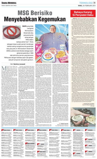 RABU, 26 FEBRUARI 2014

MSG Berisiko
Menyebabkan Kegemukan

Bahaya Kerang
Si Penyedot Debu

SIAPA yang tidak
mengenal
Monosodium
Glutamate atau
yang sering kita
kenal dengan
MSG dalam
bahasa sehari-hari ?. Tentu
sebagian besar sudah pernah mendengar
bahkan sering mengkonsumsi penambah
rasa yang satu ini. Monosodium Glutamate
(MSG) pertama kali diisolasi sebagai asam
glutamat pada tahun 1866
oleh ahli kimia Jerman yang bernama
Ritthausen dengan hidrolisis asam dari gliadin,
sebuah komponen dari gluten gandum.
Oleh Naintina Lisnawati

M

enurut Vernon (2004) yang
dikutip dari Journal of
Chemical Education menyebutkan bahwa komponen
utama MSG adalah 78% glutamat, yang
merupakan salah satu asam amino pembentuk protein tubuh dan makanan. Unsurunsur MSG lainnya juga tidak asing bagi
tubuh dan makanan sehari-hari, yaitu 12%
natrium/sodium dan 10% air.
Monosodium Glutamate (MSG) memiliki cita rasa yang khas disebut ìumamiî, suatu
elemen rasa yang dijumpai pada makanan
alamiah seperti kaldu. Sebagai penambah
rasa (flavor enhancer), bahan ini sudah
diproduksi secara komersial sejak tahun
1909. Oleh karena itu, penggunaan MSG
sampai saat ini tidak hanya dijumpai pada
proses pengolahan makanan dengan skala
besar saja, pada tingkat rumah tangga sudah
sering dijumpai penggunaannya untuk
sehari-hari. Namun, ada juga masyarakat
yang meyakini tidak aman atau berbahaya
untuk dikonsumsi. Lantas, Apakah MSG
aman untuk dikonsumsi ?.
Tahun 1959, Food and Drug Administration (FDA) atau Badan Pengawas
Obat dan Makanan di Amerika mengelompokkan MSG sebagai ìgenerally recognized
as safeî (GRAS), sehingga aman untuk
dikonsumsi. Di Indonesia, konsumsi aman
diatur dalam PerKBPOM No.23 Tahun
2013 tentang Batas Maksimum Penggunaan Bahan Tambahan Pangan Penguat
Rasa. Dalam PerKBPOM No.23 Tahun
2013 tidak terdapat batas aman yang spesifik
untuk konsumsi MSG. Namun, FDA menetapkan batas aman adalah 120 mg/kg berat
badan/hari.
Sebuah survei yang dilakukan oleh FDA
melaporkan bahwa di Amerika Serikat konsumsi perkapita rata-rata mencapai 550
mg/hari, sedangkan di Inggris ditemukan
pada masyarakat rata-rata mencapai 580
mg/hari. Di Wilayah Asia khususnya
Jepang dan Korea diperkirakan rata-rata
mencapai 1,2-1,7 g/hari. Rata-rata konsumsi MSG untuk beberapa Negara di atas tentunya sudah melebihi batas aman FDA.
Sehingga muncul suatu pertanyaan, apa
dampak yang melebihi batas aman bagi
tubuh ?. Bagaimana mekanisme ini bisa terjadi ?.

RUMAH DIJUAL
JLRmhKos Tembalang14KmrJlGondang
BrtI/no2Serius0811272136:1,1M/NG
01A26B144SL-2

RUMAH LUX Bukitsari T.150/181
Murah Bangett...Hub:024-74040959
01782022014-2

JUAL CEPAT RUMAH HM Jl.Trengguli
(Mataram) Smg T.024-8316115 (TP)
01770022014-2

GRAHA SURYA ClustrStrgsMurhInves
Cashbck+Bns70404554/085799939612
01770022014-2

JUAL RMH Semi Mewah Full Fasilitas Dekat JavaMall.Hub:70353648
01782022014-2

MATARAM Stadion Utr 3,5LT
bbs banjir,strgs.T:081 745 2867
01A26B141TT-2

RUKO MURAH 2LT,HM Di Tugu Hanya
750Jt.Hub:Pak Kus.024-70875061
01782022014-2

DIJUAL Rumah Srondol Lt425 Harga
1,2M Nego.Hub:70195656 TP
01782022014-2

RMH HM BKT ANGGREK SENDANGMULYO,
LT.240 LB.100,Hub:081 225 224050
01A26B141CK-2

JUAL RMH Graha Candi Golf Luas
208,2Lt Amarylis.Hub:08122887345
01782022014-2

Konsumsi yang berlebih salah satunya
berisiko meningkatkan potensi kegemukan,
hal ini dilansir dalam sebuah jurnal
Internasional yaitu ’’American Journal of
Clinical Nutrition’’ (AJCN). Penelitian ilmiah mengenai hubungan bahan tersebut
dengan kejadian kegemukan sudah banyak
dilakukan, baik melalui hewan coba
maupun manusia. Penelitian yang dilakukan
oleh Sanabria et al pada tahun 2002 mengenai pemberian MSG 4 mg/hari terhadap
tikus hamil hari ke 17-21 menunjukkan
bahwa anak-anak tikus lebih gemuk bahkan
cenderung obesitas. Selain itu, penelitian
yang dilakukan oleh Ka He et al pada tahun
2011 juga menunjukkan bahwa konsumsi
berhubungan dengan kejadian kegemukan
pada orang dewasa di China. Penelitian ini
dilakukan secara prospektif dan memakan
waktu yang sangat lama yaitu mulai dari
tahun 1991 sampai 2006.
Keseimbangan
MSG berpengaruh terhadap keseimbangan energi melalui gangguan aktivitas hormon leptin pada kelenjar hipotalamus yang
terdapat pada otak. Leptin mempunyai peranan yang penting dalam hal pengaturan
berat badan seseorang. Caranya dengan
mengendalikan rasa lapar dan pemakaian
energi.
Pada dasarnya, leptin adalah penghubung antara sistem syaraf pusat dan sel
lemak dalam tubuh. Setelah ditangkap oleh
penerima leptin, otak segera menyampaikan
sinyal yang menurunkan rasa lapar dan
menaikkan pemakaian energi. Jika aktivitas
Leptin terganggu maka akan mengakibatkan nafsu makan terus-menerus tinggi
dan penggunaan energi cenderung rendah.
Aktivitas fisik yang kurang dan asupan
tinggi kalori mempengaruhi sindrom
metabolik dalam tubuh dengan menurunkan
tingkat asam lemak bebas dan oksidasi
glukosa dalam otot skeletal dan otot jantung,
yang berpotensi menimbulkan penumpukan lemak tubuh dan resistensi terhadap kerja
biologis insulin.
Dalam bahasa sederhana, MSG dapat
mengganggu kerja hormon leptin di hipotalamus otak, dimana jika terganggu maka
nafsu makan akan terus meningkat sehingga
seseorang akan merasa lapar terus-menerus
dan menyebabkan konsumsi makanan akan

RUMAH DIJUAL
RUMAH MURAH Di Ungaran,Pinggir
Jalan Raya T.40.Hub:024-70401044
01782022014-2

Ngesrep Mas Town House, Harga
Mulai 500Jtaan.Hub:085641912987
01782022014-2

JUAL HM LT/LB.530/450 RencanaJln
20m Hrg 1,2M Nego. T:08122936012
01771022014-2

SINGOSARI 3LT 800m2 Rp.3,2M
bebas banjir.Hub: 7012 8005
01A26B141TT-2

JUAL KOS EXCEKUTIF 11KT,Lt.128/
Lb.256m(Hrg Nego) T.085726728738

berlebih. Namun, peningkatan konsumsi
makanan tidak diimbangi dengan aktivitas
fisik yang cukup sehingga penggunaan
energi cenderung rendah. Jika konsumsi
makanan berlebih namun aktivitas fisik
kurang maka sindrom metabolik tubuh akan
terganggu akibatnya terjadi penumpukan
lemak dalam tubuh sehingga hal ini yang
menyebabkan timbulnya risiko kegemukan
bahkan jika berlangsung secara berulang
akan timbul obesitas.
Gizi Ganda
Kegemukan (overweight) merupakan
salah satu model transisi masalah gizi di
Indonesia, fenomena ini sering disebut
masalah gizi ganda. Sebelumnya, hanya gizi
buruk saja yang ditandai dengan marasmus
dan kwashiorkor, namun sekarang ini timbul masalah gizi lebih yang ditandai dengan
kegemukan dan obesitas. Menurut data
Riskesdas 2010, prevalensi obesitas di
Indonesia meningkat dari 12,2% pada tahun
2007 menjadi 14,2 % pada tahun 2010.
Kegemukan atau obesitas adalah suatu kondisi medis berupa kelebihan lemak tubuh
yang terakumulasi sedemikian rupa sehingga menimbulkan dampak merugikan, yang
kemudian menurunkan harapan hidup dan
atau meningkatkan masalah kesehatan.
Seperti yang telah kita ketahui sebelumnya, kegemukan atau obesitas berisiko
menyebabkan berbagai jenis penyakit.
Beberapa yang berakar dari obesitas
diantaranya penyakit jantung koroner (PJK)
dan Diabetes Mellitus Tipe II yang diakibatkan oleh resistensi insulin. Pada prinsipnya, timbunan lemak akan memicu terbentuknya aterosklerosis, penebalan pembuluh
darah akibat akumulasi senyawa lemak
seperti kolesterol dan trigliserida, khususnya
pada arteri koronaria, arteri yang bertugas
membawa darah segar ke otot-otot jantung.
Pengaruh lemak ini tidak bersifat langsung, tetapi melalui proses berantai yang
kompleks. Secara singkat, lemak yang terakumulasi pada pembuluh darah akan
menimbulkan peradangan, yang pada
akhirnya membentuk tonjolan plak yang
mempersempit diameter dalam pembuluh
darah. Pada sindrom koroner akut, biasanya
telah terjadi pecahnya plak tersebut yang
nantinya dapat menyumbat pada arteri
koroner.
Gejala penyakit jantung koroner yang
disebut dengan sindrom koroner akut

RUMAH DIJUAL
JUAL RMH Nyaman2LT Tembalang dkt
UNDIP LT/LB=500/320.T:76480697

01733022014-2

JUAL/KONTRAK Rmh DiPerum Sigade
Ungaran.Hub:082220124549
01782022014-2

PrmCluster Wil.Bymnik T36&45,Hrg
200/300Jtan70645355/082226549496
01782022014-2

JL RMH ANTIK SMG ATAS Jaminan Ke
naikan Hrg 30% T.0818 0399 8156
01777022014-2

WONODRI KRAJAN III-47 3LT
LB=200m2 Hub: 089 667 807074
01A26B141TT-2

Kntrk Rmh min2th,3Kt,1300W,Grsi,
tlpn.Padepokan Ganeca I/G-5 Smg.

01A26B141TT-2

JUAL RUMAH SHM Ls.121m2 Jl.Raya
Mijen Permai Smg.Hub:70413170

01A26B141AC-2

RUKO Jl.Angsana 1103 Plam.Indah
(dpn Terminal)T:6723707/70347393

01A26B141CN-2

Prm Diskon15Jt Pedurungan,T40/71
T40/85,T40/119,T60/167:70519935

01770022014-2

Disewakan 2 Kantin & Cafetaria
SklhAsrama.76916060/085870171595

01782022014-2

VILLA GEDAWANG PERMAI T.38 SHM,
Blok A-11 Hub: Ph.(024)-70217889

01798022014-2

RMH di Jl.Kalicari Supriyadi
Kt3,Km2,keramik.T:0821 3485 7454

01765022014-2

** RUMAH KONTRAK **
RUMAH KONTRAK

04A26B14BNS-2

JUAL TP RMH HM 2LT,Ls.170/350m
Di Semarang-Kota.08985942683

RUMAH KONTRAK

LJHSK 8410099 DSEWAKAN RUKO JEND
Sudirman 2Lnt LT220m2,KIC Gatsu
LT 90m2,600m2 dan 1000m2,Kaliban
teng LT.600m2,Sriwijaya LT.150m2
Bkt Sari LT 1000m2,Candi Kalasan
LT.250m2,Han 081901888889

01A26B141AC-2

PROMO MASSAGE! Hanya 45rb/jam
Hub: 081 326 318 688
01A26B141TT-2

SASA SALON Mnrm Pot,Lulur,Facial
Jl.UntaUtrPLN Majapahit,70689499

DIKONTRAKAN RMH Semarang Indah
LT.120m2 LB.100m2+Perabot
Bangunan baru.Hub:081.5756.22222
01A26B141TT-3

RMH KONTRAK Prm Sambiroto Baru
4KT,2KM,garasi-081326269555
01A26B14POS-2

** TANAH DIJUAL DIJUAL
TANAH **
Jual Tanah di LokasiBisnis/Resto
(STE)Jl Raya Ngalian Luas Tanah
800m2 7jt/m2(Nego),parkir luas
08122811272 /70171718 / 70142244
01A26B141CN-4

■ Rachma Purwanti SKM,
Mahasiswa Magister Ilmu Gizi,
FK Undip

■ Naintina Lisnawati,
Mahasiswi Magister Ilmu Gizi
Universitas Diponegoro, Semarang

TANAH DIJUAL
ZHARFAN PROPERTY Siap Kerjasama
dgn pemodal(investor)u/Property
(Perum/Ruko)HrgaPasar&keuntungan
08122811272/ 7017 1718/ 70142244
01A26B141CN-4

DIJUAL TNH SHM 5,4 Ha:Ds.Pilang
sari Sayung Demak Rp.40Rb/Meter
Hub:P.Benny 0816559760
01761022014-3

JUAL KAVLING MAJAPAHIT REGENCY
Uk:8m x 17m - 8m x 19m Rp.3Jt/m2
Bebas Banjir. Hub: O81 129 673O
01773022014-3

** SALON **
SALON

01765022014-2
01A26B141CN-6

(ìserangan jantungî) timbul ketika terjadi
peningkatan kebutuhan oksigen jantung
tanpa disertai pasokan yang memadai, atau
penurunan suplai oksigen pada jantung.
Peningkatan kebutuhan oksigen ini terjadi
pada saat jantung melakukan kerja berat
misalnya pada saat berolahraga berat.
Sedangkan penurunan suplai oksigen disebabkan karena adanya pengerutan atau
penyumbatan arteri koroner. Apabila kebutuhan oksigen jantung tidak terpenuhi dalam
jangka waktu tertentu, maka otot jantung
akan mengalami kekurangan oksigen dalam
darah (iskemia), yang lama kelamaan akan
diikuti dengan matinya sel otot jantung
(nekrosis). Kondisi iskemia dan nekrosis inilah yang menimbulkan rasa nyeri yang
hebat dan henti jantung pada penderita
penyakit jantung koroner.
Fakta lain menunjukkan bahwa obesitas
memicu peradangan mikro dalam tubuh
yang terjadi secara menyeluruh dan terus
menerus. Mekanisme peradangan tersebut
dapat berkaitan erat dengan terjadinya
respon stress yang berujung pada resistensi
fungsi insulin.
Dari sini, kita dapat mengambil faedah
yaitu, obesitas, adalah salah satu faktor risiko
utama diabetes dan memang faktanya 80%
pada pasien diabetes mellitus tipe II, mengalami obesitas. Kegiatan olahraga dan pengurangan berat badan, terbukti secara ilmiah
dapat meningkatkan sensitivitas dari insulin
dan memperbaiki kontrol gula darah pada
pasien diabetes.
Gambaran fenomena ini tentunya menjadi renungan terhadap asupan makanan yang
selama ini diterapkan mulai dari tingkat
rumah tangga hingga level produksi
makanan besar. Salah satu cara mengatur
pola makan yang baik adalah dengan
memilih makanan yang sehat dan bergizi.
Makanan yang dikonsumsi sebaiknya rendah lemak dan tinggi serat. Bahan tambahan
pangan boleh digunakan namun tentunya
tidak melebihi batas aman yang ditentukan.
Seperti halnya MSG. Monosodium glutamate (MSG) aman, namun sebaiknya
konsumsi tidak melebihi batas aman karena
salah satunya akan berisiko menyebabkan
kegemukan.(11)

KERANG adalah hewan bertubuh lunak yang hidup di
dasar laut. Hewan ini menjadi salah satu jenis makanan laut
(sea food) populer di kalangan masyarakat Indonesia. Hal ini
dikarenakan Indonesia merupakan negara bahari dengan
ketersediaan kerang yang melimpah di lautan, sehingga
kerang sangat mudah diperoleh dan harganya terjangkau.
Selain karena ketersediaan dan harga, kerang juga memiliki kandungan gizi yang tinggi. Tiap butir kerang mengandung kalori setara dengan 1% dari Angka Kecukupan Gizi
(AKG 2000 kkal) dengan rincian karbohidrat (9%), lemak
(27%), dan protein (64%). Kerang, sumber makanan yang
kaya protein. Kandungan asam amino esensial dalam kerang
juga tergolong tinggi (sekitar 80-90%). Selain itu, kerang
juga mengandung asam lemak omega-3 dan omega-6, zat
besi, selenium, fosfor, flour, iodium, kalsium, kalium, dan
zink.
Namun, tahukah kita bahwa di balik kepopulerannya itu
kerang termasuk jenis makanan yang berbahaya untuk
dikonsumsi?
Di dasar laut, kerang ini bertugas seperti halnya penyedot
debu. Kerang tidak aktif bergerak, tetapi ia menghisap apa
saja yang ada di dekatnya termasuk logam berat yang berbahaya bagi kesehatan manusia.
Menurut ''BC Centre for Disease Control'' (2013) ada
potensi bahaya pada hewan ini yaitu cemaran logam berat
seperti Pb, merkuri, dan kadmium. Logam berat yang terakumulasi pada kerang dapat ikut masuk ke dalam tubuh manusia. Sebagian diantaranya akan tertumpuk pada bagian tubuh
tertentu seperti ginjal, hati, kuku, jaringan lemak, dan lainnya
dan dapat menyebabkan gangguan fungsi pada ginjal, saraf,
pencernaan, psikologis, penglihatan, keseimbangan, serta
jantung dan pembuluh darah (kardiovaskuler).
Tidak hanya itu, menurut NH Department of Environmental Services kerang juga merupakan filter di lautan,
sehingga dalam tubuhnya dapat mengandung bakteri berbahaya dan virus. Ketika kerang yang terkontaminasi tersebut
dimakan manusia, ancaman penyakit serius seperti radang
saluran cerna, septikemia, salmonellosis, hepatitis, kolera,
dan tifus pun tak urung dapat terjadi. Penyakit ini terjadi terutama dari hasil kotoran manusia dan limbah hewan yang termanipulasi dalam tubuh kerang. Selain itu, masalah lain disebabkan oleh parasit (cacing) dan keracunan histamin.
Kerang, si penyedot debu ini juga dapat mengandung
racun yang akan menyebabkan penyakit serius yaitu
Paralytic Shellfish Poisoning (PSP). Paralytic Shellfish Poisoning dapat menyebabkan kematian melalui kelumpuhan
pernapasan. Gejala keracunan yang lebih ringan mulai
dengan mati rasa pada kaki maupun kesemutan pada bibir.
Temuan Dr. David Phillips dari Departemen Pertanian
Hongkong juga menjelaskan bahwa manusia lebih mudah
terkena penyakit berbahaya karena makan kerang daripada
ikan atau udang, karena kerang hidup di dasar laut dangkal
dekat pantai, tempat sampah manusia dan buangan industri
menumpuk. Konsentrasi bakteri dan zat racun di dasar laut
menyebabkan kerang, si penyedot debu ini tercemar, berbeda dengan ikan atau udang yang berenang di atas perairan.
Begitu kompleksnya bahaya yang mungkin terjadi ada
pada sumber makanan ini. Oleh karena itu, sebaiknya kita
lebih bisa berhati-hati dan tidak berlebihan dalam mengkonsumsi kerang. Saat sesekali ingin membeli kerang, sebaiknya
memilih kerang mentah yang masih segar dan cangkangnya
utuh, tidak retak atau pecah. Untuk pengolahannya, NH
Department of Environmental Services merekomendasikan
merebus kerang hidup dalam air mendidih selama 3 sampai 5
menit setelah kerang terbuka. Kerang dapat dikukus selama 4
sampai 9 menit.
Sebaiknya tidak memasak terlalu banyak kerang dalam
sekali waktu di wadah yang sama karena kerang yang berada
di tengah mungkin tidak sepenuhnya dapat dimasak. Kerang
yang tidak terbuka selama pemasakan sebaiknya dibuang.
Adapun bagi penggemar kerang hijau juga harus hati ñ hati
karena kerang hijau hidup di perairan tercemar. Sebaiknya,
kerang tidak langsung diolah tetapi ditampung sementara di
lokasi yang tidak tercemar selama 15 hari atau direndam selama 72 jam dalam bak berisi air bersih yang mengalir.

TNH Papandayan Lamongan Tmr,Elit
view,Ngantong LT=526(15x35)3jt/m
Melani Paradise Pro 085225555200
01A26B141TT-3

TNH Graha Mukti Utama 50m Dr Jln
Woltermonginsidi P.25xL.15=375m2
Lbr Jln 10m Pojok.T:081325647280

TANAH DIJUAL
KavSiapBgn Plamsari4DktMallKamps
StifarBbsBjrDr80jtan085712058194
01772022014-2

JL TNH L=108, 2jt/m Jl.Rambutan
(sblh UNNES)cck:Kos. 08123022850
01A26B141TT-2

BU TANAH PAMULARSIH BUNTU
LT.153m2 Hub: 081 325 481 419
01770022014-2

TNH SHM 315m2 Blkg POLRES PwddGrobogan. 082133033047
01A26B14TLR-2

TNH HM Ls ±1000m2,Ada Line Telp,
Listrk,Sktr Citarum.081390688570
01305022014-2

BU Tnh 250m2, 350m2 Karanggeneng
Gng Pati 450Rb/m2.T:082220124549
01782022014-2

KAV StrtgsDktPsrBojaCash35jtKrdt
Dp2jtAng850rbx60Bln:081326218282

01782022014-3

TNH SIAP BANGUN 6x12DiPerumDolog
Tlogosari Wetan.Hub:02470196511
01A26B141RZ-2

JUAL TNH daerah Tembalang L=712m
T:085.225.480707/081.326.48.0889
01A26B141TT-2

TELEPON
KurniaSel Singosari Ry26:8318090
New BB Q10(5429)Q5(3279)z10(3489
9720(2359)9320(1779)9220(1449)
SamsMega5.8(3869)Grand(3179)Tab3
7"(3169)Core(2439)Ace3(2169)S3Mi
ni(2589)GLX y/y2/y Neo(799/1169/
919)Star(799)Infinity(1879)Nokia
311(959)L520(1319)310(859)305(73
9)210(739)208(749)206(649)205.1
(559)LenovoA1000(1279)A369(929)
01785022014-10

KurniaSel Singosari Ry26:8318090
NewAndromax C(769)G(969)i2(1359)
u2(1779)u3(1999)z(2649)REV B(229

01779022014-2

KREDIT HP SyrtCmFcKTP*100%NewPro
moFebBuruan Bhaga FO 08883707070

01A26B141RZ-2

01A26B146SG-5

*** SALATIGA ***
SALATIGA
GRAHA VETERAN Jl.Karangkepoh
Type: 45/72, 63/84, 64/90
Hub:Jend.Sud 97 Lt.2(0298)328400
01A26B146SG-3

*** DEMAK ***
DEMAK
DEMAK KOTA Jual Tnh,SHM,7,5x14m,
Tembiring,50Jt,Hub.082133957498

01A26B141GM-2

DIBELI HP/BB/TAB Pin 32531DD3
(024)70000946 / 085 640 222 999
01774022014-2

** UCAPAN **
UCAPAN

01782022014-2

KAVLING SEDAYU SAWO 7x10 SiapBgn
Di BangetAyu Wetan.T:02470295985

UANG SEWA Anda Slma ini Hangus?
Dengan Kami,Uang Anda Bisa kemba
li Utuh 100%,Disewakan Ruko 3LT
+ 1Basement Jl.Gatot Subroto 94
Kav 1.Ungaran Hub: 085866270032

01785022014-3

BELI BB/TAB/iPHONE Pin:24C37E2D
Dr.BB: 7017_4000 / 081_7417_4000

01772022014-2

DJL. Tnh Jl.Nogososro P.45xL.22=
990m2,LbrJln10mPojok081325647280

UNGARAN

Puji & Syukur atas terkabulnya
Doa Novena 3x Salam Maria-Lidya
01A26B141GM-2

01731022014-2

*** CIREBON ***
CIREBON
DCARI TUKANG/KENTENG TRUK2 BESAR
Yang Brpengalaman Utk Ditempatkn
Di Semarang Hub:081390724809
01A26B141PT-3

 