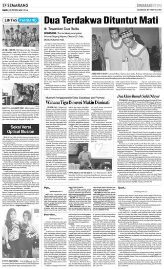 RABU, 26 FEBRUARI 2014

Dua Terdakwa Dituntut Mati
● Tewaskan Dua Balita
SEMARANG - Dua terdakwa perampokan
di rumah Sugeng Wiyono, Oktober 2013 lalu,
dituntut hukuman mati.

SM/dok

JUARA UMUM :SDS Islam Al Azhar 14 menjadi
juara umum pada Fun Science SD se-Jateng,
Minggu (23/2) di Gedung Wanita Jalan Sriwijaya.
Kegiatan yang diikuti 1.500 siswa itu digelar oleh
YPII Nurul Jannah. Delegasi yang dikirim
berhasil meraih juara I Matematika Kelas 5 oleh
Bagus Jati Pramono, Juara 1 Matematika kelas 4
oleh Alma Putri Nashrida, Juara 2 Bahasa Inggris
kelas 4 oleh Alma Putri Nashrida, Harapan 1 IPA
Kelas 4 oleh Arya Nandhana Syairendrar, Daffa
Malika Abdullah meraih harapan 3 IPA kelas 4
dan Harapan 2 Matematika kelas 4, serta Razagra
Fayyaz Ibrahim yang meraih harapan 1 IPA kelas
1. (ssk-39)

Keduanya adalah Ahmad Musa
(28) dan Abdur Rohman (32),
warga Kecamatan Mayong Kabupaten Jepara. Jaksa Penuntut
Umum Kejaksaan Negeri (Kejari)
Semarang menilai mereka terbukti
melanggar Pasal 365 ayat (1) dan
ayat (4) Kitab Undang-Undang
Hukum Pidana, tentang Pendurian
dengan Kekerasan. Tuntutan dibaca
dalam sidang di Pengadilan Negeri
Semarang, Selasa (25/2).
”Hal yang memberatkan, perbuatan terdakwa Ahmad Musa dan
Abdur Roman adalah tewasnya korban Kanaya Nadine Aulia Zahrani
Wiyana (2) dan Keanu Riefky Antasena Wiyono (1). Serta korban dengan luka berat, Murni,” demikian
Jaksa Farida di hadapan majelis
hakim yang diketuai Bambang
Setyanto
Mendengar tuntutan itu, Musa
langsung menunduk lemas di kursi
terdakwa. Didampingi penasihat

hukumnya, Musa dan Rohman
bakal mengajukan pembelaan
pada sidang selanjutnya.
”Pembelaan bisa diajukan masing-masing atau nanti diserahkan
ke penasihat hukum,” saran
Hakim Bambang.
Dipukul Linggis
Musa dan Rohman diduga
didakwa merampok rumah Sugeng Wiyono di Jalan Mulawarman
Barat I Kramas, Tembalang serta
menganiaya dua balita anak Sugeng dan pembantu rumah tangga
Sugeng. Kedua balita itu mengalami pecah tulang tengkorak akibat
dipukul dengan linggis.
Sementara pembantu Sugeng,
Murni (36), mengalami luka robek
di kepala bagian atas. Sementara,
kerugian materi yang dialami Sugeng sendiri mencapai Rp 15 juta.
Musa dan Rohman berdalih
gugup, lantaran dua balita melihat
mereka menganiaya Murni.

SM/Eka Handriana

DITUNTUT MATI : Ahmad Musa (depan) dan Abdur Rohman (belakang), usai sidang
pembacaan tuntutan kasus perampokan yang melibatkan keduanya. Mereka dituntut hukuman mati karena menghilangkan nyawa dua balita dalam aksinya.(91)
Setelah memukul dua balita dan
Murni, Musa dan Rohman yang
semula bertamu mengunjungi
Murni, lalu mengambil perhiasan
emas dan peralatan elektronik

Wahana Tiga Dimensi Makin Diminati
SM/dok

Seksi Versi
Optical Illusion
KALAU saja boleh memilih setiap orang pasti ingin terlahir sempurna.Sayangnya semua itu tak mungkin. Sudah
menjadi takdirnya ketika kekurangan menjadi penyerta
semua ciptaan Tuhan.
Yang bisa dilakukan hanyalah menutup kekurangan yang
dimiliki. Kaum feminin memiliki kecendurungan tinggi
dalam menyamarkan kekurangan yang ada dengan segala upaya. Terutama ketika itu berkait dengan fisik.
Seperti yang dilakukan para pemilik lemak tubuh berlebih.
Permainan optical illusion pada busana pun dipilih untuk
membuat tampilan tubuh terlihat lebih langsing dan seksi. Seperti teknik yang digunakan Ingrid Husodo dalam rancangan
yang dikenakan oleh finalis Indonesia Idol 2014 Widi Yunita.
Optical Illusion ditandai dengan gambar yang pada saat
dipersepsi dengan mata berbeda dari realitasnya. Informasi
yang diproses di otak memberi persepsi yang tidak cocok
dengan ciri fisik benda yang di pandang.
Materi Ringan
Untuk menghasilkan optical illusion yang apik, gadis
berambut panjang itu menerapkan teknik potong tingkat tinggi. Silhouette yang dihasilkan mengikuti lekuk tubuh dengan
mengkreasikan materi ringan. ”Penggunaan dua materi yang
berbeda efektif menyempurnakan ilusi yang diciptakan,’’ kata
Ingrid saat ditemui di rumahnya di Jl Sumbing 12A.
Ingrid sengaja memilih desain yang ringan. Bukan saja
diwakili dengan pemilihan kain tetapi juga penerapan detail
yang nyaris tiada. ”Penggunaan detail ringan seperti kristal
tetap dipakai tetapi tak berlebihan,’’ imbuhnya.
Warna-warna solid seperti hitam dan merah menjadi pilihannya. Tampilan seksi namun tak fulgar terasa kuat terasa di
setiap rancangan yang dihasilkan. Kesemuanya tak sedikitpun mengesampingkan sisi elegansi.
Dipercayanya Ingrid untuk mendesain busana artis bukan
prestasi perdananya. Tahun lalu gaun rancangannya dikenakan kontestan Miss World 2013. Tiga konntestan yang
mengenakan gaun cantiknya berasal dari Montenegro, Mongolia, dan Lithuania. (Anggun Puspita-91)

SEMARANG - Wahana tiga
dimensi yang dimiliki Museum
Ronggowarsito makin diminati
pengunjung. Di tempat tersebut,
pengunjung museum bisa menikmati film tiga dimensi soal kesejarahan yang sangat menarik.
Meski untuk masuk, masyarakat
harus merogoh kantongnya lagi
diluar tiket masuk, hal itu tak mengurangi minat mereka.
”Bahkan, ada pengunjung yang
datang hanya untuk masuk ke
wahana tiga dimensi itu. Dia ingin
melihat semua koleksi film yang
ada,” ujar Kepala Seksi Pelayanan
dan Tata Pameran, Hermawati,
Selasa (25/2).
Film tiga dimensi yang ada
dimiliki museum sendiri ada
beberapa jenis. Untuk menyaksikannya, pengunjung harus
membayar tiket Rp 10 ribu untuk
perseorangan atau Rp 5 ribu per orang jika datang berombongan
lebih dari sepuluh.
Hermawati juga mengungkapkan, jumlah pengunjung tahun lalu
meningkat dibanding sebelumnya.
Jika pada 2012 pengunjung museum yang berada di Kawasan
Kalibanteng itu mencapai sekitar 47
ribu, maka tahun lalu jumlahnya
bisa lebih dari 68 ribu pengunjung.
Hal itu tak lepas dari terobosan yang
terus dilakukan museum untuk
menggaet banyak pengunjung.
Kepala Museum Ronggowarsito, Steven Timissela menam-

Piye...
(Sambungan hlm 21)
BRT moda transportasi yang
digadang-gadang jadi angkutan kota,
bahkan ikon Kota Semarang. Tapi
lihatlah cara mereka membangun
halte. Serampangan, tanpa perencanaan, sangat memalukan dipandang. (085866340004)
DARI pada membangun kebun
binatang, lebih baik membangun
kebun bunga wangi, seperti di luar

Penertiban...
(Sambungan hlm 21)

SM/dok

FOTO BERSAMA : Ingrid Husodo berfoto
bersama finalis Indonesia Idol 2014 Widi Yunita
yang mengenakan baju rancangannya. (91)

Padahal, sebelumnya pada rapat
kordinasi, perwakilan Satpol PP menyatakan siap dan mendukung penertiban APK yang dinilai melanggar.
”Kami kecewa, karena ini hasil
rapat kesepakatan antara Kesbangpol dan Satpol PP. Katanya Satpol PP
siap menerjunkan anggota. Kami
selaku pihak yang memberi rekomendasi malah mempertanyakan
keseriusan Satpol PP yang memiliki
tugas melakukan penertiban APK
yang menyalahi aturan,” katanya.
Penertiban APK di Kota Semarang direncanakan akan dilaksanakan dengan melibatkan instansi
terkait dan dikordinasi Kesbangpol
Kota. Namun kegiatan ini batal karena jajaran Satpol PP tidak kunjung
hadir hingga pukul 21.00. Padahal,
operasi dijadwalkan Senin (24/2)
pukul 20.00.
Kepala Kesbangpol Kota Sema-

bahkan, agar musem yang dikelolanya semakin dikenal, pihaknya
menggelar acara khusus yakni
sosialisasi dan promosi pengelolaan museum yang digelar kemarin
di aula museum tersebut.
Acara tersebut menghadirkan
tiga pembicara yang berbicara soal
seluk beluk pengelolaan museum.
Ketiganya yakni, Eko Matruti dari
UKSW Salatiga, Dedah Rufaidah
dari Museum Nasional, Jakarta,
dan Karyanah, dari Unnes. Forum
tersebut juga mengundang beberapa pihak, seperti perwakilan sekolah dan komunitas yang peduli terhadap museum sebagai peserta.
Eko Matruti saat berbicara
kemarin mengungkapkan, selama

”Tapi ini masih belum selesai.
Hakim belum memutuskan, kami
berharap keadilan,” kata Sugeng
didampingi istrinya usai sidang
kemarin. (H89-91)

Dua Klaim Rumah Sakit Dibayar

Museum Ronggowarsito Gelar Sosialisasi dan Promosi

BANTUAN KOMPUTER: SMK Teuku Umar
Semarang baru-baru ini menerima bantuan 10
unit komputer dari PT Pertamina (Persero) terkait
program Corporate Social Responsibility (CSR).
Bantuan diterima Kepala Sekolah Sulasih di kampus Jalan Karangrejo Tengah IX/99A. (39)

milik majikan Murni. Keduanya
mengaku menenggak Vodka saat
akan beraksi.
Menanggapi tuntutan jaksa,
Sugeng Wiyono mengaku lega.

ini masih jarang masyarakat
datang ke museum.
”Sebagian besar masyarakat
datang ke museum hanya dua kali.
Pertama, waktu mereka masih kecil, ketika diajak rombongan sekolah. Kedua, setelah tua, ketika harus
mengantar anak atau cucu.”
Dia menegaskan, museum
harus memiliki keistimewaan tertentu agar tetap menjadi perhatian
masyarakat. Dia memberi contoh
beberapa museum yang cukup
baik di Jawa Tengah, diantaranya
Museum OHD (Magelang),
Museum Batik (Pekalongan), dan
juga Museum Rekor Dunia dan
Indonesia (Semarang). (H35,
H71-39)

SM/Adhitia A

PENGELOLAAN MUSEUM : Eko Matruti dari UKSW
Salatiga berbicara tentang pengelolaan museum pada
acara Sosialisasi dan Promosi Museum Ronggowarsito,
kemarin. (39)

negeri! (085876164805)
YTH Pak Wali, mohon untuk
penyediaan pemakaman segera diupayakan penataan agar ke depan
dalam pelayanan terhadap masyarakat
lebih baik lagi. (081390167567)
GELAR “GR” bagi guru, janganjangan sama nasibnya dengan gelar
“pahlawan tanpa tanda jasa” bagi
yang menerima, hanya pepesan
kosong. (081325707039)
MASYARAKAT ingin tol Tembalang-Ungaran dapat segera beroperasi penuh. Sebaiknya dilakukan uji

coba dengan beban bertingkat dan
waktu periodik dalam jangka waktu
tertentu. (081325619393)
SELAMA jadi PNS tidak pernah
sakit, ketika pensiun diopname tidak
bisa pakai BPJS. Kok enak zaman
dulu, keluarga bisa menikmati fasilitas
Askes. Semoga BPJS cepat dievaluasi dan makin baik. (081326614614)
KEPADA kepala KUPTD Kota
Semarang, mohon di Hutan Wisata
Tinjomoyo diberi wahana hiburan,
biar para pengunjung betah dan tidak
kecewa. (089629313756)

rang Kuncoro Himawan mengatakan,
pihaknya berencana melibatkan
semua pihak pada penertibanAPK ini.
Dan, Satpol PP dalam setiap koordinasi menyatakan kesanggupannya.
Kendala
”Satpol selaku penegak perda
memiliki peran penting dalam
melakukan penertiban APK yang
melanggar perwal maupun PKPU.
Karena Satpol tidak ada, maka kami
batalkan. Secepatnya kami akan kordinasi lagi,” tegas dia.
Kepala Bidang Ketenteraman dan
Ketertiban Satpol PP, Aniceto Magno
Da Silva menegaskan, pihaknya akan
malakukan penertiban APK akhir
pekan nanti. ”Jumat (28/2) kami akan
menertibkan spanduk dan baliho
caleg. Kami akan berkoordinasi dengan semua pihak terkait agar operasi
mendatang bisa berjalan lancar,”
katanya tanpa mau menyebut alasan
kenapa Satpol PP tak datang dalam
rencana penertiban Senin malam.
Sementara itu, Wali Kota Semarang Hendrar Prihadi menegaskan,
pihaknya sudah menginstruksikan

ke jajarannya untuk membersihkan
baliho atau APK caleg yang melanggar aturan.
”Permainan di Pemilu mendatang
harus fair. KPU sebagai penyelenggara, panwas sebagai wasit dan para
caleg sebagai peserta. Tak boleh ada
yang berbuat curang agar pemilu nanti
berjalan jujur dan adil. Untuk rencana
penertiban kemarin memang dibatalkan karena ada kendala di kendaraan
operasional, sehingga Satpol PP tak
bisa berangkat.’’
Sebagaimana diketahui, kemarakan pemasangan baliho dan alat peraga kampanye (APK) oleh caleg tak
hanya merusak estetika wajah kota,
ditengarai para caleg juga banyak
yang berbuat curang dengan membidik tempat-tempat larangan yang
telah ditetapkan oleh KPU maupun
Pemkot Semarang. Bahkan, beberapa caleg nekat melakukan
pemasangan gambar di titik baliho
pemkot, yang seharusnya khusus
untuk sosialisasi kegiatan pemerintah dan bukan untuk komersial.
(H71,H35-39)

SEMARANG -Klaim peserta Jaminan Kesehatan Nasional (JKN) atas
dua rumah sakit yakni RSI NU Demak dan RS Bina Kasih Ambarawa,
telah dibayar oleh Badan Penyelenggara Jaminan Sosial (BPJS) Kesehatan
Kota Semarang. Nominal yang dibayarkan sekitar Rp 150 juta untuk
pelayanan bulan Januari 2014. Sementara rumah sakit besar seperti RSUP
dokter Kariadi dan RSI Sultan Agung masih dalam proses verifikasi.
Kepala BPJS Kesehatan Kota Semarang, Fachrurrazi mengatakan,
dua rumah sakit tersebut tergolong kecil sehingga pasiennya tidak banyak
dan pengiriman data klaim sesuai jadwal. ”Kami masih tahap proses verifikasi untuk laporan yang masuk. Mungkin pengiriman data pada tanggal 14 Februari akan dicairkan pada pekan depan,” katanya, Selasa (25/2).
Pembayaran klaim dua rumah sakit itu merupakan yang pertama dari
puluhan fasilitas kesehatan lainnya di lima daerah yang merupakan
wilayah cakupan BPJS Kesehatan Kota Semarang.Adapun untuk rumah
sakit lainnya masih dalam proses verifikasi. Proses pembayaran klaim
oleh BPJS Kesehatan, maksimal 14 hari setelah data klaim dikirimkan
pihak rumah sakit.
Kepala Humas RSUP dokter Kariadi, Darwito mengatakan, pengiriman data klaim pada tanggal 14 Februari dan diperkirakan dipenuhi maksimal 14 hari kemudian. Pihaknya mengajukan klaim sekitar Rp 29 miliar untuk pelayanan JKN bulan Januari. ”Kami juga mengajukan permintaan uang muka dahulu setelah mengirimkan data klaim,” ujarnya.
Transisi
Sementara itu, Koordinator Humas RS Panti Wilasa Citarum, Suko
Dwi Nugroho mengatakan, saat ini belum ada kendala dalam penerapan
BPJS Kesehatan. Keterlambatan pengiriman data klaim, menurutnya,
akibat masa transisi menunggu kesesuaian dari rumah sakit untuk mendapat status menjadi tipe C. ”Kenapa kita terlambat mengirim data klaim
ke BPJS, karena kita menunggu kesesuaian dari kategori kelas rumah
sakit yang baru keluar status tipe C-nya,” ujarnya.
Sementara itu, Fachrurrazi menanggapi pemberitaan sebelumnya mengenai kekecewaan peseta BPJS Kesehatan dalam mekanisme pemberian
obat untuk penyakit kronis. Dia mendasarkan pada Surat Edaran Menteri
Kesehatan nomor HK/Menkes/32/I/2014 pada poin 2. Dalam aturan itu
disebutkan pada masa transisi fasilitas kesehatan tingkat lanjutan dapat
memberikan tambahan resep obat penyakit kronis berdasarkan formularium nasional di luar paket INA-CBG’s sesuai indikasi medis sampai kontrol
berikutnya apabila penyakit belum stabil. ”Resep dapat diambil di instalasi
farmasi rumah sakit atau apotek yang melayani obat kronis.”
Pasien dengan penyakit kronis, lanjutnya, yang telah stabil dapat
dikembalikan ke fasilitas kesehatan tingkat pertama melalui Program
Rujuk Balik (PRB). ”Kami telah bekerja sama dengan sebagian besar
instalasi farmasi rumah sakit dan apotek untuk melayani obat kronis dan
apotek yang melayani obat PRB,” tuturnya. (H74,fri-39)

Ijazah...
(Sambungan hlm 21)
klarifikasi yang diterima, ijazah dengan nomor induk 0702038 yang
selama ini diakui milik Anik Kasiyani, ternyata milik Supriyogi, siswa
SMA Karya Nasional Jakarta Timur tahun 1986/1987. Menurut dia,
Anik Kasiyani pada 2008 telah melaporkan jika kehilangan ijazah
miliknya bernomor 0702038 ke Polsek Sukorejo.
”Dalam laporannya, Anik Kasiyani menyatakan kehilangan ijazah sesuai dengan nomor induk tersebut,” kata dia, kemarin.
Klarifikasi
Dia mengatakan, karena proses pencalegan telah sampai ke Daftar
Caleg Tetap (DCT), pihaknya tidak mencoret ketua DPRD periode
2009-2014 tersebut dari daftar. Meski demikian, Panwaslu akan terus
mengawal proses dugaan pemalsuan ijazah sampai pemilu legislatif.
”Jika pada Pileg April mendatang saudari Anik Kasiyani kembali terpilih, dia tidak bisa dilantik lantaran ijazah yang digunakan diduga palsu.
Ijazah milik orang lain,” katanya.
Ketua KPU Kendal Wahidin Said menyatakan, pihaknya sudah
meminta klarifikasi tertulis kepada Dinas Pendidikan Kota Jakarta
Timur yang mengeluarkan surat klarifikasi yang menyatakan bila ijazah
Ketua DPRD Kendal itu milik orang lain. KPU telah mengirimkan surat
klarifikasi tersebut, tetapi hingga kemarin belum menerima balasan.
”Kami juga berkoordinasi dengan KPU Pusat menyikapi kasus itu.
Sepanjang belum ada pembatalan, Anik Kasiyani masih terdaftar sebagai caleg,” tuturnya.
Sementara ituAnik Kasiyani belum bisa dikonfirmasi terkait munculnya surat klarifikasi dari Dinas Pendidikan Kota Jakarta Timur yang
menyatakan ijazah bernomor induk 0702038 bukan miliknya, tetapi
milik orang lain. Informasi yang di dapat, kemarin, Anik Kasiyani
sedang menjalani bintek di luar Kabupaten Kendal. Salah seorang ajudannya menyatakan, dia masih berada di Cirebon dan enggan berkomentar soal permasalahan itu.
Saat dihubungi lewat ponselnya, terdapat nada sambung, tetapi tidak
diterima. Sementara, pesan melalui BlackBerry Mesengger untuk konfirmasi, juga tidak dibalas. Pesan yang dikirimkan melalui BBM tersebut hanya dibaca.
Sebagaimana diketahui, kasus dugaan pemalsuan ijazah Anik
Kasiyani yang kembali mencalonkan diri menjadi caleg, pernah dilaporkan LSM Vox Populi Suara Rakyat ke Polda Jateng pada November
2013. (H36-64)

 