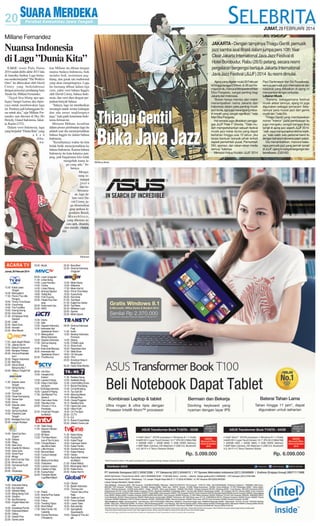 JUMAT, 28 FEBRUARI 2014

Millane Fernandez
JAKARTA - Dengan tampilnya Thiagu Gentil, pemusik
jazz samba asal Brasil dalam jumpa pers 10th Year
Clear Jakarta International Java Jazz Festival di
Hotel Borobudur, Rabu (26/5) petang, secara resmi
pergelaran bergengsi bertajuk Jakarta International
Java Jazz Festival (JIJJF) 2014 itu resmi dimulai.

Nuansa Indonesia
di Lagu ”Dunia Kita”
LAGU resmi Piala Dunia
2014 sudah dirilis akhir 2013 lalu
di Amerika Serikat. Lagu berirama samba berjudul ”The World is
Ours” itu dibawakan oleh David
Correy yang berkolaborasi
dengan penyanyi pendatang baru
Tanah Air, Millane Fernandez.
”Nggak bisa bilang apa-apa,
happy banget karena aku dipercaya untuk membawakan lagu
ini. Pastinya jadi kebanggaan besar untuk aku,” ujar Millane Fernandez saat ditemui di Hey Ho
Howdy, Grand Indonesia, Jakarta, Kamis (27/2).
Dalam versi Indonesia, lagu
yang berjudul ”Dunia Kita” yang
a k a n
dibawa-

kan Millane itu dibuat dengan
nuansa budaya Indonesia, baik
melalui lirik, instrumen angklung, dan gerak tari tradisional
yang akan mengiringinya. Lagu
itu memang dibuat dalam tiga
versi, yakni versi bahasa Inggris
oleh David Correy, bahasa Indonesia, dan versi duet dengan perpaduan banyak bahasa.
”Intinya, lagu ini memberikan
semangat untuk semua kalangan
dan ada unsur angklungnya
juga,” kata gadis keturunan Indonesia-Jerman ini.
Menurut Millane, kesulitan
dalam proses pembuatan lagu itu
adalah saat dia menerjemahkan
bahasa Inggris ke dalam bahasa
Indonesia.
”Kesulitannya waktu itu kita
bolak-balik menerjemahkan ke
bahasa Indonesia. Karena bahasa
Indonesia itu kata-katanya panjang, jadi bagaimana kita tidak
mengubah irama lagu yang ada,” bebernya.
Mengusung semangat
juara
dan kebersamaan, lagu dalam versi David Correy juga diramaikan
grup perkusi legendaris Brasil,
Monobloco,
yang dikemas secara apik, dinamis,
dan enerjik. (Anya60)

SM/Antara

ACARA TV
Jumat, 28 Februari 2014

TVKU
15.30 - Kabar Jawa
Tengah
16.30 - Marsupilami
17.30 - Pororo The Little
Penguin
18.00 - Timmy Time Series
18.30 - Cocomong
19.00 - The Tumblies
19.30 - Doong Doong
20.00 - Kera Sakti
21.00 - Si Kabayan Anak
Sekolah
22.00 - Lelaki
22.30 - Sport Zone
23.00 - Inovator
23.30 - Blue Bloods
PROTV
17.00 - Jejak Jelajah Wisata
17.30 - Jateng Hari Ini
18.00 - Gebyar Campursari
19.00 - Bongkar Perkara
20.00 - Zamrud Khatulistiwa II
20.30 - Ragam Indonesia
21.00 - Best Buy
22.00 - Solusi Sehat
Bersama Bio 7
23.00 - Nikita 2: Knight Fall
SEMARANG TV
11.30 - Seputar Jawa
Tengah
12.00 - Nying Nyong
Yuuuk!
14.00 - Tazmania
15.00 - Pasar Krempyeng
17.00 - Taman Sari
18.00 - Koma
18.30 - Seputar Jawa
Tengah
19.00 - Semar Ing Warti
19.30 - Pawartos Jawi
Tengah
20.00 - Nostalgia Fans Club
22.00 - Langen Budaya
TVB
14.00 - Stand Up Seru
(Super)
14.30 - Etalase
15.00 - Wagu
15.30 - New Zona
16.30 - Deadly 60: Mexico
18.30 - Suka-suka
19.00 - Smart Face
19.30 - #Kepo
20.00 - Edisi Cincin Api: Toba
22.00 - Aiman dan...
23.00 - Demokrasi Kur$i
23.30 - LOL
00.00 - Showcase
TVRI
13.00 - Indonesia Siang
14.00 - Ayo Sekolah
14.30 - Sebelah Mata
15.00 - Blang-blang Crek
16.00 - Sinetron
17.00 - Ayo Bernyanyi
18.00 - English News Service
18.30 - Sosialisasi Pemilu
19.00 - Indonesia Malam
20.00 - Dialog
21.00 - Dewan Pers
22.00 - Sarwo-sarwi

23.00 - Musik
MNCTV
09.30 - Layar Unggulan
11.30 - Lintas Siang
12.00 - Layar Kemilau
14.00 - Tuntas
14.30 - Lintas Petang
15.00 - Animasi Spesial
18.00 - Teddy Boy
19.00 - Putri Duyung
20.30 - Raden Kian Santang
22.00 - Suka-suka Uya
23.30 - WKS
RCTI
10.30 - Intens
11.00 - Silet
12.00 - Seputar Indonesia
12.30 - Indonesian Idol
Spektakuler Show 1
15.15 - Mewujudkan
Mimpi Indonesia
16.30 - Seputar Indonesia
17.00 - Semua Sayang
Eneng
18.45 - Anak-anak Manusia
20.00 - Indonesian Idol
Spektakuler Show 2
23.30 - The Mummy
SCTV
08.45 - Hot Shot
10.00 - Dangdut Dot
Kokom
12.00 - Liputan 6 Siang
12.30 - Kalau Cinta Dipatok Ayam
14.30 - Eat Bulaga Indonesia
16.30 - Liputan 6 Petang
17.00 - Get Married The
Series 2
18.00 - Diam-diam Suka
19.00 - Tiba-tiba Cinta
20.00 - Timnas U-19 vs
Persikoba
22.30 - Emak Ijah Pengen
ke Mekah
ANTV
11.25 - Topik Siang
11.55 - Seputar Obrolan
Selebritis
12.55 - Mr Bean
13.25 - The New Adventure of Tom & Jerry
13.55 - Chhota Bheem
aka Bima Sakti
14.25 - Little Khrisna
14.55 - Bernard Bear
15.25 - Curious George
15.55 - Gon
16.25 - Masha & the Bear
16.55 - Pesbukers
19.25 - Campur-campur
20.55 - Catatan si Olga
21.55 - Eyang Kubur
23.55 - Fantastic World
CupñBest Match
INDOSIAR
11.30 - Patroli
12.00 - Sinema Pintu Taubat
14.00 - Hot Kiss
15.00 - Fokus
15.30 - Trending Topics
16.30 - Brani Nekat
17.00 - New Family 100
Celebrity
18.00 - Konser Nominasi
D'Academy

20.30 - Bara Bere
22.30 - Sinema Indonesia
Unggulan
METRO TV
12.00 - Metro Siang
13.00 - Wideshot
17.00 - Metro Hari Ini
18.00 - Prime Time News
19.30 - Suara Anda
20.05 - Kick Andy
21.05 - Top News
21.30 - Eagle Doc Series
22.00 - Top News
22.30 - Melawan Lupa
23.05 - Sporter
23.30 - Metro Sports
TRANS TV
09.30 - Sinema Indonesia
Pagi
11.00 - Insert
12.00 - Bioskop Indonesia
Premiere
14.00 - Sketsa
14.45 - Di Balik Layar
15.15 - Show Imah
16.30 - Reportase Sore
17.00 - Slide Show
18.00 - Oh Ternyata
19.00 - YKS
22.00 - American Ninja 3:
Blood Hunt
00.30 - Harta Tahta Wanita
TRANS7
11.30 - Redaksi Siang
12.00 - Selebrita Siang
12.45 - Unyil Keliling Dunia
13.15 - Bocah Petualang
13.45 - Dunia Binatang
14.15 - Tau Gak Sih
14.45 - Mancing Mania
15.15 - Merajut Asa
15.45 - Orang Pinggiran
16.15 - Redaksi Sore
17.00 - Opera Van Java
18.30 - Hitam Putih
19.30 - On The Spot
20.30 - CCTV
21.15 - ILK
22.15 - Bukan Empat Mata
23.30 - (Masih) Dunia Lain
TVONE
11.30 - Kabar Siang
13.30 - Ruang Kita
14.30 - Kabar Pasar
15.00 - Indonesia Terkini
15.30 - Kabar Pemilu
16.30 - Sorotan Kasus
17.00 - Kabar Petang
19.00 - Gestur
20.00 - Apa Kabar Indonesia Malam
21.00 - Kabar Malam
22.00 - Menyingkap Tabir 2
22.30 - Kabar Arena
23.00 - Kabar Hari Ini
GLOBALTV
10.00 - Obsesi
11.00 - Buletin Indonesia
12.00 - Thomas and
Friend: Hero of the
Rails
13.30 - Seleb on Cam
14.30 - Fokus Selebriti
15.00 - Lawan Tawa
16.30 - Ada-ada Aja
17.30 - Spongebob
Squarepants
19.00 - George of The Jungle

Thiagu Gentil

Buka Java Jazz
SM/Benny Benke

Ajang yang digelar mulai 28 Februari
ini hingga tanggal 2 Maret, di JIExpo Kemayoran itu, menurut Menparekraf Mari
Elka Pangestu, sangat penting bagi
Jakarta dan Indonesia.
”Bukan hanya memicu dan makin
menempatkan nama Jakarta dan
Indonesia dalam peta penting musik
jazz dunia, tapi juga merangsang industri kreatif yang sangat signifikan,” kata
Mari Elka Pangestu.
Hal senada juga dikatakan penggagas JIJJF Peter F Ghonta. ”Tidak mudah mempertahankan sebuah festival
musik jazz kelas dunia yang dapat
bertahan hingga usia 10 tahun, jika
tanpa bantuan banyak pihak terkait
seperti pemerintah pusat, Pemerintah
DKI, sponsor, dan rekan-rekan media
semua,” katanya.
Menurut Ketua Kurator JIJJF 2014

Paul Dankmeyer dan Eki Puradiredja,
semua pemusik jazz internasional dan
nasional yang dilibatkan di ajang ini
menyambut dengan antusias.
Lebaran Musik
”Karena, sebagaimana festival
musik akbar lainnya, ajang ini juga
digunakan sebagai semacam 'lebarannya' para musisi jazz dan genre
musik lain,” kata Eki.
Thiagu Gentil yang membawakan
nomor ”Interior” pada pembukaan itu
juga mengaku sangat bangga bisa
tampil di ajang jazz seperti JIJJF 2014.
”Jadi, saya mengucapkan terima kasih,
ya,” kata salah satu personel band itu
dengan bahasa Indonesia patah-patah.
Dia menambahkan, menurut beberapa pemusik jazz yang pernah tampil
di JIJJF, ajang ini sangat bergengsi dan
berwibawa. (G20-60)

 