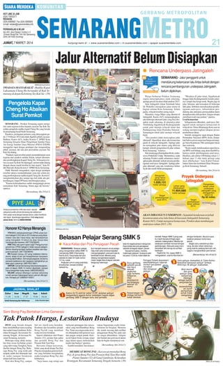 JUMAT, 7 MARET 2014

Jalur Alternatif Belum Disiapkan
● Rencana Underpass Jatingaleh
SEMARANG - Jalur pengganti untuk
mendukung kelancaran lalu lintas terkait dengan
rencana pembangunan underpass Jatingaleh
belum dipikirkan.

SM/Muhammad Syukron

SWADAYAMASYARAKAT : Replika Kapal
Laksamana Cheng Ho bersandar di Kali Semarang di depan Kelenteng Tay Kak Sie. (39)

Warga berharap Pemkot Semarang
segera menyiapkannya sejak sekarang,
apalagi proyek itu akan dilaksanakan 2015.
Jalur Jatingaleh (Jalan Setiabudi-Jalan
Dr Wahidin) merupakan jalan utama di
bagian selatan Kota Semarang. Selain
padat, wilayah tersebut sering macet.
Masrukin, warga Mijen yang ditemui di
Jatingaleh, Kamis (6/3) mengungkapkan,
ada beberapa alternatif jalur yang bisa disiapkan sejak sekarang, di antaranya jalur
Tembalang-Sigarbencah-Kedungmundu
untuk jalur menuju wilayah timur dan
Pudakpayung-Jalan Pramuka-SekaranSampangan untuk jalur menuju wilayah
barat.
”Jika pemkot tidak menyiapkan jalur
alternatif, dipastikan akan ada kemacetan
parah di wilayah Jatingaleh. Apalagi jalur
itu merupakan jalar utama yang dilewati
hampir seluruh pengendara di jalur selatan
Kota Semarang,” katanya.
Hal senada juga disampaikan Rizki, mahasiswa Politeknik Undip. Menurutnya, sejak
sekarang Pemkot sudah seharusnya menyiapkan jalur alternatif, terkait rencana pembangunan underpass Jatingaleh. Apalagi jalurjalur alternatif yang ada, kondisinya belum
layak dan masih butuh penanganan.

Pengelola Kapal
Cheng Ho Abaikan
Surat Pemkot
SEMARANG - Pemkot Semarang segera mengirim surat teguran kedua kepada yayasan Tae Kak Sie
selaku pengelola replika kapal Cheng Ho yang berada
di penampang basah Kalli Semarang.
Pasalnya, peringatan pertama yang dilayangkan pada 17 Februari 2014 lalu tidak digubris pihak yayasan.
Bahkan, Kamis (6/3), ketika Komisi C DPRD Kota
Semarang bersama Dinas Pengelolaan Sumber Daya
Air Energi Sumber Daya Mineral (PSDA-ESDM)
menggelar rapat dengar pendapat dan mengundang
pihak yayasan, tak satu pun perwakilan yayasan Tae
Kak Sie datang.
”Padahal, rapat tersebut untuk menindaklanjuti surat
teguran dari pemkot melalui Sekda, terkait rekomendasi pembongkaran Kapal Cheng Ho. Sebenarnya ketua yayasan Tae Kak Sie dipanggil, namun tidak datang
dengan alasan masih berobat ke luar negeri,” kata Didik Marsudi, Ketua Komisi C DPRD Kota Semarang.
Didik Marsudi mengatakan, rapat dengar pendapat
tersebut intinya menindaklanjuti surat dari sekda tentang pembongkaran replika kapal Cheng Ho. Komisi C
menginstruksikan jika sampai tiga kali tidak ada perkembangan, Satpol PP harus membongkar paksa.
”Karena keberadaannya sudah mengganggu proses
normalisasi Kali Semarang. Selain juga tak berizin,”
ujarnya.
(Bersambung hlm 24 kol 2)

Anda punya keluhan, kritik atau saran seputar
pelayanan publik di Kota Semarang dan sekitarnya?
Kirim pesan anda dengan bahasa santun, tidak memfitnah,
dan dapat dipertanggungjawabkan. Ketik smg (spasi)
pesan Anda. Kirim ke 085641600500

Honorer K2 Hanya Menangis
YTH BKD, terkait penerimaan CPNS untuk honorer kategori 2 (K2) tahun 2013 katanya yang diutamakan usia dan masa kerja, tapi kenyataannya
yang mengabdi 10 tahun ke atas hanya bisa
menangis dan kecewa. (087733238045)
PAK Wali, kok ayem-ayem saja? Pengumuman
peneriman CPNS kategori 2 tidak sesuai kategori.
Mohon diulang kembali, berikan keadilan dan kejujuran buat kami. (087733238045)
RS Kariadi menuju JCI yang notabene internasional, tetapi di lain sisi kesejahteraan karyawan
kurang diperhatikan. Semangat pegawai, terutama
perawat pelaksana dan pegawai setingkatnya ya
tidak akan maksimal. (085740313981)
UNTUK Camat Semarang Utara beserta jajaran,
jalan di depan SMA 14 mohon diperbaiki, sampai
harus bergantian kalau lewat. (085225039222)
SEJAK selesai dibangun sampai sekarang
rumah pompa Gebangsari belum pernah difungsikan. Kenapa ya? (085640119087)

”Misalnya di jalur timur, Sigarbencah
hingga Jalan Kedungmundu kondisi jalannya sempit dan kerap rusak. Begitu juga di
jalur Sekaran, ada kerusakan di beberapa
titik jalan. Sebelum merealisasikan pembangunan underpass, infrastruktur pendukung dan antisipasi permasalahan harus
disiapkan dulu oleh pemkot. Jangan sampai
membuat resah masyarakat,” ujarnya.
Urai Kemacetan
Sebagaimana diketahui, underpass Jatingaleh untuk mengurai kemacetan di
wilayah itu. Dinas Binamarga Kota saat ini
sedang mempersiapkan tahapan proses
pembebasan lahan.
Setelah menggelar rapat dengan Badan
Pertanahan Nasional (BPN) Kota, disepakati bahwa proses negosiasi harga menunggu Surat Keputusan (SK) penetapan lokasi
dari wali kota.
”Kami sudah melaksanakan rapat bersama BPN soal bidang yang akan diambil lahannya untuk pembangunan underpass.
Hasilnya, ada sekitar 100 bidang seluas 1,1
hektare atau 11 ribu meter persegi yang
akan dibebaskan,” kata Kabid Pemanfaatan Jalan dan Jembatan Dinas Binamarga Kota Semarang, Sukardi.
(Bersambung hlm 24 kol 4)

AKAN DIBANGUN UNDERPASS : Sejumlah kendaraan terjebak
kesemrawutan arus lalu lintas di kawasan Jatingaleh Semarang,
Kamis (6/3). Untuk mengurai kemacetan, Pemkot akan membangun
underpass tahun 2015. (39)
SM/Maulana M Fahmi

Belasan Pelajar Serang SMK 5
● Kaca Kelas dan Pos Penjagaan Pecah
SEMARANG - Belasan pelajar
yang mengenakan atribut SMK 10
menyerang SMK 5 Semarang,
Kamis (6/3). Kaca kelas dan pos
sekolah di Jalan Dr Cipto nomor
121 itu, rusak.
Angkutan umum yang saat terjadi kericuhan, berada di dekat
sekolah itu,

ikut menjadi sasaran amuk pelajar.
Sejumlah saksi di lokasi kejadian
mengungkapkan, para pemuda itu
bertindak brutal. Mereka yang
datang mengendarai sepeda
motor, begitu tiba di depan sekolah,
langsung melempar

batu ke segala penjuru bangunan.
Kaca kelas dan pos penjagaan
sekolah di bagian depan, pecah.
Sesaat kemudian, mereka
melempar petasan. Suasana sekitar pukul 13.00 itu makin tidak ter-

kendali. Pelajar SMK 5 yang saat
itu masih berada di lingkungan
sekolah, kalang kabut. Mereka lari
ketakutan sembari mencari tempat
perlindungan. Ada pula yang memberanikan diri menuju ke sumber
keributan.
Radhit Aji (16), siswa SMK 5
mengatakan, saat itu tiba-tiba ter-

dengar keributan, disusul suara
ledakan petasan serta kaca
pecah.
Begitu tahu sekolahnya diserang, dia dan rekan-rekannya
yang saat itu sedang bermain voli,
segera menghentikan permainan.
(Bersambung hlm 24 kol 2)

(Bersambung hlm 24 kol 5)

Zuhur

Asar

Magrib

Isya

Subuh

11.50

14.54

17.57

19.06

04.24

Untuk Semarang dan Sekitarnya

Sumber: Kementerian Agama

Seni Bong Pay Bertahan Lima Generasi

Tak Patok Harga, Lestarikan Budaya
BESI yang beradu dengan
batu menimbulkan suara nyaring
dari sudut Gang Gambiran, Kelurahan Kranggan, Kecamatan Semarang Tengah, di kawasan Pecinan Semarang, kemarin.
Beberapa orang sibuk memahat batu nisan berbahan granit
yang oleh warga Tionghoa, biasa
disebut dengan Bong Pay. Beberapa Bong Pay yang telah jadi
tampak indah dan ditumpuk rapi
di sudut ruangan berukuran
empat kali lima mater itu.
Seni ukir Bong Pay, sampai

hari ini, masih terus bertahan.
Keuletan dan kreatifitas perajin
Bong Paylah yang membuat
usaha ini terus bertahan.
Seperti dilakukan oleh Pianto
Sutanto (52), perajin batu pahat
dan pemilik Bong Pay dan
Prasasti Hok Tjon Hoo.
Bersama empat karyawan,
lelaki yang akrab disapa Tan Hay
Ping itu merupakan generasi kelima yang bertahan menjalankan
usaha kerajinan Bong Pay dari
leluhurnya.
”Saya harus siap setiap saat

melayani pelanggan dan masyarakat yang membutuhkan Bong
Pay. Tentu saya ingin usaha ini terus dilanjutkan oleh generasi saya
dan jangan sampai punah. Karena ini bukan bisnis semata, tetapi
juga dalam upaya melestarikan
tradisi dan budaya” tuturnya.
Sambil memahat, Tan mencer-

itakan bagaimana usaha turuntemurun itu berjalan. Menurut
dia, nenek moyang dulu melihat
penggunaan Bong Pay pada saat
itu sangat dibutuhkan. Adapun
dari bentuk dan goresan di dalam
batu itu begitu mempunyai seni.
(Bersambung hlm 24 kol 1)

MEMBUAT BONG PAY : Karyawan memahat Bong
Pay, di gerai Bong Pay dan Prasasti Hok Tjon Hoo milik
Pianto Sutanto (52) di Gang Gambiran, Kelurahan
Kranggan, Kecamatan Semarang Tengah, kemarin. (39)

SM/Erry B udi Prasetyo

 