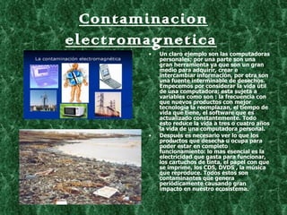 Contaminacion
electromagnetica
        •   Un claro ejemplo son las computadoras
            personales; por una parte son una
            gran herramienta ya que son un gran
            medio para adquirir, crear e
            intercambiar información, por otra son
            una fuente interminable de desechos.
            Empecemos por considerar la vida útil
            de una computadora; esta sujeta a
            variables como son : la frecuencia con
            que nuevos productos con mejor
            tecnología la reemplazan, el tiempo de
            vida que tiene, el software que es
            actualizado constantemente. Todo
            esto reduce la vida a tres o cuatro años
            la vida de una computadora personal.
        •   Después es necesario ver lo que los
            productos que desecha u ocupa para
            poder estar en completo
            funcionamiento: lo mas esencial es la
            electricidad que gasta para funcionar,
            los cartuchos de tinta, el papel con que
            se imprime, los CDS, DVDS , la música
            que reproduce. Todos estos son
            contaminantes que genera
            periódicamente causando gran
            impacto en nuestro ecosistema.
 