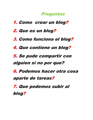 Preguntas
1. Como crear un blog?
2. Que es un blog?
3. Como funciona el blog?
4. Que contiene un blog?
5. Se pude compartir con
alguien si no por que?
6. Podemos hacer otra cosa
aparte de tareas?
7. Que podemos subir al
blog?
 
