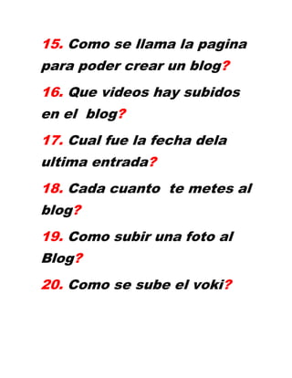 15. Como se llama la pagina
para poder crear un blog?
16. Que videos hay subidos
en el blog?
17. Cual fue la fecha dela
ultima entrada?
18. Cada cuanto te metes al
blog?
19. Como subir una foto al
Blog?
20. Como se sube el voki?
 