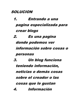 SOLUCION
1.     Entrando a una
 pagina especializada para
 crear blogs
2.     Es una pagina
 donde podemos ver
 información sobre cosas o
 personas
3.     Un blog funciona
 teniendo información,
 noticias o demás cosas
 sobre el creador o las
 cosas que le gustan
4.     Información
 