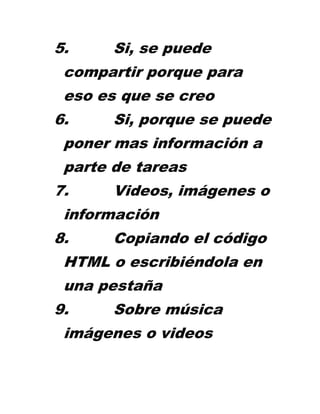 5.     Si, se puede
 compartir porque para
 eso es que se creo
6.     Si, porque se puede
 poner mas información a
 parte de tareas
7.     Videos, imágenes o
 información
8.     Copiando el código
 HTML o escribiéndola en
 una pestaña
9.     Sobre música
 imágenes o videos
 