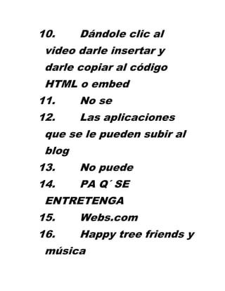 10.     Dándole clic al
 video darle insertar y
 darle copiar al código
 HTML o embed
11.     No se
12.     Las aplicaciones
 que se le pueden subir al
 blog
13.     No puede
14.     PA Q´ SE
 ENTRETENGA
15.     Webs.com
16.     Happy tree friends y
 música
 