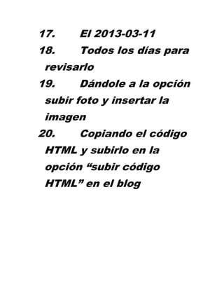 17.    El 2013-03-11
18.    Todos los días para
 revisarlo
19.    Dándole a la opción
 subir foto y insertar la
 imagen
20.    Copiando el código
 HTML y subirlo en la
 opción “subir código
 HTML” en el blog
 
