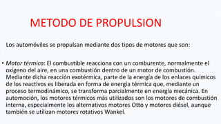 METODO DE PROPULSION
Los automóviles se propulsan mediante dos tipos de motores que son:
• Motor térmico: El combustible reacciona con un comburente, normalmente el
oxígeno del aire, en una combustión dentro de un motor de combustión.
Mediante dicha reacción exotérmica, parte de la energía de los enlaces químicos
de los reactivos es liberada en forma de energía térmica que, mediante un
proceso termodinámico, se transforma parcialmente en energía mecánica. En
automoción, los motores térmicos más utilizados son los motores de combustión
interna, especialmente los alternativos motores Otto y motores diésel, aunque
también se utilizan motores rotativos Wankel.
 
