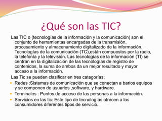 ¿Qué son las TIC?
Las TIC o (tecnologías de la información y la comunicación) son el
conjunto de herramientas encargadas de la transmisión,
procesamiento y almacenamiento digitalizado de la información.
Tecnologías de la comunicación (TC),están compuestos por la radio,
la telefonía y la televisión. Las tecnologías de la información (TI) se
centran en la digitalización de las tecnologías de registro de
contenidos, la suma de ambos da un mejor resultado y mayor
acceso a la información.
Las Tic se pueden clasificar en tres categorías:
 Redes :Sistemas de comunicación que se conectan a barios equipos
y se componen de usuarios ,software, y hardware.
 Terminales : Puntos de acceso de las personas a la información.
 Servicios en las tic: Este tipo de tecnologías ofrecen a los
consumidores diferentes tipos de servicio.
 