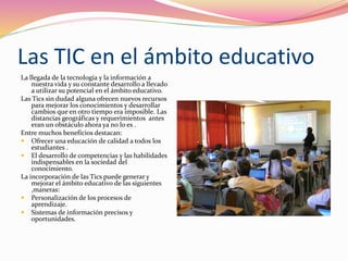 Las TIC en el ámbito educativo
La llegada de la tecnología y la información a
nuestra vida y su constante desarrollo a llevado
a utilizar su potencial en el ámbito educativo.
Las Tics sin dudad alguna ofrecen nuevos recursos
para mejorar los conocimientos y desarrollar
cambios que en otro tiempo era imposible. Las
distancias geográficas y requerimientos antes
eran un obstáculo ahora ya no lo es .
Entre muchos beneficios destacan:
 Ofrecer una educación de calidad a todos los
estudiantes .
 El desarrollo de competencias y las habilidades
indispensables en la sociedad del
conocimiento.
La incorporación de las Tics puede generar y
mejorar el ámbito educativo de las siguientes
,maneras:
 Personalización de los procesos de
aprendizaje.
 Sistemas de información precisos y
oportunidades.
 