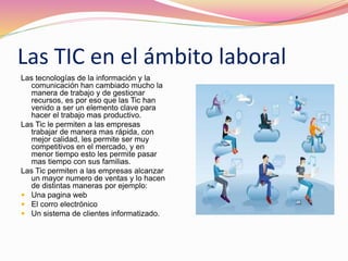 Las TIC en el ámbito laboral
Las tecnologías de la información y la
comunicación han cambiado mucho la
manera de trabajo y de gestionar
recursos, es por eso que las Tic han
venido a ser un elemento clave para
hacer el trabajo mas productivo.
Las Tic le permiten a las empresas
trabajar de manera mas rápida, con
mejor calidad, les permite ser muy
competitivos en el mercado, y en
menor tiempo esto les permite pasar
mas tiempo con sus familias.
Las Tic permiten a las empresas alcanzar
un mayor numero de ventas y lo hacen
de distintas maneras por ejemplo:
 Una pagina web
 El corro electrónico
 Un sistema de clientes informatizado.
 