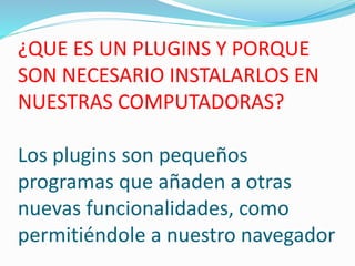 ¿QUE ES UN PLUGINS Y PORQUE
SON NECESARIO INSTALARLOS EN
NUESTRAS COMPUTADORAS?
Los plugins son pequeños
programas que añaden a otras
nuevas funcionalidades, como
permitiéndole a nuestro navegador
 
