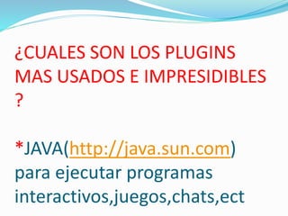 ¿CUALES SON LOS PLUGINS
MAS USADOS E IMPRESIDIBLES
?
*JAVA(http://java.sun.com)
para ejecutar programas
interactivos,juegos,chats,ect
 