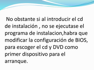 No obstante si al introducir el cd
de instalación , no se ejecutase el
programa de instalacion,habra que
modificar la configuración de BIOS,
para escoger el cd y DVD como
primer dispositivo para el
arranque.
 
