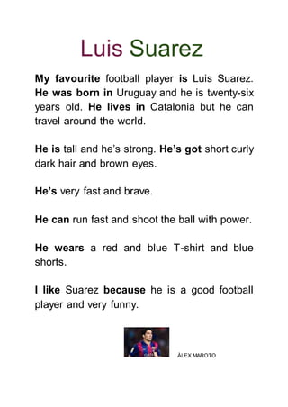 Luis Suarez
My favourite football player is Luis Suarez.
He was born in Uruguay and he is twenty-six
years old. He lives in Catalonia but he can
travel around the world.
He is tall and he’s strong. He’s got short curly
dark hair and brown eyes.
He’s very fast and brave.
He can run fast and shoot the ball with power.
He wears a red and blue T-shirt and blue
shorts.
I like Suarez because he is a good football
player and very funny.
ÀLEX MAROTO
 
