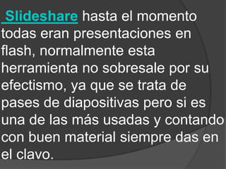 Slideshare hasta el momento
todas eran presentaciones en
flash, normalmente esta
herramienta no sobresale por su
efectismo, ya que se trata de
pases de diapositivas pero si es
una de las más usadas y contando
con buen material siempre das en
el clavo.
 