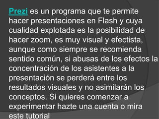 Prezi es un programa que te permite
hacer presentaciones en Flash y cuya
cualidad explotada es la posibilidad de
hacer zoom, es muy visual y efectista,
aunque como siempre se recomienda
sentido común, si abusas de los efectos la
concentración de los asistentes a la
presentación se perderá entre los
resultados visuales y no asimilarán los
conceptos. Si quieres comenzar a
experimentar hazte una cuenta o mira
este tutorial
 