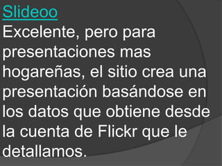 Slideoo
Excelente, pero para
presentaciones mas
hogareñas, el sitio crea una
presentación basándose en
los datos que obtiene desde
la cuenta de Flickr que le
detallamos.
 