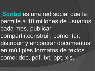 Scribd es una red social que le
permite a 10 millones de usuarios
cada mes, publicar,
compartir,construir, comentar,
distribuir y encontrar documentos
en múltiples formatos de textos
como: doc, pdf, txt, ppt, xls,
 
