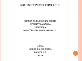 Microsoft Power Point 2010
HERNAN CAMILO SUAREZ ESPEJO
INFORMATICA BASICA
PROFESORA
DORA YANNETH ROBERTO DUARTE
U.D.C.A
INGENIERIA COMERCIAL
BOGOTA D.C.
2013
 