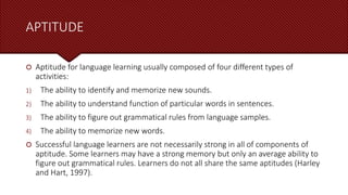 APTITUDE
 Aptitude for language learning usually composed of four different types of
activities:
1) The ability to identify and memorize new sounds.
2) The ability to understand function of particular words in sentences.
3) The ability to figure out grammatical rules from language samples.
4) The ability to memorize new words.
 Successful language learners are not necessarily strong in all of components of
aptitude. Some learners may have a strong memory but only an average ability to
figure out grammatical rules. Learners do not all share the same aptitudes (Harley
and Hart, 1997).
 