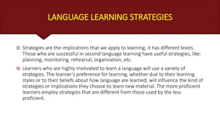 LANGUAGE LEARNING STRATEGIES
 Strategies are the implications that we apply to learning, it has different levels.
Those who are successful in second language learning have useful strategies, like:
planning, monitoring, rehearsal, organization, etc.
 Learners who are highly motivated to learn a language will use a variety of
strategies. The learner’s preference for learning, whether due to their learning
styles or to their beliefs about how language are learned, will influence the kind of
strategies or implications they choose to learn new material. The more proficient
learners employ strategies that are different from those used by the less
proficient.
 