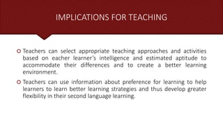 IMPLICATIONS FOR TEACHING
 Teachers can select appropriate teaching approaches and activities
based on eacher learner’s intelligence and estimated aptitude to
accommodate their differences and to create a better learning
environment.
 Teachers can use information about preference for learning to help
learners to learn better learning strategies and thus develop greater
flexibility in their second language learning.
 